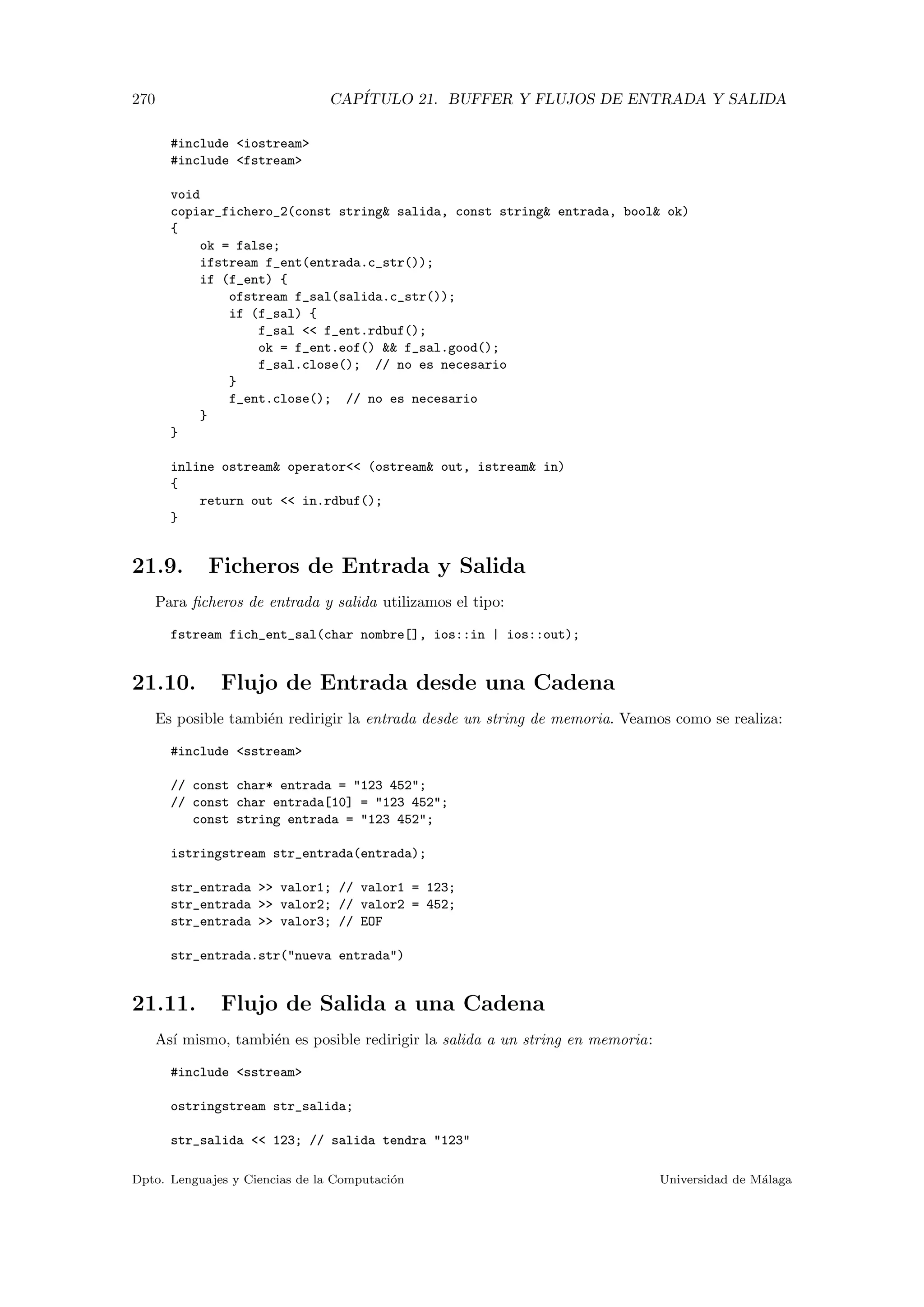 270 CAP´ITULO 21. BUFFER Y FLUJOS DE ENTRADA Y SALIDA
#include iostream
#include fstream
void
copiar_fichero_2(const string salida, const string entrada, bool ok)
{
ok = false;
ifstream f_ent(entrada.c_str());
if (f_ent) {
ofstream f_sal(salida.c_str());
if (f_sal) {
f_sal  f_ent.rdbuf();
ok = f_ent.eof()  f_sal.good();
f_sal.close(); // no es necesario
}
f_ent.close(); // no es necesario
}
}
inline ostream operator (ostream out, istream in)
{
return out  in.rdbuf();
}
21.9. Ficheros de Entrada y Salida
Para ﬁcheros de entrada y salida utilizamos el tipo:
fstream fich_ent_sal(char nombre[], ios::in | ios::out);
21.10. Flujo de Entrada desde una Cadena
Es posible tambi´en redirigir la entrada desde un string de memoria. Veamos como se realiza:
#include sstream
// const char* entrada = 123 452;
// const char entrada[10] = 123 452;
const string entrada = 123 452;
istringstream str_entrada(entrada);
str_entrada  valor1; // valor1 = 123;
str_entrada  valor2; // valor2 = 452;
str_entrada  valor3; // EOF
str_entrada.str(nueva entrada)
21.11. Flujo de Salida a una Cadena
As´ı mismo, tambi´en es posible redirigir la salida a un string en memoria:
#include sstream
ostringstream str_salida;
str_salida  123; // salida tendra 123
Dpto. Lenguajes y Ciencias de la Computaci´on Universidad de M´alaga
 