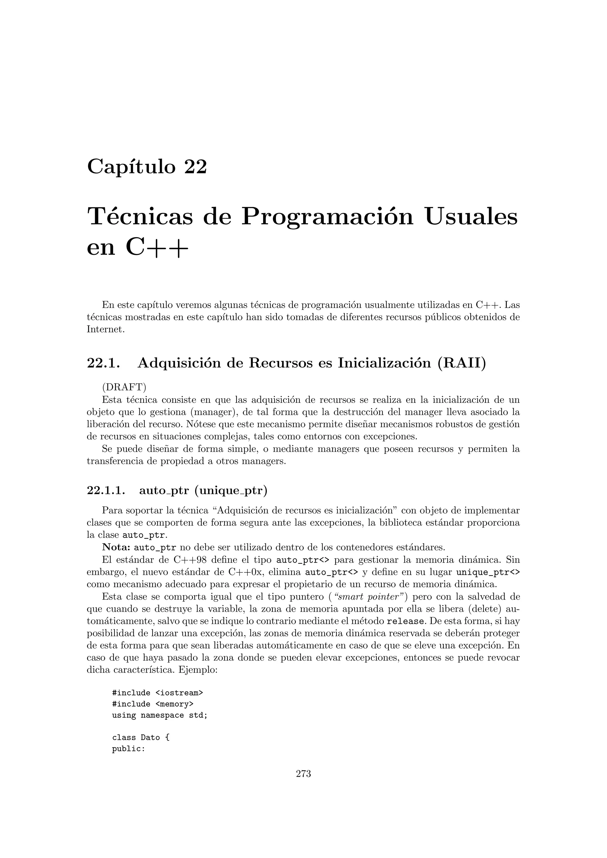 Cap´ıtulo 22
T´ecnicas de Programaci´on Usuales
en C++
En este cap´ıtulo veremos algunas t´ecnicas de programaci´on usualmente utilizadas en C++. Las
t´ecnicas mostradas en este cap´ıtulo han sido tomadas de diferentes recursos p´ublicos obtenidos de
Internet.
22.1. Adquisici´on de Recursos es Inicializaci´on (RAII)
(DRAFT)
Esta t´ecnica consiste en que las adquisici´on de recursos se realiza en la inicializaci´on de un
objeto que lo gestiona (manager), de tal forma que la destrucci´on del manager lleva asociado la
liberaci´on del recurso. N´otese que este mecanismo permite dise˜nar mecanismos robustos de gesti´on
de recursos en situaciones complejas, tales como entornos con excepciones.
Se puede dise˜nar de forma simple, o mediante managers que poseen recursos y permiten la
transferencia de propiedad a otros managers.
22.1.1. auto ptr (unique ptr)
Para soportar la t´ecnica “Adquisici´on de recursos es inicializaci´on” con objeto de implementar
clases que se comporten de forma segura ante las excepciones, la biblioteca est´andar proporciona
la clase auto_ptr.
Nota: auto_ptr no debe ser utilizado dentro de los contenedores est´andares.
El est´andar de C++98 deﬁne el tipo auto_ptr para gestionar la memoria din´amica. Sin
embargo, el nuevo est´andar de C++0x, elimina auto_ptr y deﬁne en su lugar unique_ptr
como mecanismo adecuado para expresar el propietario de un recurso de memoria din´amica.
Esta clase se comporta igual que el tipo puntero (“smart pointer”) pero con la salvedad de
que cuando se destruye la variable, la zona de memoria apuntada por ella se libera (delete) au-
tom´aticamente, salvo que se indique lo contrario mediante el m´etodo release. De esta forma, si hay
posibilidad de lanzar una excepci´on, las zonas de memoria din´amica reservada se deber´an proteger
de esta forma para que sean liberadas autom´aticamente en caso de que se eleve una excepci´on. En
caso de que haya pasado la zona donde se pueden elevar excepciones, entonces se puede revocar
dicha caracter´ıstica. Ejemplo:
#include iostream
#include memory
using namespace std;
class Dato {
public:
273
 