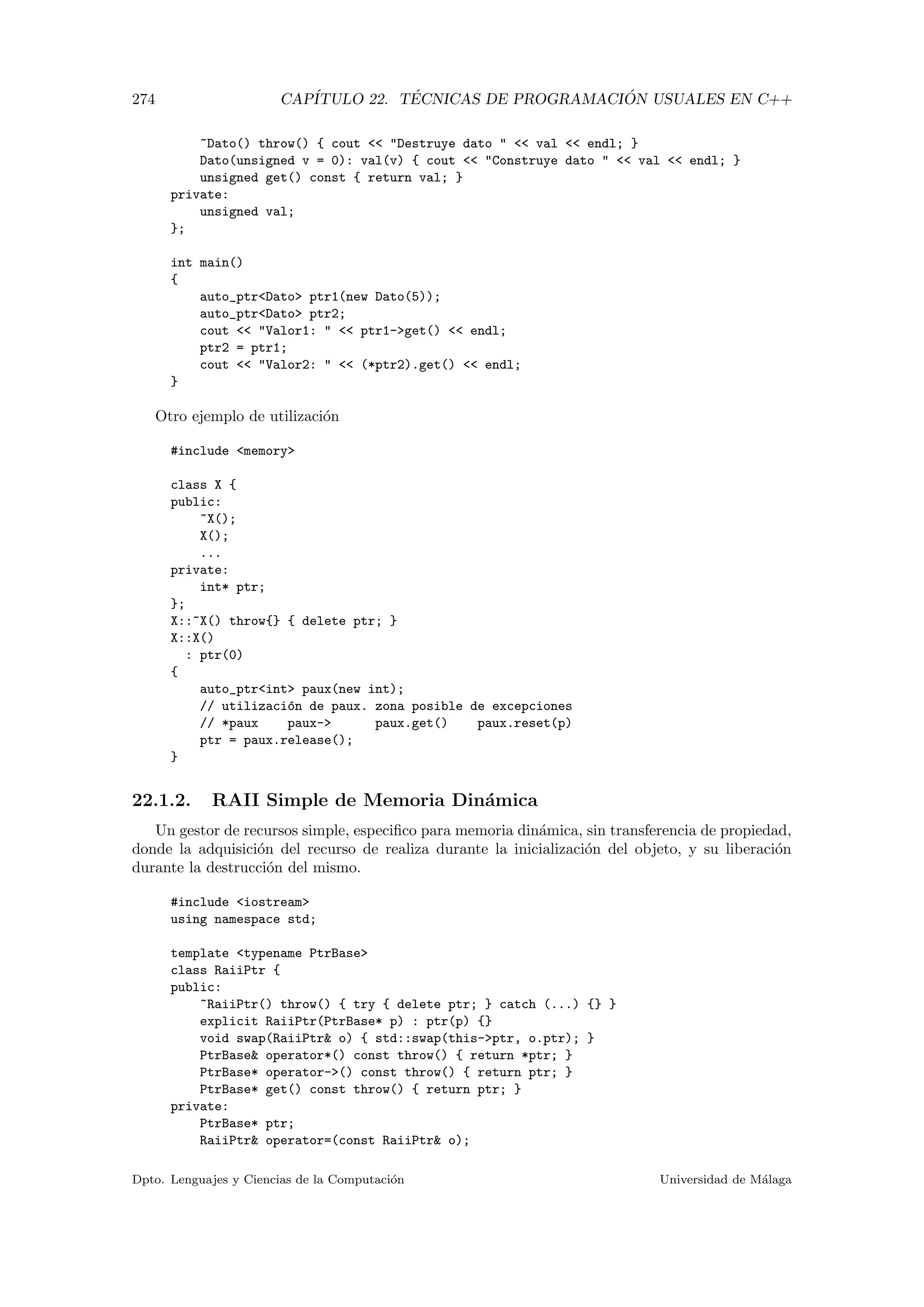 274 CAP´ITULO 22. T´ECNICAS DE PROGRAMACI ´ON USUALES EN C++
~Dato() throw() { cout  Destruye dato   val  endl; }
Dato(unsigned v = 0): val(v) { cout  Construye dato   val  endl; }
unsigned get() const { return val; }
private:
unsigned val;
};
int main()
{
auto_ptrDato ptr1(new Dato(5));
auto_ptrDato ptr2;
cout  Valor1:   ptr1-get()  endl;
ptr2 = ptr1;
cout  Valor2:   (*ptr2).get()  endl;
}
Otro ejemplo de utilizaci´on
#include memory
class X {
public:
~X();
X();
...
private:
int* ptr;
};
X::~X() throw{} { delete ptr; }
X::X()
: ptr(0)
{
auto_ptrint paux(new int);
// utilizaci´on de paux. zona posible de excepciones
// *paux paux- paux.get() paux.reset(p)
ptr = paux.release();
}
22.1.2. RAII Simple de Memoria Din´amica
Un gestor de recursos simple, especiﬁco para memoria din´amica, sin transferencia de propiedad,
donde la adquisici´on del recurso de realiza durante la inicializaci´on del objeto, y su liberaci´on
durante la destrucci´on del mismo.
#include iostream
using namespace std;
template typename PtrBase
class RaiiPtr {
public:
~RaiiPtr() throw() { try { delete ptr; } catch (...) {} }
explicit RaiiPtr(PtrBase* p) : ptr(p) {}
void swap(RaiiPtr o) { std::swap(this-ptr, o.ptr); }
PtrBase operator*() const throw() { return *ptr; }
PtrBase* operator-() const throw() { return ptr; }
PtrBase* get() const throw() { return ptr; }
private:
PtrBase* ptr;
RaiiPtr operator=(const RaiiPtr o);
Dpto. Lenguajes y Ciencias de la Computaci´on Universidad de M´alaga
 