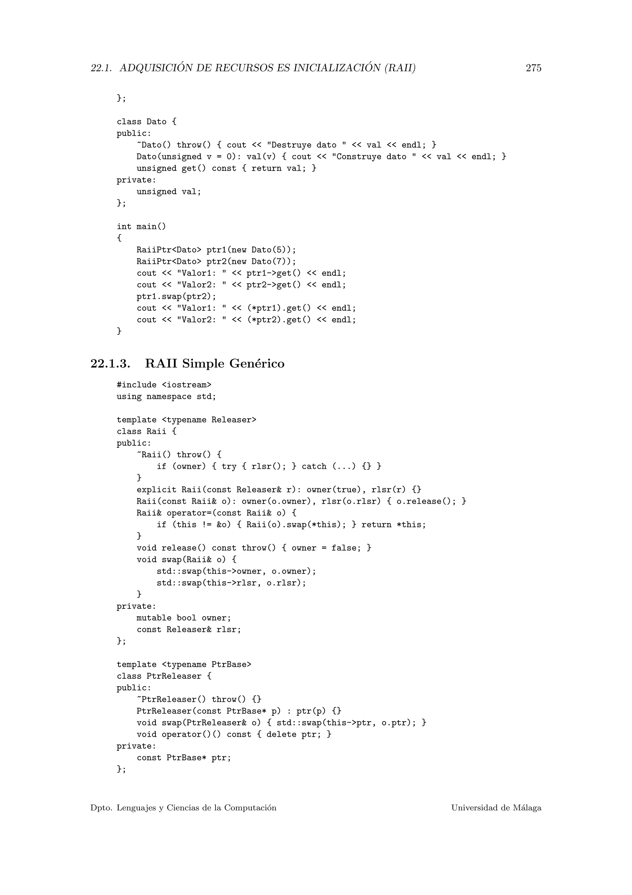 22.1. ADQUISICI ´ON DE RECURSOS ES INICIALIZACI ´ON (RAII) 275
};
class Dato {
public:
~Dato() throw() { cout  Destruye dato   val  endl; }
Dato(unsigned v = 0): val(v) { cout  Construye dato   val  endl; }
unsigned get() const { return val; }
private:
unsigned val;
};
int main()
{
RaiiPtrDato ptr1(new Dato(5));
RaiiPtrDato ptr2(new Dato(7));
cout  Valor1:   ptr1-get()  endl;
cout  Valor2:   ptr2-get()  endl;
ptr1.swap(ptr2);
cout  Valor1:   (*ptr1).get()  endl;
cout  Valor2:   (*ptr2).get()  endl;
}
22.1.3. RAII Simple Gen´erico
#include iostream
using namespace std;
template typename Releaser
class Raii {
public:
~Raii() throw() {
if (owner) { try { rlsr(); } catch (...) {} }
}
explicit Raii(const Releaser r): owner(true), rlsr(r) {}
Raii(const Raii o): owner(o.owner), rlsr(o.rlsr) { o.release(); }
Raii operator=(const Raii o) {
if (this != o) { Raii(o).swap(*this); } return *this;
}
void release() const throw() { owner = false; }
void swap(Raii o) {
std::swap(this-owner, o.owner);
std::swap(this-rlsr, o.rlsr);
}
private:
mutable bool owner;
const Releaser rlsr;
};
template typename PtrBase
class PtrReleaser {
public:
~PtrReleaser() throw() {}
PtrReleaser(const PtrBase* p) : ptr(p) {}
void swap(PtrReleaser o) { std::swap(this-ptr, o.ptr); }
void operator()() const { delete ptr; }
private:
const PtrBase* ptr;
};
Dpto. Lenguajes y Ciencias de la Computaci´on Universidad de M´alaga
 