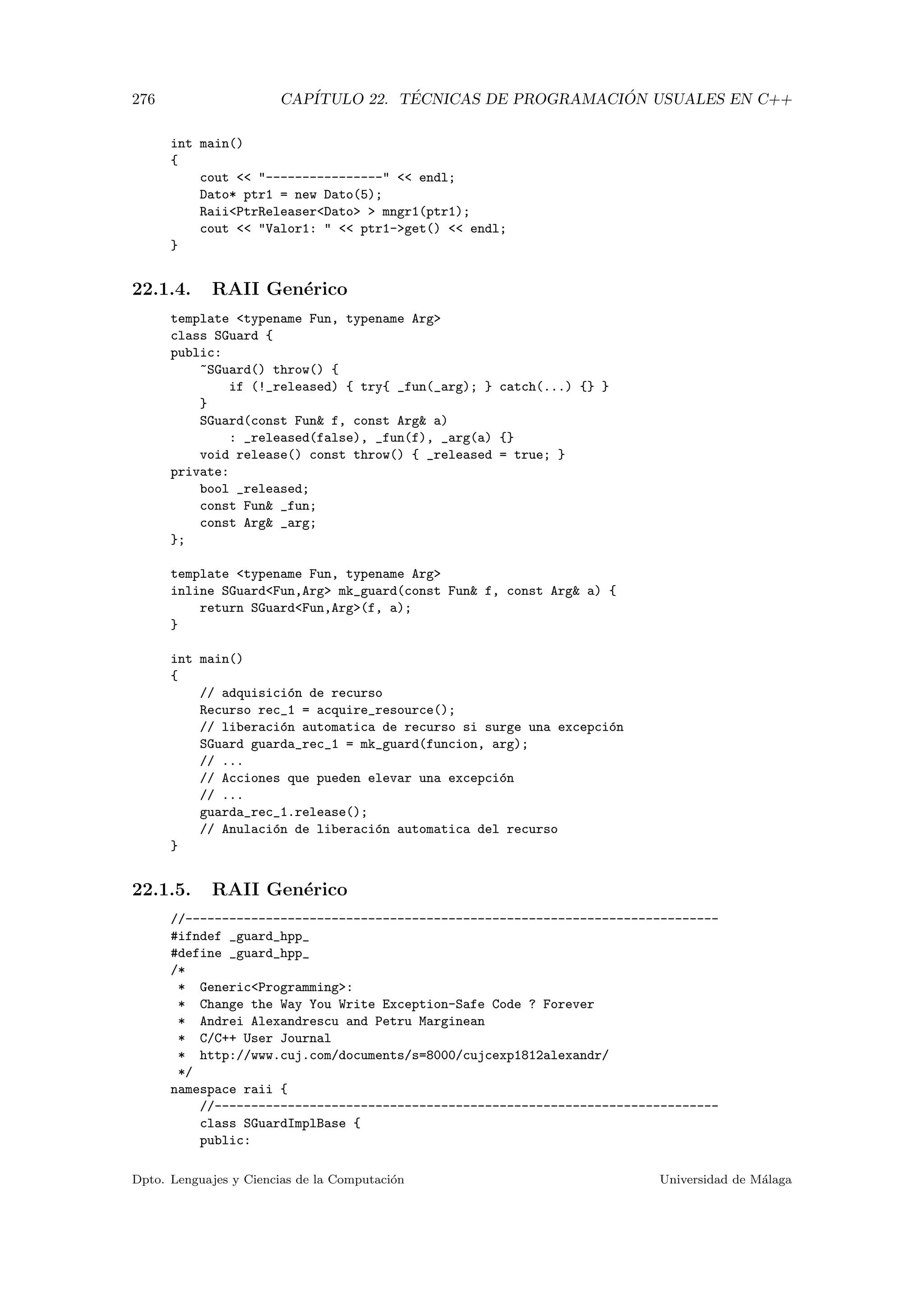 276 CAP´ITULO 22. T´ECNICAS DE PROGRAMACI ´ON USUALES EN C++
int main()
{
cout  ----------------  endl;
Dato* ptr1 = new Dato(5);
RaiiPtrReleaserDato  mngr1(ptr1);
cout  Valor1:   ptr1-get()  endl;
}
22.1.4. RAII Gen´erico
template typename Fun, typename Arg
class SGuard {
public:
~SGuard() throw() {
if (!_released) { try{ _fun(_arg); } catch(...) {} }
}
SGuard(const Fun f, const Arg a)
: _released(false), _fun(f), _arg(a) {}
void release() const throw() { _released = true; }
private:
bool _released;
const Fun _fun;
const Arg _arg;
};
template typename Fun, typename Arg
inline SGuardFun,Arg mk_guard(const Fun f, const Arg a) {
return SGuardFun,Arg(f, a);
}
int main()
{
// adquisici´on de recurso
Recurso rec_1 = acquire_resource();
// liberaci´on automatica de recurso si surge una excepci´on
SGuard guarda_rec_1 = mk_guard(funcion, arg);
// ...
// Acciones que pueden elevar una excepci´on
// ...
guarda_rec_1.release();
// Anulaci´on de liberaci´on automatica del recurso
}
22.1.5. RAII Gen´erico
//-------------------------------------------------------------------------
#ifndef _guard_hpp_
#define _guard_hpp_
/*
* GenericProgramming:
* Change the Way You Write Exception-Safe Code ? Forever
* Andrei Alexandrescu and Petru Marginean
* C/C++ User Journal
* http://www.cuj.com/documents/s=8000/cujcexp1812alexandr/
*/
namespace raii {
//---------------------------------------------------------------------
class SGuardImplBase {
public:
Dpto. Lenguajes y Ciencias de la Computaci´on Universidad de M´alaga
 
