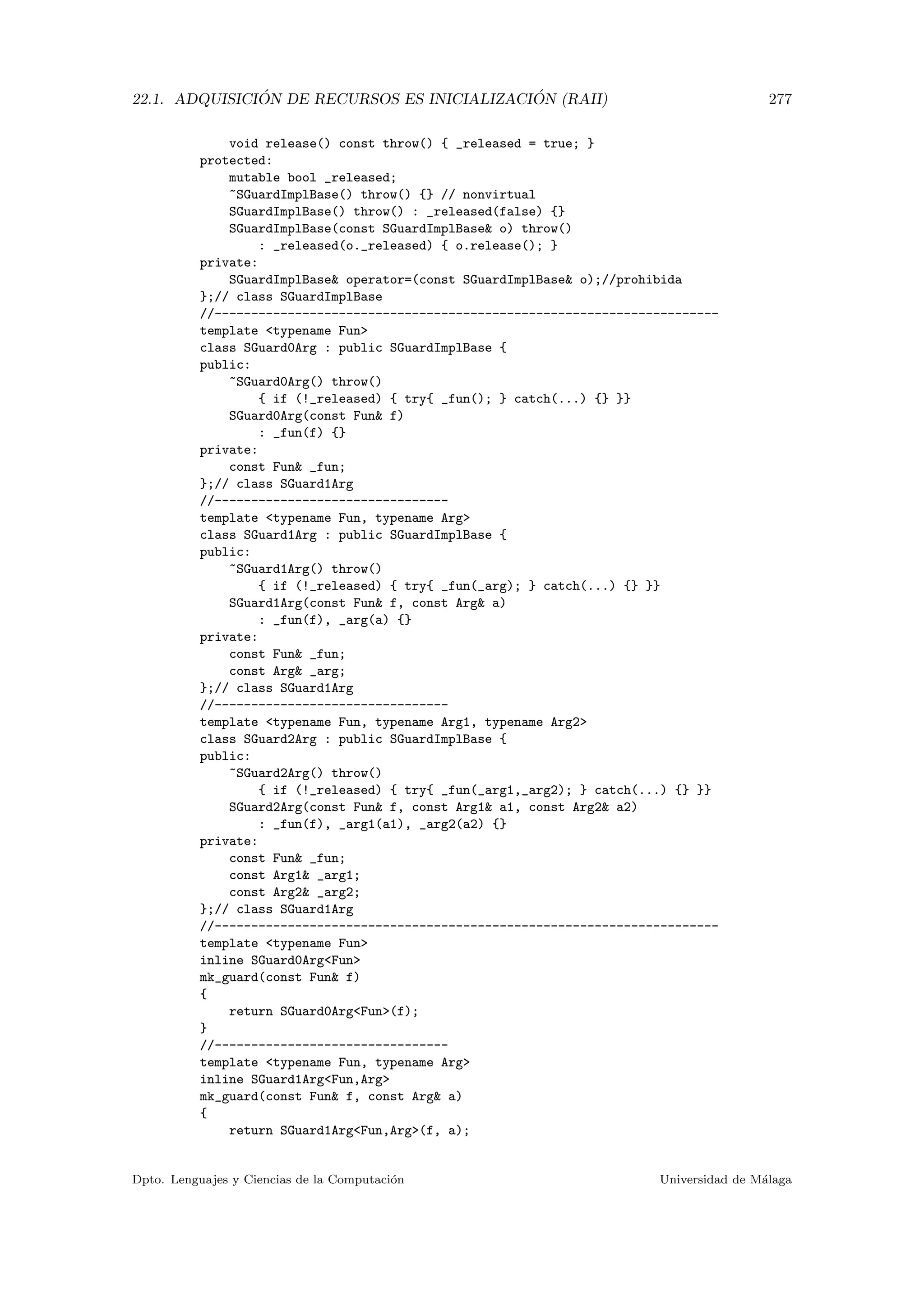 22.1. ADQUISICI ´ON DE RECURSOS ES INICIALIZACI ´ON (RAII) 277
void release() const throw() { _released = true; }
protected:
mutable bool _released;
~SGuardImplBase() throw() {} // nonvirtual
SGuardImplBase() throw() : _released(false) {}
SGuardImplBase(const SGuardImplBase o) throw()
: _released(o._released) { o.release(); }
private:
SGuardImplBase operator=(const SGuardImplBase o);//prohibida
};// class SGuardImplBase
//---------------------------------------------------------------------
template typename Fun
class SGuard0Arg : public SGuardImplBase {
public:
~SGuard0Arg() throw()
{ if (!_released) { try{ _fun(); } catch(...) {} }}
SGuard0Arg(const Fun f)
: _fun(f) {}
private:
const Fun _fun;
};// class SGuard1Arg
//--------------------------------
template typename Fun, typename Arg
class SGuard1Arg : public SGuardImplBase {
public:
~SGuard1Arg() throw()
{ if (!_released) { try{ _fun(_arg); } catch(...) {} }}
SGuard1Arg(const Fun f, const Arg a)
: _fun(f), _arg(a) {}
private:
const Fun _fun;
const Arg _arg;
};// class SGuard1Arg
//--------------------------------
template typename Fun, typename Arg1, typename Arg2
class SGuard2Arg : public SGuardImplBase {
public:
~SGuard2Arg() throw()
{ if (!_released) { try{ _fun(_arg1,_arg2); } catch(...) {} }}
SGuard2Arg(const Fun f, const Arg1 a1, const Arg2 a2)
: _fun(f), _arg1(a1), _arg2(a2) {}
private:
const Fun _fun;
const Arg1 _arg1;
const Arg2 _arg2;
};// class SGuard1Arg
//---------------------------------------------------------------------
template typename Fun
inline SGuard0ArgFun
mk_guard(const Fun f)
{
return SGuard0ArgFun(f);
}
//--------------------------------
template typename Fun, typename Arg
inline SGuard1ArgFun,Arg
mk_guard(const Fun f, const Arg a)
{
return SGuard1ArgFun,Arg(f, a);
Dpto. Lenguajes y Ciencias de la Computaci´on Universidad de M´alaga
 