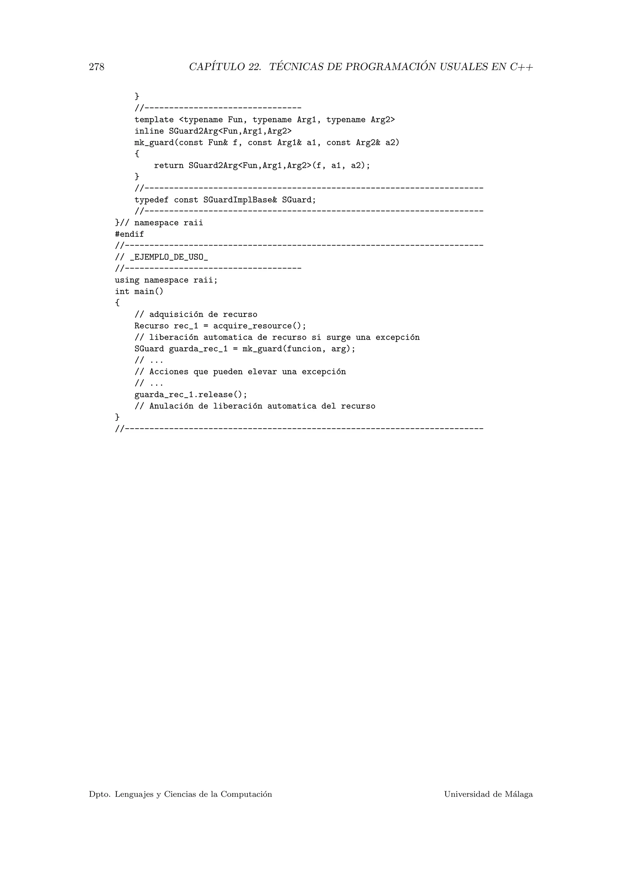 278 CAP´ITULO 22. T´ECNICAS DE PROGRAMACI ´ON USUALES EN C++
}
//--------------------------------
template typename Fun, typename Arg1, typename Arg2
inline SGuard2ArgFun,Arg1,Arg2
mk_guard(const Fun f, const Arg1 a1, const Arg2 a2)
{
return SGuard2ArgFun,Arg1,Arg2(f, a1, a2);
}
//---------------------------------------------------------------------
typedef const SGuardImplBase SGuard;
//---------------------------------------------------------------------
}// namespace raii
#endif
//-------------------------------------------------------------------------
// _EJEMPLO_DE_USO_
//------------------------------------
using namespace raii;
int main()
{
// adquisici´on de recurso
Recurso rec_1 = acquire_resource();
// liberaci´on automatica de recurso si surge una excepci´on
SGuard guarda_rec_1 = mk_guard(funcion, arg);
// ...
// Acciones que pueden elevar una excepci´on
// ...
guarda_rec_1.release();
// Anulaci´on de liberaci´on automatica del recurso
}
//-------------------------------------------------------------------------
Dpto. Lenguajes y Ciencias de la Computaci´on Universidad de M´alaga
 
