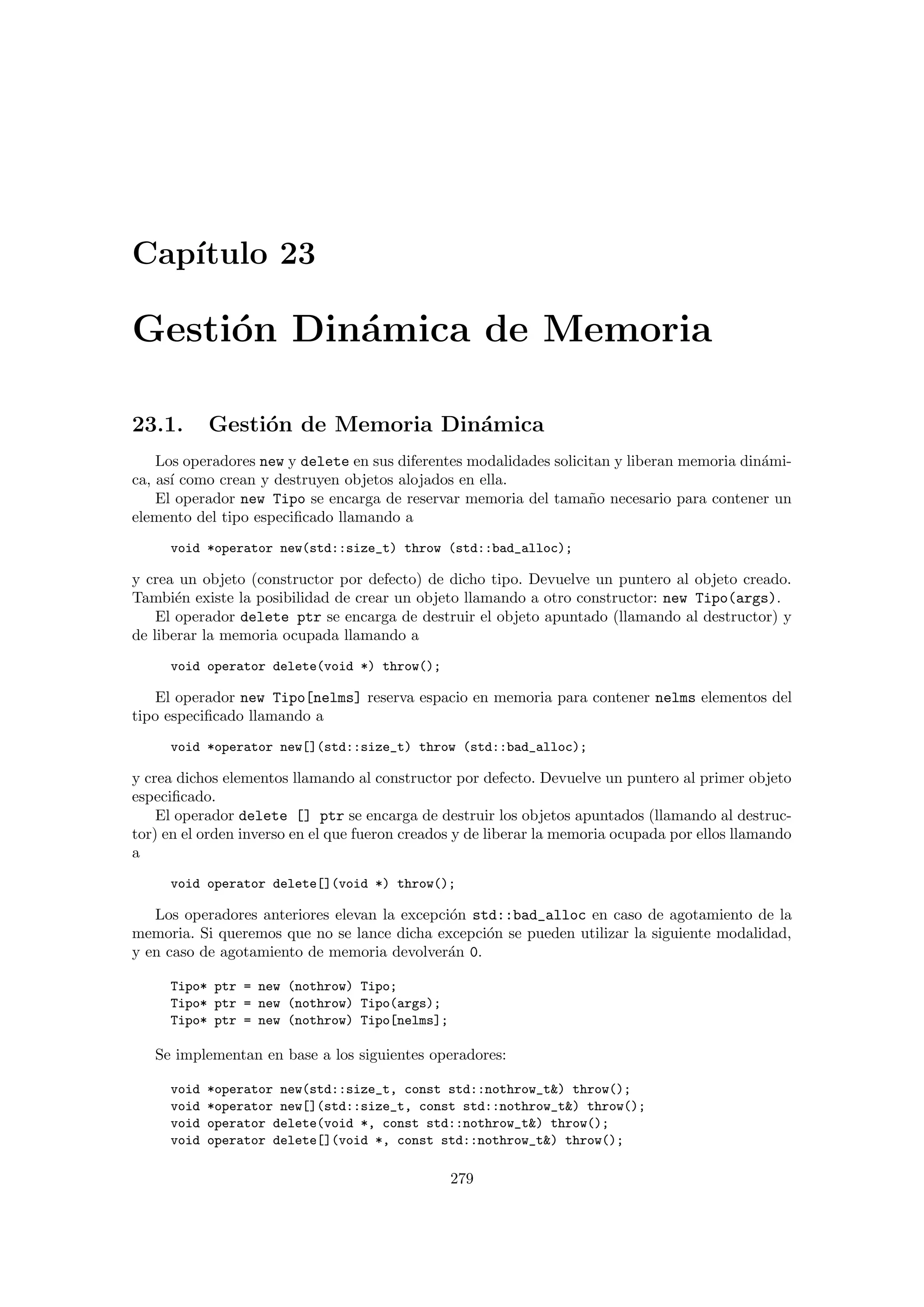 Cap´ıtulo 23
Gesti´on Din´amica de Memoria
23.1. Gesti´on de Memoria Din´amica
Los operadores new y delete en sus diferentes modalidades solicitan y liberan memoria din´ami-
ca, as´ı como crean y destruyen objetos alojados en ella.
El operador new Tipo se encarga de reservar memoria del tama˜no necesario para contener un
elemento del tipo especiﬁcado llamando a
void *operator new(std::size_t) throw (std::bad_alloc);
y crea un objeto (constructor por defecto) de dicho tipo. Devuelve un puntero al objeto creado.
Tambi´en existe la posibilidad de crear un objeto llamando a otro constructor: new Tipo(args).
El operador delete ptr se encarga de destruir el objeto apuntado (llamando al destructor) y
de liberar la memoria ocupada llamando a
void operator delete(void *) throw();
El operador new Tipo[nelms] reserva espacio en memoria para contener nelms elementos del
tipo especiﬁcado llamando a
void *operator new[](std::size_t) throw (std::bad_alloc);
y crea dichos elementos llamando al constructor por defecto. Devuelve un puntero al primer objeto
especiﬁcado.
El operador delete [] ptr se encarga de destruir los objetos apuntados (llamando al destruc-
tor) en el orden inverso en el que fueron creados y de liberar la memoria ocupada por ellos llamando
a
void operator delete[](void *) throw();
Los operadores anteriores elevan la excepci´on std::bad_alloc en caso de agotamiento de la
memoria. Si queremos que no se lance dicha excepci´on se pueden utilizar la siguiente modalidad,
y en caso de agotamiento de memoria devolver´an 0.
Tipo* ptr = new (nothrow) Tipo;
Tipo* ptr = new (nothrow) Tipo(args);
Tipo* ptr = new (nothrow) Tipo[nelms];
Se implementan en base a los siguientes operadores:
void *operator new(std::size_t, const std::nothrow_t) throw();
void *operator new[](std::size_t, const std::nothrow_t) throw();
void operator delete(void *, const std::nothrow_t) throw();
void operator delete[](void *, const std::nothrow_t) throw();
279
 