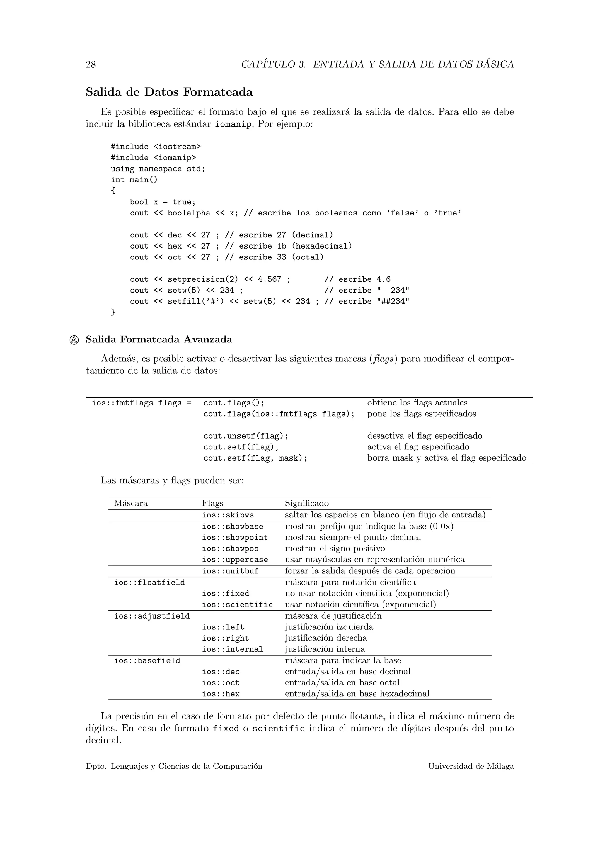 28 CAP´ITULO 3. ENTRADA Y SALIDA DE DATOS B ´ASICA
Salida de Datos Formateada
Es posible especiﬁcar el formato bajo el que se realizar´a la salida de datos. Para ello se debe
incluir la biblioteca est´andar iomanip. Por ejemplo:
#include <iostream>
#include <iomanip>
using namespace std;
int main()
{
bool x = true;
cout << boolalpha << x; // escribe los booleanos como ’false’ o ’true’
cout << dec << 27 ; // escribe 27 (decimal)
cout << hex << 27 ; // escribe 1b (hexadecimal)
cout << oct << 27 ; // escribe 33 (octal)
cout << setprecision(2) << 4.567 ; // escribe 4.6
cout << setw(5) << 234 ; // escribe " 234"
cout << setfill(’#’) << setw(5) << 234 ; // escribe "##234"
}
A Salida Formateada Avanzada
Adem´as, es posible activar o desactivar las siguientes marcas (ﬂags) para modiﬁcar el compor-
tamiento de la salida de datos:
ios::fmtflags flags = cout.flags(); obtiene los ﬂags actuales
cout.flags(ios::fmtflags flags); pone los ﬂags especiﬁcados
cout.unsetf(flag); desactiva el ﬂag especiﬁcado
cout.setf(flag); activa el ﬂag especiﬁcado
cout.setf(flag, mask); borra mask y activa el ﬂag especiﬁcado
Las m´ascaras y ﬂags pueden ser:
M´ascara Flags Signiﬁcado
ios::skipws saltar los espacios en blanco (en ﬂujo de entrada)
ios::showbase mostrar preﬁjo que indique la base (0 0x)
ios::showpoint mostrar siempre el punto decimal
ios::showpos mostrar el signo positivo
ios::uppercase usar may´usculas en representaci´on num´erica
ios::unitbuf forzar la salida despu´es de cada operaci´on
ios::floatfield m´ascara para notaci´on cient´ıﬁca
ios::fixed no usar notaci´on cient´ıﬁca (exponencial)
ios::scientific usar notaci´on cient´ıﬁca (exponencial)
ios::adjustfield m´ascara de justiﬁcaci´on
ios::left justiﬁcaci´on izquierda
ios::right justiﬁcaci´on derecha
ios::internal justiﬁcaci´on interna
ios::basefield m´ascara para indicar la base
ios::dec entrada/salida en base decimal
ios::oct entrada/salida en base octal
ios::hex entrada/salida en base hexadecimal
La precisi´on en el caso de formato por defecto de punto ﬂotante, indica el m´aximo n´umero de
d´ıgitos. En caso de formato fixed o scientific indica el n´umero de d´ıgitos despu´es del punto
decimal.
Dpto. Lenguajes y Ciencias de la Computaci´on Universidad de M´alaga
 