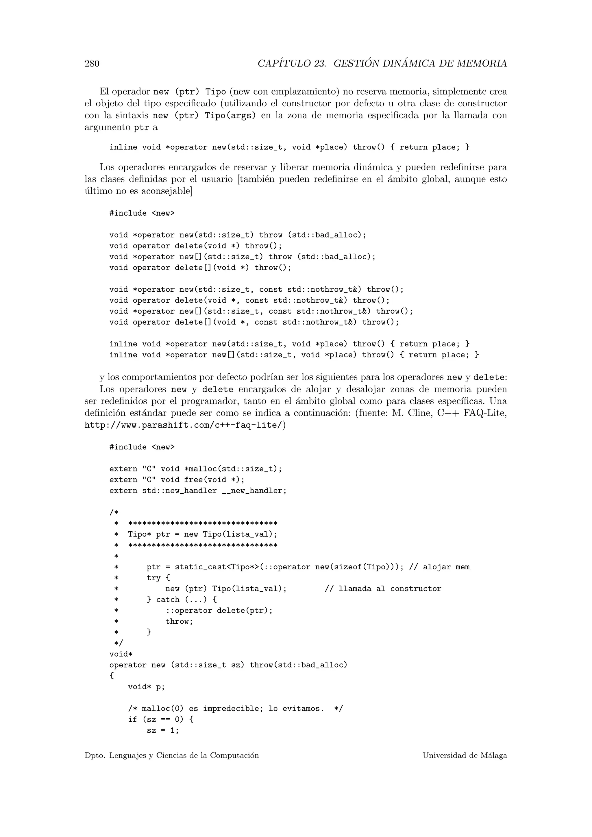 280 CAP´ITULO 23. GESTI ´ON DIN ´AMICA DE MEMORIA
El operador new (ptr) Tipo (new con emplazamiento) no reserva memoria, simplemente crea
el objeto del tipo especiﬁcado (utilizando el constructor por defecto u otra clase de constructor
con la sintaxis new (ptr) Tipo(args) en la zona de memoria especiﬁcada por la llamada con
argumento ptr a
inline void *operator new(std::size_t, void *place) throw() { return place; }
Los operadores encargados de reservar y liberar memoria din´amica y pueden redeﬁnirse para
las clases deﬁnidas por el usuario [tambi´en pueden redeﬁnirse en el ´ambito global, aunque esto
´ultimo no es aconsejable]
#include new
void *operator new(std::size_t) throw (std::bad_alloc);
void operator delete(void *) throw();
void *operator new[](std::size_t) throw (std::bad_alloc);
void operator delete[](void *) throw();
void *operator new(std::size_t, const std::nothrow_t) throw();
void operator delete(void *, const std::nothrow_t) throw();
void *operator new[](std::size_t, const std::nothrow_t) throw();
void operator delete[](void *, const std::nothrow_t) throw();
inline void *operator new(std::size_t, void *place) throw() { return place; }
inline void *operator new[](std::size_t, void *place) throw() { return place; }
y los comportamientos por defecto podr´ıan ser los siguientes para los operadores new y delete:
Los operadores new y delete encargados de alojar y desalojar zonas de memoria pueden
ser redeﬁnidos por el programador, tanto en el ´ambito global como para clases espec´ıﬁcas. Una
deﬁnici´on est´andar puede ser como se indica a continuaci´on: (fuente: M. Cline, C++ FAQ-Lite,
http://www.parashift.com/c++-faq-lite/)
#include new
extern C void *malloc(std::size_t);
extern C void free(void *);
extern std::new_handler __new_handler;
/*
* ********************************
* Tipo* ptr = new Tipo(lista_val);
* ********************************
*
* ptr = static_castTipo*(::operator new(sizeof(Tipo))); // alojar mem
* try {
* new (ptr) Tipo(lista_val); // llamada al constructor
* } catch (...) {
* ::operator delete(ptr);
* throw;
* }
*/
void*
operator new (std::size_t sz) throw(std::bad_alloc)
{
void* p;
/* malloc(0) es impredecible; lo evitamos. */
if (sz == 0) {
sz = 1;
Dpto. Lenguajes y Ciencias de la Computaci´on Universidad de M´alaga
 