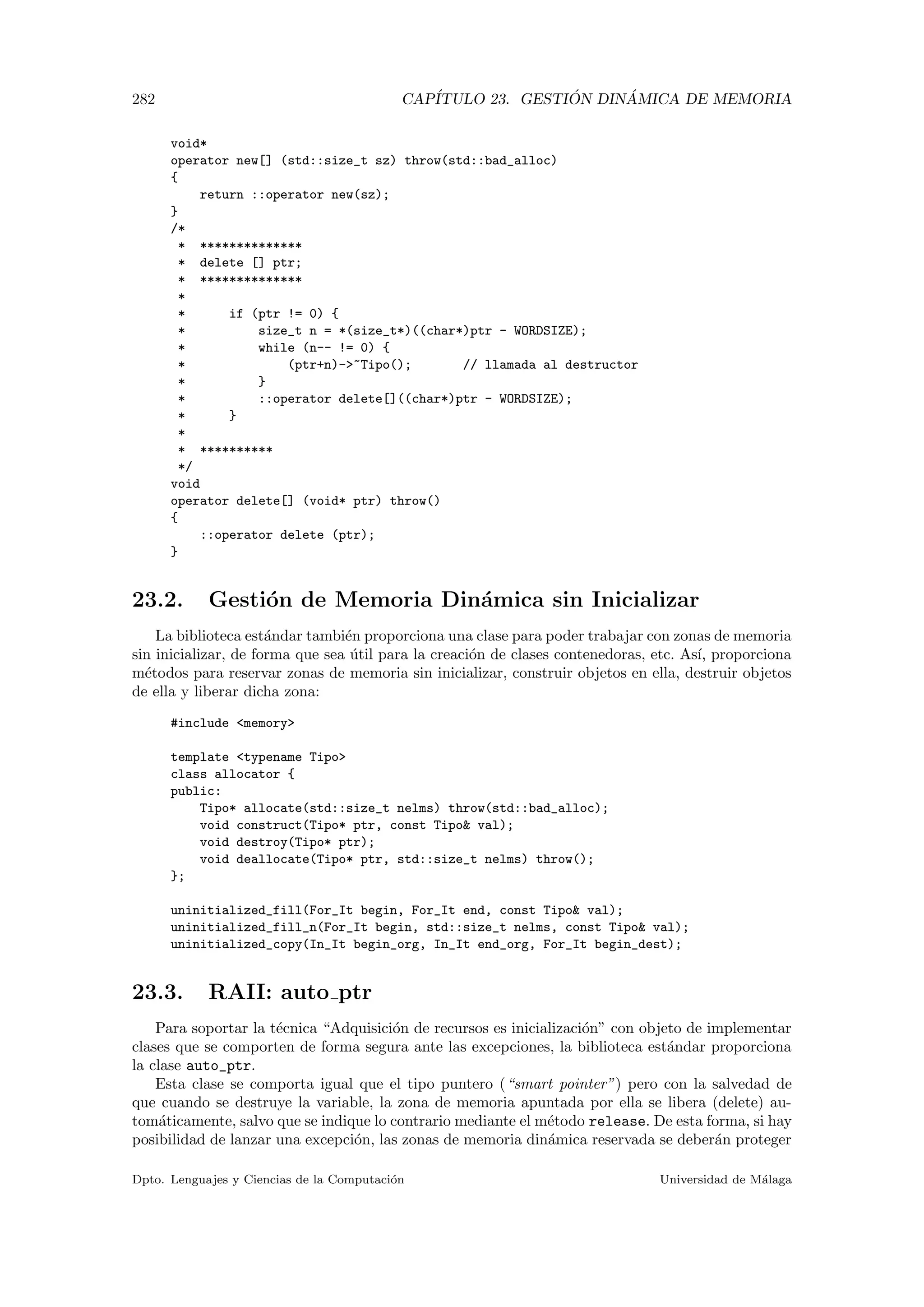 282 CAP´ITULO 23. GESTI ´ON DIN ´AMICA DE MEMORIA
void*
operator new[] (std::size_t sz) throw(std::bad_alloc)
{
return ::operator new(sz);
}
/*
* **************
* delete [] ptr;
* **************
*
* if (ptr != 0) {
* size_t n = *(size_t*)((char*)ptr - WORDSIZE);
* while (n-- != 0) {
* (ptr+n)-~Tipo(); // llamada al destructor
* }
* ::operator delete[]((char*)ptr - WORDSIZE);
* }
*
* **********
*/
void
operator delete[] (void* ptr) throw()
{
::operator delete (ptr);
}
23.2. Gesti´on de Memoria Din´amica sin Inicializar
La biblioteca est´andar tambi´en proporciona una clase para poder trabajar con zonas de memoria
sin inicializar, de forma que sea ´util para la creaci´on de clases contenedoras, etc. As´ı, proporciona
m´etodos para reservar zonas de memoria sin inicializar, construir objetos en ella, destruir objetos
de ella y liberar dicha zona:
#include memory
template typename Tipo
class allocator {
public:
Tipo* allocate(std::size_t nelms) throw(std::bad_alloc);
void construct(Tipo* ptr, const Tipo val);
void destroy(Tipo* ptr);
void deallocate(Tipo* ptr, std::size_t nelms) throw();
};
uninitialized_fill(For_It begin, For_It end, const Tipo val);
uninitialized_fill_n(For_It begin, std::size_t nelms, const Tipo val);
uninitialized_copy(In_It begin_org, In_It end_org, For_It begin_dest);
23.3. RAII: auto ptr
Para soportar la t´ecnica “Adquisici´on de recursos es inicializaci´on” con objeto de implementar
clases que se comporten de forma segura ante las excepciones, la biblioteca est´andar proporciona
la clase auto_ptr.
Esta clase se comporta igual que el tipo puntero (“smart pointer”) pero con la salvedad de
que cuando se destruye la variable, la zona de memoria apuntada por ella se libera (delete) au-
tom´aticamente, salvo que se indique lo contrario mediante el m´etodo release. De esta forma, si hay
posibilidad de lanzar una excepci´on, las zonas de memoria din´amica reservada se deber´an proteger
Dpto. Lenguajes y Ciencias de la Computaci´on Universidad de M´alaga
 