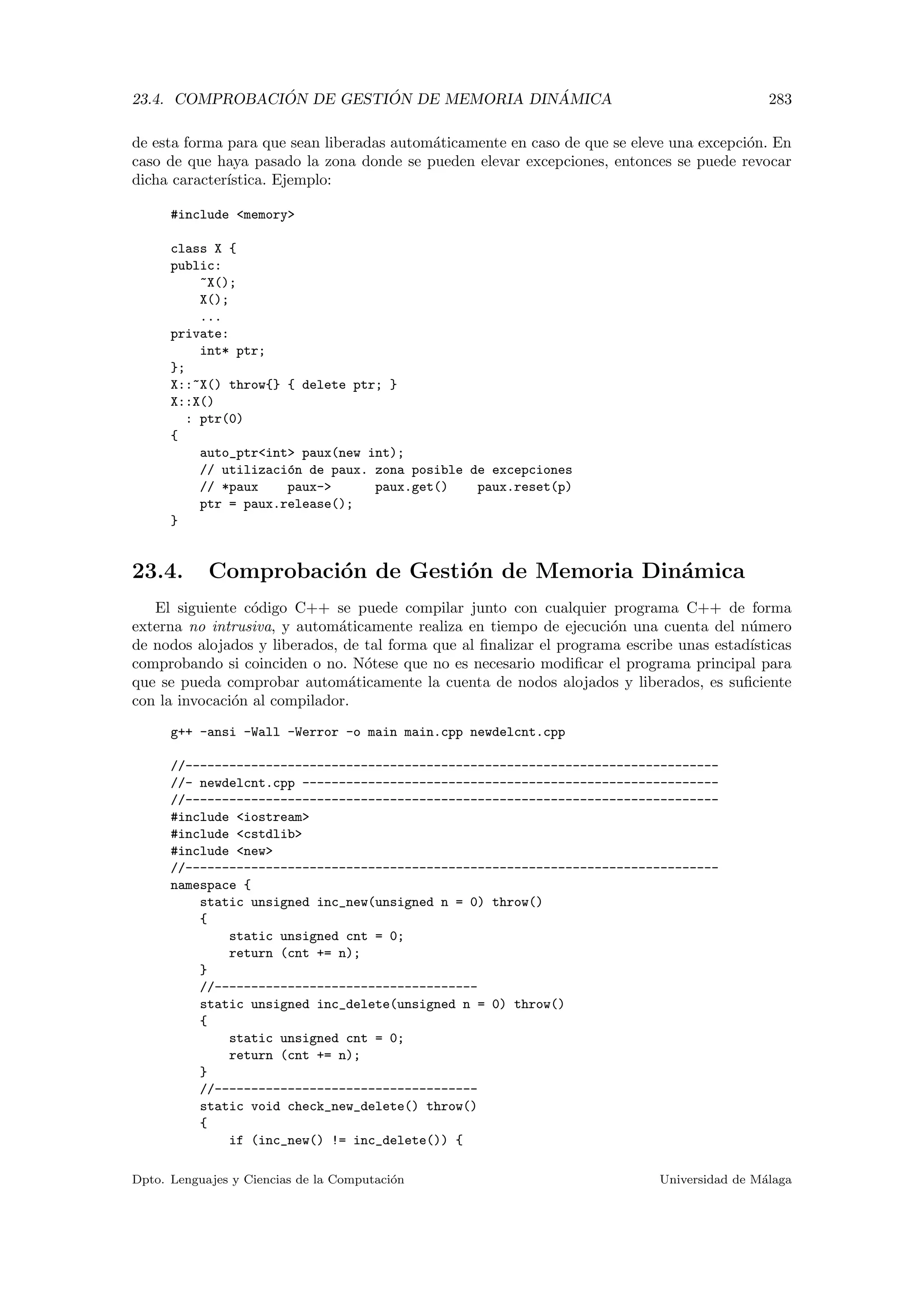 23.4. COMPROBACI ´ON DE GESTI ´ON DE MEMORIA DIN ´AMICA 283
de esta forma para que sean liberadas autom´aticamente en caso de que se eleve una excepci´on. En
caso de que haya pasado la zona donde se pueden elevar excepciones, entonces se puede revocar
dicha caracter´ıstica. Ejemplo:
#include memory
class X {
public:
~X();
X();
...
private:
int* ptr;
};
X::~X() throw{} { delete ptr; }
X::X()
: ptr(0)
{
auto_ptrint paux(new int);
// utilizaci´on de paux. zona posible de excepciones
// *paux paux- paux.get() paux.reset(p)
ptr = paux.release();
}
23.4. Comprobaci´on de Gesti´on de Memoria Din´amica
El siguiente c´odigo C++ se puede compilar junto con cualquier programa C++ de forma
externa no intrusiva, y autom´aticamente realiza en tiempo de ejecuci´on una cuenta del n´umero
de nodos alojados y liberados, de tal forma que al ﬁnalizar el programa escribe unas estad´ısticas
comprobando si coinciden o no. N´otese que no es necesario modiﬁcar el programa principal para
que se pueda comprobar autom´aticamente la cuenta de nodos alojados y liberados, es suﬁciente
con la invocaci´on al compilador.
g++ -ansi -Wall -Werror -o main main.cpp newdelcnt.cpp
//-------------------------------------------------------------------------
//- newdelcnt.cpp ---------------------------------------------------------
//-------------------------------------------------------------------------
#include iostream
#include cstdlib
#include new
//-------------------------------------------------------------------------
namespace {
static unsigned inc_new(unsigned n = 0) throw()
{
static unsigned cnt = 0;
return (cnt += n);
}
//------------------------------------
static unsigned inc_delete(unsigned n = 0) throw()
{
static unsigned cnt = 0;
return (cnt += n);
}
//------------------------------------
static void check_new_delete() throw()
{
if (inc_new() != inc_delete()) {
Dpto. Lenguajes y Ciencias de la Computaci´on Universidad de M´alaga
 