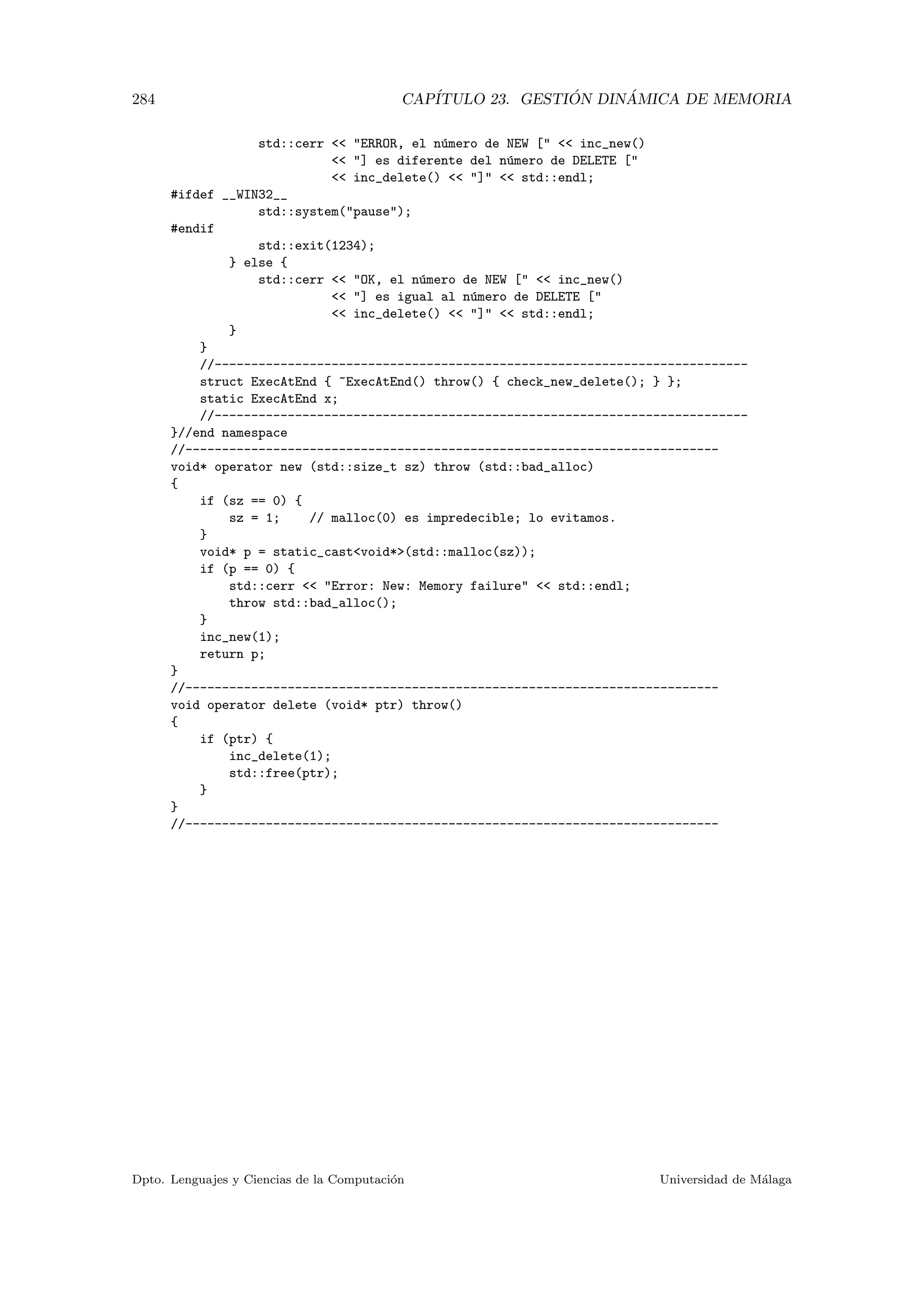 284 CAP´ITULO 23. GESTI ´ON DIN ´AMICA DE MEMORIA
std::cerr  ERROR, el n´umero de NEW [  inc_new()
 ] es diferente del n´umero de DELETE [
 inc_delete()  ]  std::endl;
#ifdef __WIN32__
std::system(pause);
#endif
std::exit(1234);
} else {
std::cerr  OK, el n´umero de NEW [  inc_new()
 ] es igual al n´umero de DELETE [
 inc_delete()  ]  std::endl;
}
}
//-------------------------------------------------------------------------
struct ExecAtEnd { ~ExecAtEnd() throw() { check_new_delete(); } };
static ExecAtEnd x;
//-------------------------------------------------------------------------
}//end namespace
//-------------------------------------------------------------------------
void* operator new (std::size_t sz) throw (std::bad_alloc)
{
if (sz == 0) {
sz = 1; // malloc(0) es impredecible; lo evitamos.
}
void* p = static_castvoid*(std::malloc(sz));
if (p == 0) {
std::cerr  Error: New: Memory failure  std::endl;
throw std::bad_alloc();
}
inc_new(1);
return p;
}
//-------------------------------------------------------------------------
void operator delete (void* ptr) throw()
{
if (ptr) {
inc_delete(1);
std::free(ptr);
}
}
//-------------------------------------------------------------------------
Dpto. Lenguajes y Ciencias de la Computaci´on Universidad de M´alaga
 