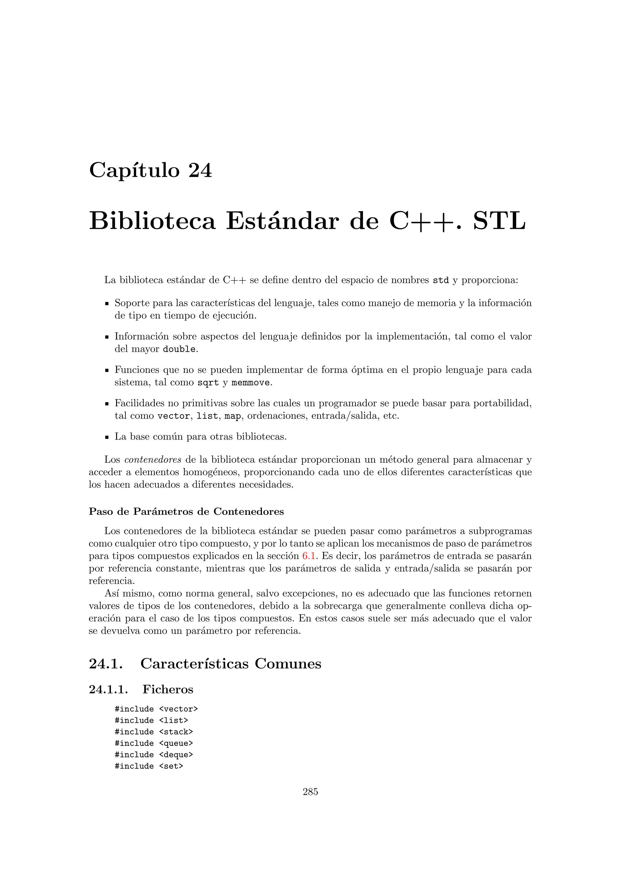 Cap´ıtulo 24
Biblioteca Est´andar de C++. STL
La biblioteca est´andar de C++ se deﬁne dentro del espacio de nombres std y proporciona:
Soporte para las caracter´ısticas del lenguaje, tales como manejo de memoria y la informaci´on
de tipo en tiempo de ejecuci´on.
Informaci´on sobre aspectos del lenguaje deﬁnidos por la implementaci´on, tal como el valor
del mayor double.
Funciones que no se pueden implementar de forma ´optima en el propio lenguaje para cada
sistema, tal como sqrt y memmove.
Facilidades no primitivas sobre las cuales un programador se puede basar para portabilidad,
tal como vector, list, map, ordenaciones, entrada/salida, etc.
La base com´un para otras bibliotecas.
Los contenedores de la biblioteca est´andar proporcionan un m´etodo general para almacenar y
acceder a elementos homog´eneos, proporcionando cada uno de ellos diferentes caracter´ısticas que
los hacen adecuados a diferentes necesidades.
Paso de Par´ametros de Contenedores
Los contenedores de la biblioteca est´andar se pueden pasar como par´ametros a subprogramas
como cualquier otro tipo compuesto, y por lo tanto se aplican los mecanismos de paso de par´ametros
para tipos compuestos explicados en la secci´on 6.1. Es decir, los par´ametros de entrada se pasar´an
por referencia constante, mientras que los par´ametros de salida y entrada/salida se pasar´an por
referencia.
As´ı mismo, como norma general, salvo excepciones, no es adecuado que las funciones retornen
valores de tipos de los contenedores, debido a la sobrecarga que generalmente conlleva dicha op-
eraci´on para el caso de los tipos compuestos. En estos casos suele ser m´as adecuado que el valor
se devuelva como un par´ametro por referencia.
24.1. Caracter´ısticas Comunes
24.1.1. Ficheros
#include vector
#include list
#include stack
#include queue
#include deque
#include set
285
 