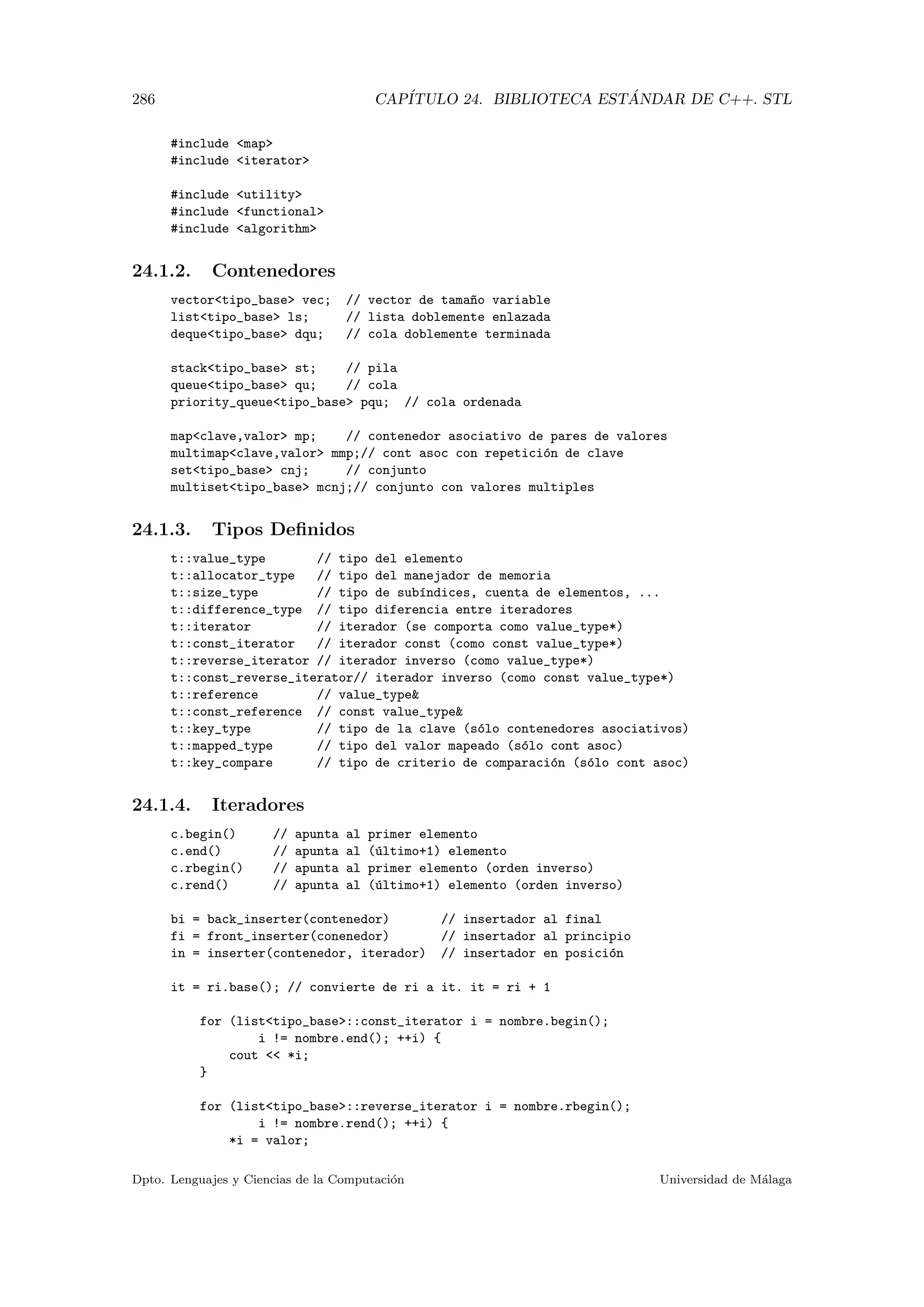 286 CAP´ITULO 24. BIBLIOTECA EST ´ANDAR DE C++. STL
#include map
#include iterator
#include utility
#include functional
#include algorithm
24.1.2. Contenedores
vectortipo_base vec; // vector de tama~no variable
listtipo_base ls; // lista doblemente enlazada
dequetipo_base dqu; // cola doblemente terminada
stacktipo_base st; // pila
queuetipo_base qu; // cola
priority_queuetipo_base pqu; // cola ordenada
mapclave,valor mp; // contenedor asociativo de pares de valores
multimapclave,valor mmp;// cont asoc con repetici´on de clave
settipo_base cnj; // conjunto
multisettipo_base mcnj;// conjunto con valores multiples
24.1.3. Tipos Deﬁnidos
t::value_type // tipo del elemento
t::allocator_type // tipo del manejador de memoria
t::size_type // tipo de sub´ındices, cuenta de elementos, ...
t::difference_type // tipo diferencia entre iteradores
t::iterator // iterador (se comporta como value_type*)
t::const_iterator // iterador const (como const value_type*)
t::reverse_iterator // iterador inverso (como value_type*)
t::const_reverse_iterator// iterador inverso (como const value_type*)
t::reference // value_type
t::const_reference // const value_type
t::key_type // tipo de la clave (s´olo contenedores asociativos)
t::mapped_type // tipo del valor mapeado (s´olo cont asoc)
t::key_compare // tipo de criterio de comparaci´on (s´olo cont asoc)
24.1.4. Iteradores
c.begin() // apunta al primer elemento
c.end() // apunta al (´ultimo+1) elemento
c.rbegin() // apunta al primer elemento (orden inverso)
c.rend() // apunta al (´ultimo+1) elemento (orden inverso)
bi = back_inserter(contenedor) // insertador al final
fi = front_inserter(conenedor) // insertador al principio
in = inserter(contenedor, iterador) // insertador en posici´on
it = ri.base(); // convierte de ri a it. it = ri + 1
for (listtipo_base::const_iterator i = nombre.begin();
i != nombre.end(); ++i) {
cout  *i;
}
for (listtipo_base::reverse_iterator i = nombre.rbegin();
i != nombre.rend(); ++i) {
*i = valor;
Dpto. Lenguajes y Ciencias de la Computaci´on Universidad de M´alaga
 