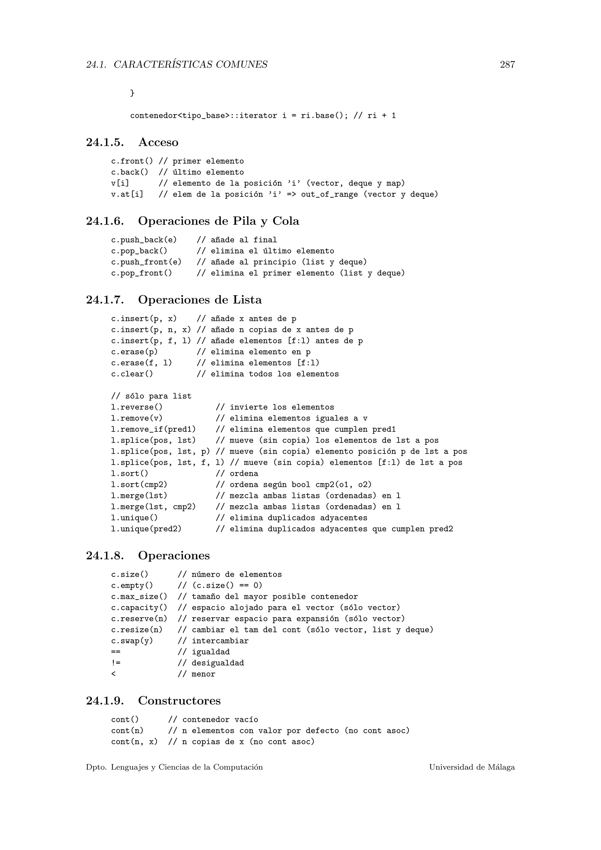 24.1. CARACTER´ISTICAS COMUNES 287
}
contenedortipo_base::iterator i = ri.base(); // ri + 1
24.1.5. Acceso
c.front() // primer elemento
c.back() // ´ultimo elemento
v[i] // elemento de la posici´on ’i’ (vector, deque y map)
v.at[i] // elem de la posici´on ’i’ = out_of_range (vector y deque)
24.1.6. Operaciones de Pila y Cola
c.push_back(e) // a~nade al final
c.pop_back() // elimina el ´ultimo elemento
c.push_front(e) // a~nade al principio (list y deque)
c.pop_front() // elimina el primer elemento (list y deque)
24.1.7. Operaciones de Lista
c.insert(p, x) // a~nade x antes de p
c.insert(p, n, x) // a~nade n copias de x antes de p
c.insert(p, f, l) // a~nade elementos [f:l) antes de p
c.erase(p) // elimina elemento en p
c.erase(f, l) // elimina elementos [f:l)
c.clear() // elimina todos los elementos
// s´olo para list
l.reverse() // invierte los elementos
l.remove(v) // elimina elementos iguales a v
l.remove_if(pred1) // elimina elementos que cumplen pred1
l.splice(pos, lst) // mueve (sin copia) los elementos de lst a pos
l.splice(pos, lst, p) // mueve (sin copia) elemento posici´on p de lst a pos
l.splice(pos, lst, f, l) // mueve (sin copia) elementos [f:l) de lst a pos
l.sort() // ordena
l.sort(cmp2) // ordena seg´un bool cmp2(o1, o2)
l.merge(lst) // mezcla ambas listas (ordenadas) en l
l.merge(lst, cmp2) // mezcla ambas listas (ordenadas) en l
l.unique() // elimina duplicados adyacentes
l.unique(pred2) // elimina duplicados adyacentes que cumplen pred2
24.1.8. Operaciones
c.size() // n´umero de elementos
c.empty() // (c.size() == 0)
c.max_size() // tama~no del mayor posible contenedor
c.capacity() // espacio alojado para el vector (s´olo vector)
c.reserve(n) // reservar espacio para expansi´on (s´olo vector)
c.resize(n) // cambiar el tam del cont (s´olo vector, list y deque)
c.swap(y) // intercambiar
== // igualdad
!= // desigualdad
 // menor
24.1.9. Constructores
cont() // contenedor vac´ıo
cont(n) // n elementos con valor por defecto (no cont asoc)
cont(n, x) // n copias de x (no cont asoc)
Dpto. Lenguajes y Ciencias de la Computaci´on Universidad de M´alaga
 