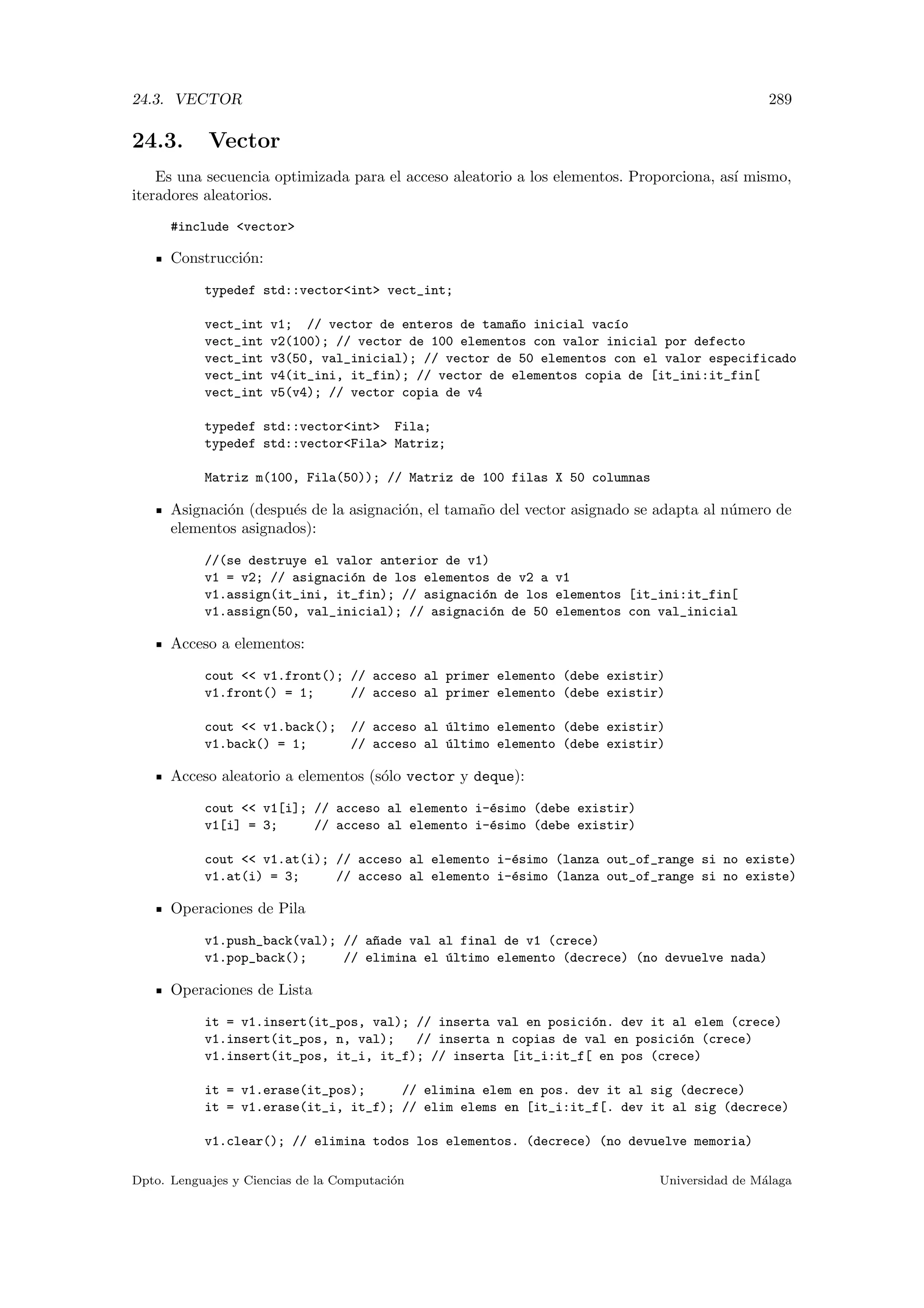 24.3. VECTOR 289
24.3. Vector
Es una secuencia optimizada para el acceso aleatorio a los elementos. Proporciona, as´ı mismo,
iteradores aleatorios.
#include vector
Construcci´on:
typedef std::vectorint vect_int;
vect_int v1; // vector de enteros de tama~no inicial vac´ıo
vect_int v2(100); // vector de 100 elementos con valor inicial por defecto
vect_int v3(50, val_inicial); // vector de 50 elementos con el valor especificado
vect_int v4(it_ini, it_fin); // vector de elementos copia de [it_ini:it_fin[
vect_int v5(v4); // vector copia de v4
typedef std::vectorint Fila;
typedef std::vectorFila Matriz;
Matriz m(100, Fila(50)); // Matriz de 100 filas X 50 columnas
Asignaci´on (despu´es de la asignaci´on, el tama˜no del vector asignado se adapta al n´umero de
elementos asignados):
//(se destruye el valor anterior de v1)
v1 = v2; // asignaci´on de los elementos de v2 a v1
v1.assign(it_ini, it_fin); // asignaci´on de los elementos [it_ini:it_fin[
v1.assign(50, val_inicial); // asignaci´on de 50 elementos con val_inicial
Acceso a elementos:
cout  v1.front(); // acceso al primer elemento (debe existir)
v1.front() = 1; // acceso al primer elemento (debe existir)
cout  v1.back(); // acceso al ´ultimo elemento (debe existir)
v1.back() = 1; // acceso al ´ultimo elemento (debe existir)
Acceso aleatorio a elementos (s´olo vector y deque):
cout  v1[i]; // acceso al elemento i-´esimo (debe existir)
v1[i] = 3; // acceso al elemento i-´esimo (debe existir)
cout  v1.at(i); // acceso al elemento i-´esimo (lanza out_of_range si no existe)
v1.at(i) = 3; // acceso al elemento i-´esimo (lanza out_of_range si no existe)
Operaciones de Pila
v1.push_back(val); // a~nade val al final de v1 (crece)
v1.pop_back(); // elimina el ´ultimo elemento (decrece) (no devuelve nada)
Operaciones de Lista
it = v1.insert(it_pos, val); // inserta val en posici´on. dev it al elem (crece)
v1.insert(it_pos, n, val); // inserta n copias de val en posici´on (crece)
v1.insert(it_pos, it_i, it_f); // inserta [it_i:it_f[ en pos (crece)
it = v1.erase(it_pos); // elimina elem en pos. dev it al sig (decrece)
it = v1.erase(it_i, it_f); // elim elems en [it_i:it_f[. dev it al sig (decrece)
v1.clear(); // elimina todos los elementos. (decrece) (no devuelve memoria)
Dpto. Lenguajes y Ciencias de la Computaci´on Universidad de M´alaga
 
