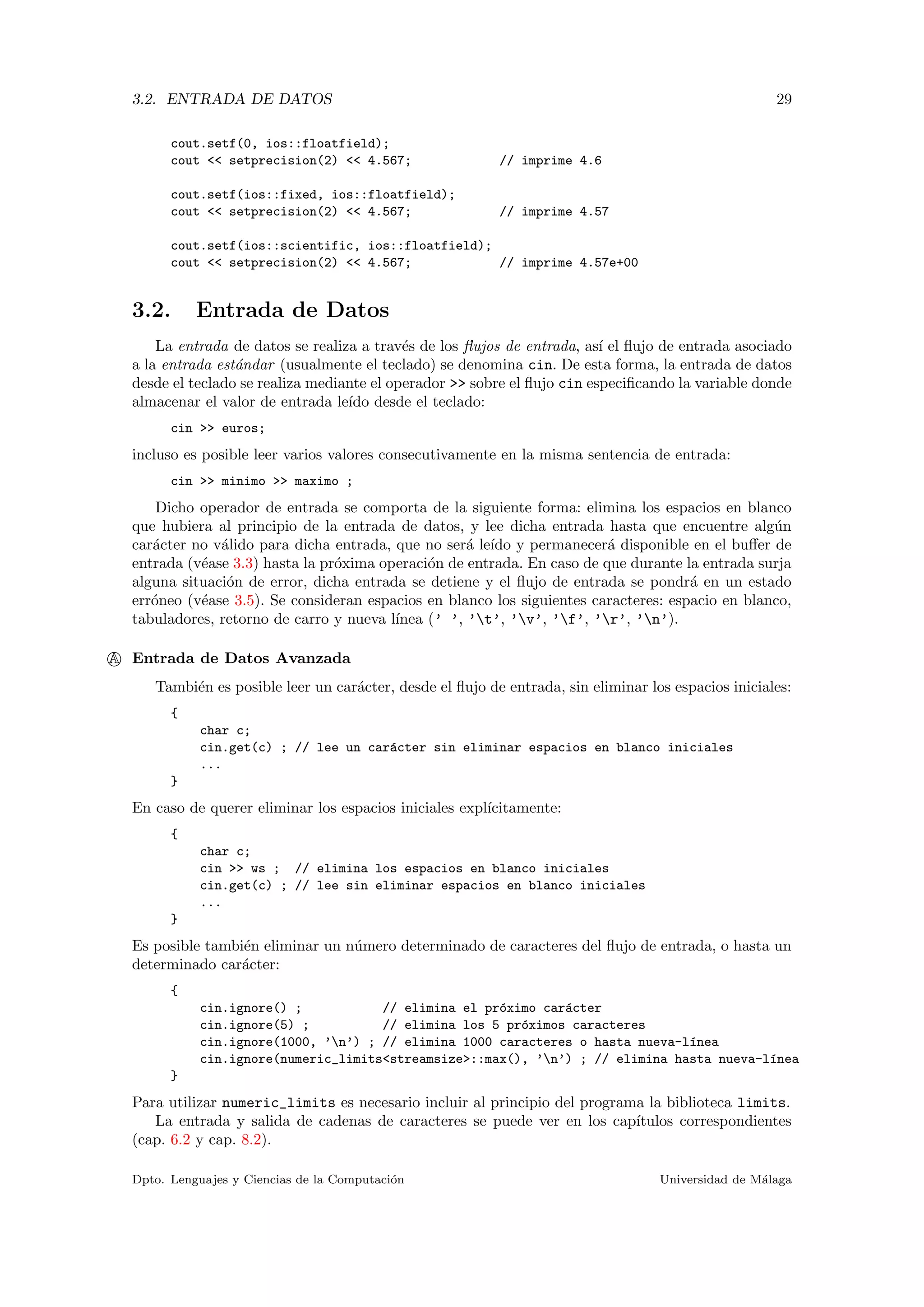 3.2. ENTRADA DE DATOS 29
cout.setf(0, ios::floatfield);
cout << setprecision(2) << 4.567; // imprime 4.6
cout.setf(ios::fixed, ios::floatfield);
cout << setprecision(2) << 4.567; // imprime 4.57
cout.setf(ios::scientific, ios::floatfield);
cout << setprecision(2) << 4.567; // imprime 4.57e+00
3.2. Entrada de Datos
La entrada de datos se realiza a trav´es de los ﬂujos de entrada, as´ı el ﬂujo de entrada asociado
a la entrada est´andar (usualmente el teclado) se denomina cin. De esta forma, la entrada de datos
desde el teclado se realiza mediante el operador >> sobre el ﬂujo cin especiﬁcando la variable donde
almacenar el valor de entrada le´ıdo desde el teclado:
cin >> euros;
incluso es posible leer varios valores consecutivamente en la misma sentencia de entrada:
cin >> minimo >> maximo ;
Dicho operador de entrada se comporta de la siguiente forma: elimina los espacios en blanco
que hubiera al principio de la entrada de datos, y lee dicha entrada hasta que encuentre alg´un
car´acter no v´alido para dicha entrada, que no ser´a le´ıdo y permanecer´a disponible en el buﬀer de
entrada (v´ease 3.3) hasta la pr´oxima operaci´on de entrada. En caso de que durante la entrada surja
alguna situaci´on de error, dicha entrada se detiene y el ﬂujo de entrada se pondr´a en un estado
err´oneo (v´ease 3.5). Se consideran espacios en blanco los siguientes caracteres: espacio en blanco,
tabuladores, retorno de carro y nueva l´ınea (’ ’, ’t’, ’v’, ’f’, ’r’, ’n’).
A Entrada de Datos Avanzada
Tambi´en es posible leer un car´acter, desde el ﬂujo de entrada, sin eliminar los espacios iniciales:
{
char c;
cin.get(c) ; // lee un car´acter sin eliminar espacios en blanco iniciales
...
}
En caso de querer eliminar los espacios iniciales expl´ıcitamente:
{
char c;
cin >> ws ; // elimina los espacios en blanco iniciales
cin.get(c) ; // lee sin eliminar espacios en blanco iniciales
...
}
Es posible tambi´en eliminar un n´umero determinado de caracteres del ﬂujo de entrada, o hasta un
determinado car´acter:
{
cin.ignore() ; // elimina el pr´oximo car´acter
cin.ignore(5) ; // elimina los 5 pr´oximos caracteres
cin.ignore(1000, ’n’) ; // elimina 1000 caracteres o hasta nueva-l´ınea
cin.ignore(numeric_limits<streamsize>::max(), ’n’) ; // elimina hasta nueva-l´ınea
}
Para utilizar numeric_limits es necesario incluir al principio del programa la biblioteca limits.
La entrada y salida de cadenas de caracteres se puede ver en los cap´ıtulos correspondientes
(cap. 6.2 y cap. 8.2).
Dpto. Lenguajes y Ciencias de la Computaci´on Universidad de M´alaga
 