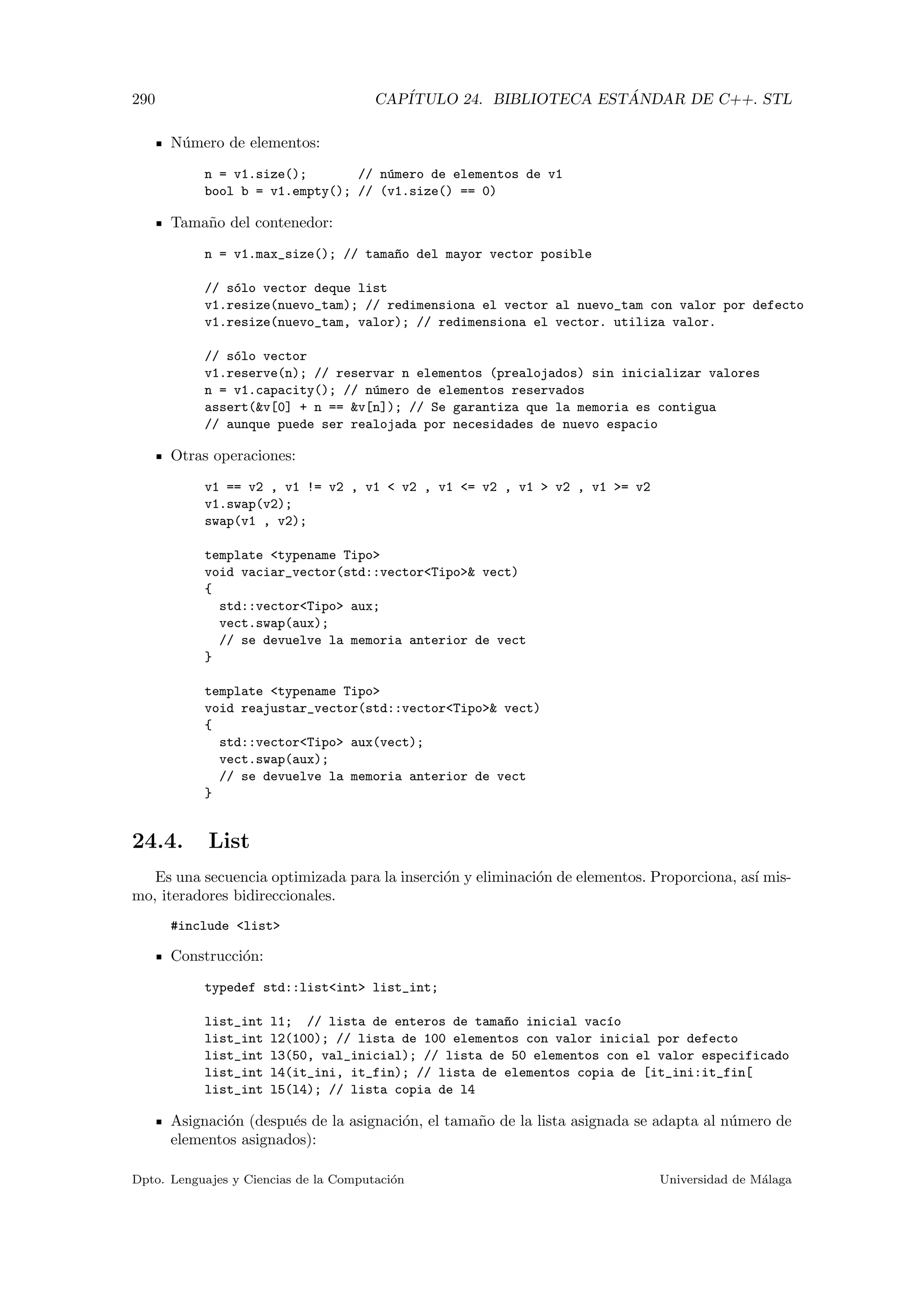 290 CAP´ITULO 24. BIBLIOTECA EST ´ANDAR DE C++. STL
N´umero de elementos:
n = v1.size(); // n´umero de elementos de v1
bool b = v1.empty(); // (v1.size() == 0)
Tama˜no del contenedor:
n = v1.max_size(); // tama~no del mayor vector posible
// s´olo vector deque list
v1.resize(nuevo_tam); // redimensiona el vector al nuevo_tam con valor por defecto
v1.resize(nuevo_tam, valor); // redimensiona el vector. utiliza valor.
// s´olo vector
v1.reserve(n); // reservar n elementos (prealojados) sin inicializar valores
n = v1.capacity(); // n´umero de elementos reservados
assert(v[0] + n == v[n]); // Se garantiza que la memoria es contigua
// aunque puede ser realojada por necesidades de nuevo espacio
Otras operaciones:
v1 == v2 , v1 != v2 , v1  v2 , v1 = v2 , v1  v2 , v1 = v2
v1.swap(v2);
swap(v1 , v2);
template typename Tipo
void vaciar_vector(std::vectorTipo vect)
{
std::vectorTipo aux;
vect.swap(aux);
// se devuelve la memoria anterior de vect
}
template typename Tipo
void reajustar_vector(std::vectorTipo vect)
{
std::vectorTipo aux(vect);
vect.swap(aux);
// se devuelve la memoria anterior de vect
}
24.4. List
Es una secuencia optimizada para la inserci´on y eliminaci´on de elementos. Proporciona, as´ı mis-
mo, iteradores bidireccionales.
#include list
Construcci´on:
typedef std::listint list_int;
list_int l1; // lista de enteros de tama~no inicial vac´ıo
list_int l2(100); // lista de 100 elementos con valor inicial por defecto
list_int l3(50, val_inicial); // lista de 50 elementos con el valor especificado
list_int l4(it_ini, it_fin); // lista de elementos copia de [it_ini:it_fin[
list_int l5(l4); // lista copia de l4
Asignaci´on (despu´es de la asignaci´on, el tama˜no de la lista asignada se adapta al n´umero de
elementos asignados):
Dpto. Lenguajes y Ciencias de la Computaci´on Universidad de M´alaga
 