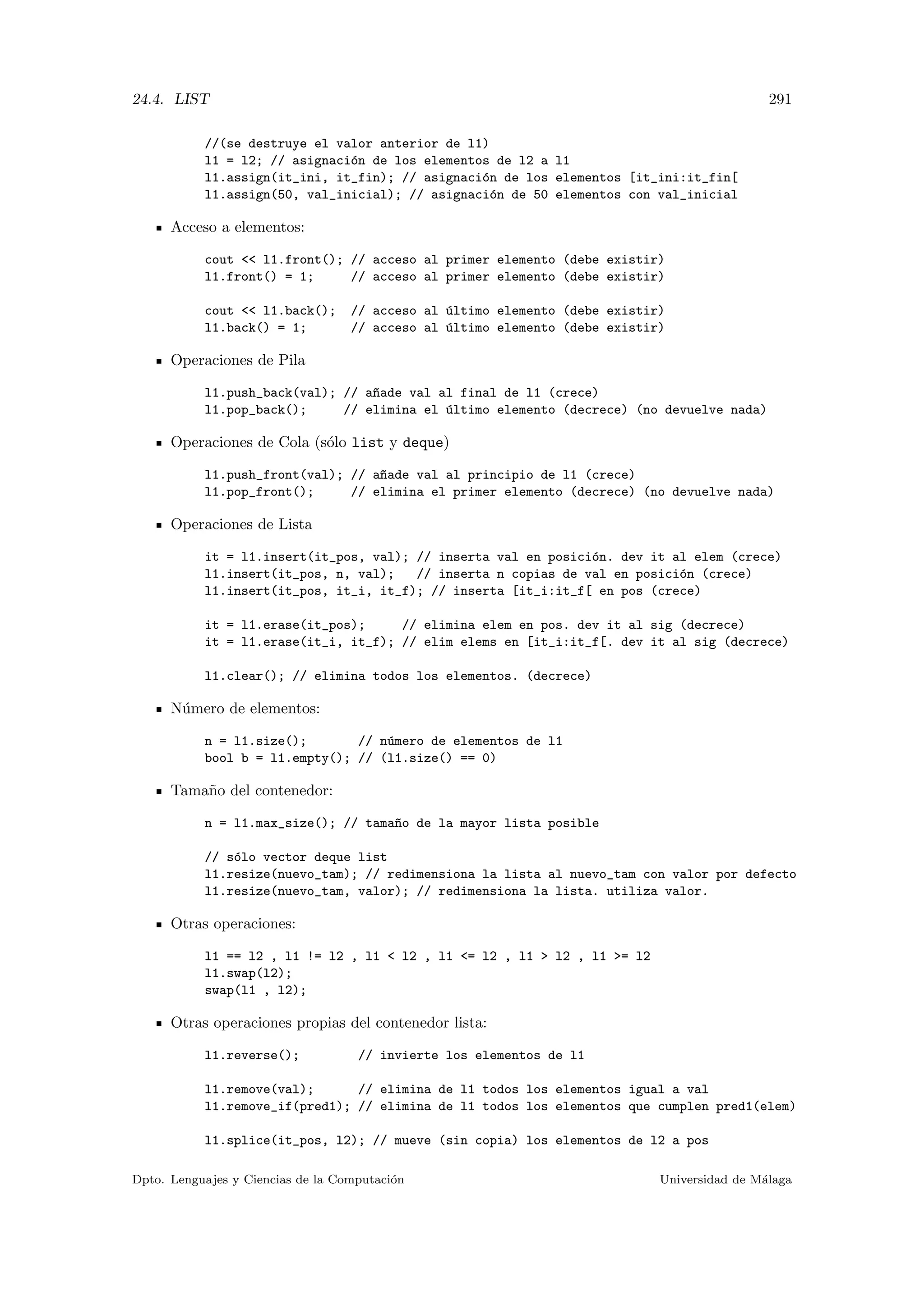 24.4. LIST 291
//(se destruye el valor anterior de l1)
l1 = l2; // asignaci´on de los elementos de l2 a l1
l1.assign(it_ini, it_fin); // asignaci´on de los elementos [it_ini:it_fin[
l1.assign(50, val_inicial); // asignaci´on de 50 elementos con val_inicial
Acceso a elementos:
cout  l1.front(); // acceso al primer elemento (debe existir)
l1.front() = 1; // acceso al primer elemento (debe existir)
cout  l1.back(); // acceso al ´ultimo elemento (debe existir)
l1.back() = 1; // acceso al ´ultimo elemento (debe existir)
Operaciones de Pila
l1.push_back(val); // a~nade val al final de l1 (crece)
l1.pop_back(); // elimina el ´ultimo elemento (decrece) (no devuelve nada)
Operaciones de Cola (s´olo list y deque)
l1.push_front(val); // a~nade val al principio de l1 (crece)
l1.pop_front(); // elimina el primer elemento (decrece) (no devuelve nada)
Operaciones de Lista
it = l1.insert(it_pos, val); // inserta val en posici´on. dev it al elem (crece)
l1.insert(it_pos, n, val); // inserta n copias de val en posici´on (crece)
l1.insert(it_pos, it_i, it_f); // inserta [it_i:it_f[ en pos (crece)
it = l1.erase(it_pos); // elimina elem en pos. dev it al sig (decrece)
it = l1.erase(it_i, it_f); // elim elems en [it_i:it_f[. dev it al sig (decrece)
l1.clear(); // elimina todos los elementos. (decrece)
N´umero de elementos:
n = l1.size(); // n´umero de elementos de l1
bool b = l1.empty(); // (l1.size() == 0)
Tama˜no del contenedor:
n = l1.max_size(); // tama~no de la mayor lista posible
// s´olo vector deque list
l1.resize(nuevo_tam); // redimensiona la lista al nuevo_tam con valor por defecto
l1.resize(nuevo_tam, valor); // redimensiona la lista. utiliza valor.
Otras operaciones:
l1 == l2 , l1 != l2 , l1  l2 , l1 = l2 , l1  l2 , l1 = l2
l1.swap(l2);
swap(l1 , l2);
Otras operaciones propias del contenedor lista:
l1.reverse(); // invierte los elementos de l1
l1.remove(val); // elimina de l1 todos los elementos igual a val
l1.remove_if(pred1); // elimina de l1 todos los elementos que cumplen pred1(elem)
l1.splice(it_pos, l2); // mueve (sin copia) los elementos de l2 a pos
Dpto. Lenguajes y Ciencias de la Computaci´on Universidad de M´alaga
 