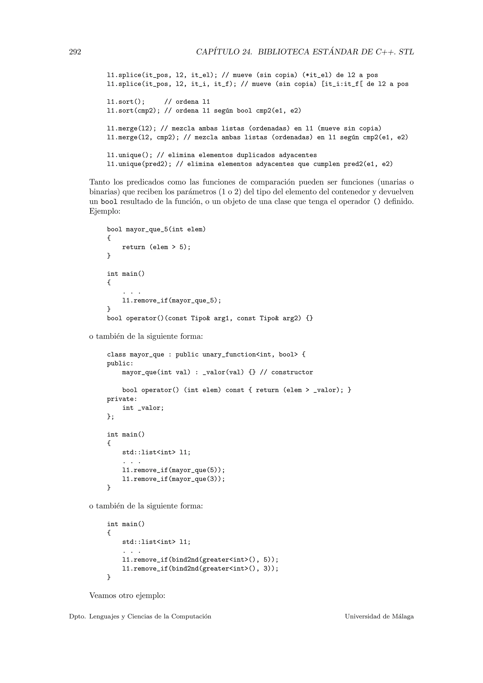 292 CAP´ITULO 24. BIBLIOTECA EST ´ANDAR DE C++. STL
l1.splice(it_pos, l2, it_el); // mueve (sin copia) (*it_el) de l2 a pos
l1.splice(it_pos, l2, it_i, it_f); // mueve (sin copia) [it_i:it_f[ de l2 a pos
l1.sort(); // ordena l1
l1.sort(cmp2); // ordena l1 seg´un bool cmp2(e1, e2)
l1.merge(l2); // mezcla ambas listas (ordenadas) en l1 (mueve sin copia)
l1.merge(l2, cmp2); // mezcla ambas listas (ordenadas) en l1 seg´un cmp2(e1, e2)
l1.unique(); // elimina elementos duplicados adyacentes
l1.unique(pred2); // elimina elementos adyacentes que cumplen pred2(e1, e2)
Tanto los predicados como las funciones de comparaci´on pueden ser funciones (unarias o
binarias) que reciben los par´ametros (1 o 2) del tipo del elemento del contenedor y devuelven
un bool resultado de la funci´on, o un objeto de una clase que tenga el operador () deﬁnido.
Ejemplo:
bool mayor_que_5(int elem)
{
return (elem  5);
}
int main()
{
. . .
l1.remove_if(mayor_que_5);
}
bool operator()(const Tipo arg1, const Tipo arg2) {}
o tambi´en de la siguiente forma:
class mayor_que : public unary_functionint, bool {
public:
mayor_que(int val) : _valor(val) {} // constructor
bool operator() (int elem) const { return (elem  _valor); }
private:
int _valor;
};
int main()
{
std::listint l1;
. . .
l1.remove_if(mayor_que(5));
l1.remove_if(mayor_que(3));
}
o tambi´en de la siguiente forma:
int main()
{
std::listint l1;
. . .
l1.remove_if(bind2nd(greaterint(), 5));
l1.remove_if(bind2nd(greaterint(), 3));
}
Veamos otro ejemplo:
Dpto. Lenguajes y Ciencias de la Computaci´on Universidad de M´alaga
 