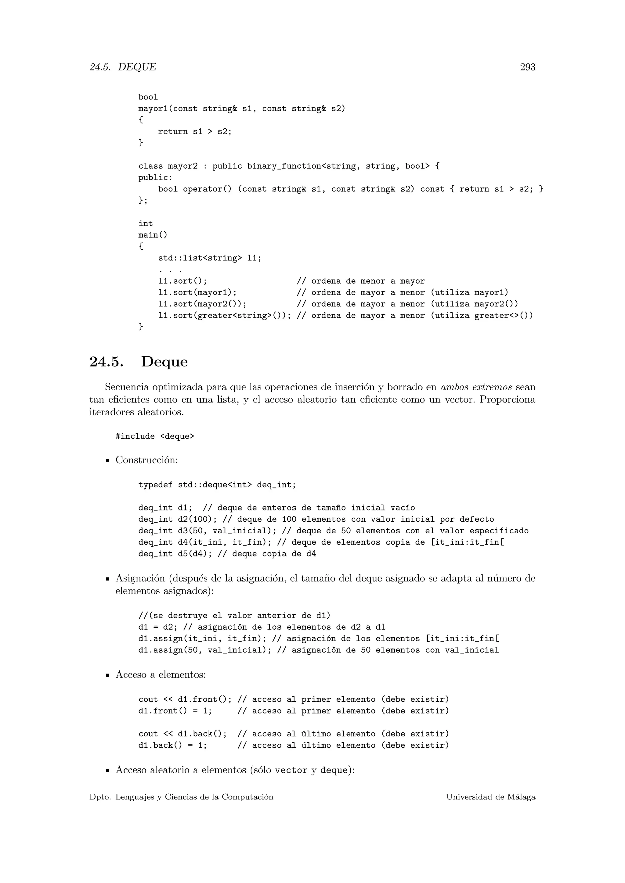 24.5. DEQUE 293
bool
mayor1(const string s1, const string s2)
{
return s1  s2;
}
class mayor2 : public binary_functionstring, string, bool {
public:
bool operator() (const string s1, const string s2) const { return s1  s2; }
};
int
main()
{
std::liststring l1;
. . .
l1.sort(); // ordena de menor a mayor
l1.sort(mayor1); // ordena de mayor a menor (utiliza mayor1)
l1.sort(mayor2()); // ordena de mayor a menor (utiliza mayor2())
l1.sort(greaterstring()); // ordena de mayor a menor (utiliza greater())
}
24.5. Deque
Secuencia optimizada para que las operaciones de inserci´on y borrado en ambos extremos sean
tan eﬁcientes como en una lista, y el acceso aleatorio tan eﬁciente como un vector. Proporciona
iteradores aleatorios.
#include deque
Construcci´on:
typedef std::dequeint deq_int;
deq_int d1; // deque de enteros de tama~no inicial vac´ıo
deq_int d2(100); // deque de 100 elementos con valor inicial por defecto
deq_int d3(50, val_inicial); // deque de 50 elementos con el valor especificado
deq_int d4(it_ini, it_fin); // deque de elementos copia de [it_ini:it_fin[
deq_int d5(d4); // deque copia de d4
Asignaci´on (despu´es de la asignaci´on, el tama˜no del deque asignado se adapta al n´umero de
elementos asignados):
//(se destruye el valor anterior de d1)
d1 = d2; // asignaci´on de los elementos de d2 a d1
d1.assign(it_ini, it_fin); // asignaci´on de los elementos [it_ini:it_fin[
d1.assign(50, val_inicial); // asignaci´on de 50 elementos con val_inicial
Acceso a elementos:
cout  d1.front(); // acceso al primer elemento (debe existir)
d1.front() = 1; // acceso al primer elemento (debe existir)
cout  d1.back(); // acceso al ´ultimo elemento (debe existir)
d1.back() = 1; // acceso al ´ultimo elemento (debe existir)
Acceso aleatorio a elementos (s´olo vector y deque):
Dpto. Lenguajes y Ciencias de la Computaci´on Universidad de M´alaga
 