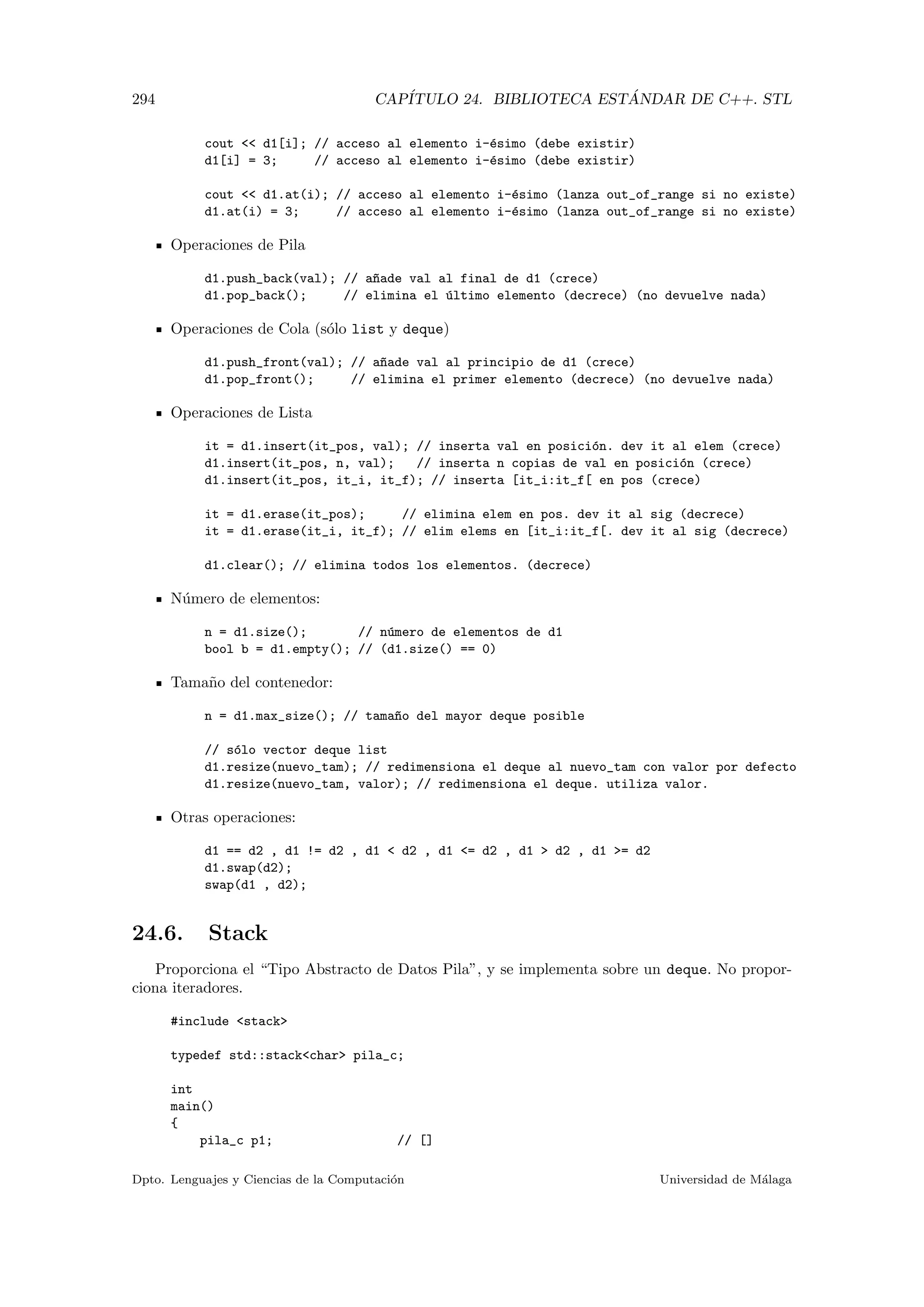 294 CAP´ITULO 24. BIBLIOTECA EST ´ANDAR DE C++. STL
cout  d1[i]; // acceso al elemento i-´esimo (debe existir)
d1[i] = 3; // acceso al elemento i-´esimo (debe existir)
cout  d1.at(i); // acceso al elemento i-´esimo (lanza out_of_range si no existe)
d1.at(i) = 3; // acceso al elemento i-´esimo (lanza out_of_range si no existe)
Operaciones de Pila
d1.push_back(val); // a~nade val al final de d1 (crece)
d1.pop_back(); // elimina el ´ultimo elemento (decrece) (no devuelve nada)
Operaciones de Cola (s´olo list y deque)
d1.push_front(val); // a~nade val al principio de d1 (crece)
d1.pop_front(); // elimina el primer elemento (decrece) (no devuelve nada)
Operaciones de Lista
it = d1.insert(it_pos, val); // inserta val en posici´on. dev it al elem (crece)
d1.insert(it_pos, n, val); // inserta n copias de val en posici´on (crece)
d1.insert(it_pos, it_i, it_f); // inserta [it_i:it_f[ en pos (crece)
it = d1.erase(it_pos); // elimina elem en pos. dev it al sig (decrece)
it = d1.erase(it_i, it_f); // elim elems en [it_i:it_f[. dev it al sig (decrece)
d1.clear(); // elimina todos los elementos. (decrece)
N´umero de elementos:
n = d1.size(); // n´umero de elementos de d1
bool b = d1.empty(); // (d1.size() == 0)
Tama˜no del contenedor:
n = d1.max_size(); // tama~no del mayor deque posible
// s´olo vector deque list
d1.resize(nuevo_tam); // redimensiona el deque al nuevo_tam con valor por defecto
d1.resize(nuevo_tam, valor); // redimensiona el deque. utiliza valor.
Otras operaciones:
d1 == d2 , d1 != d2 , d1  d2 , d1 = d2 , d1  d2 , d1 = d2
d1.swap(d2);
swap(d1 , d2);
24.6. Stack
Proporciona el “Tipo Abstracto de Datos Pila”, y se implementa sobre un deque. No propor-
ciona iteradores.
#include stack
typedef std::stackchar pila_c;
int
main()
{
pila_c p1; // []
Dpto. Lenguajes y Ciencias de la Computaci´on Universidad de M´alaga
 