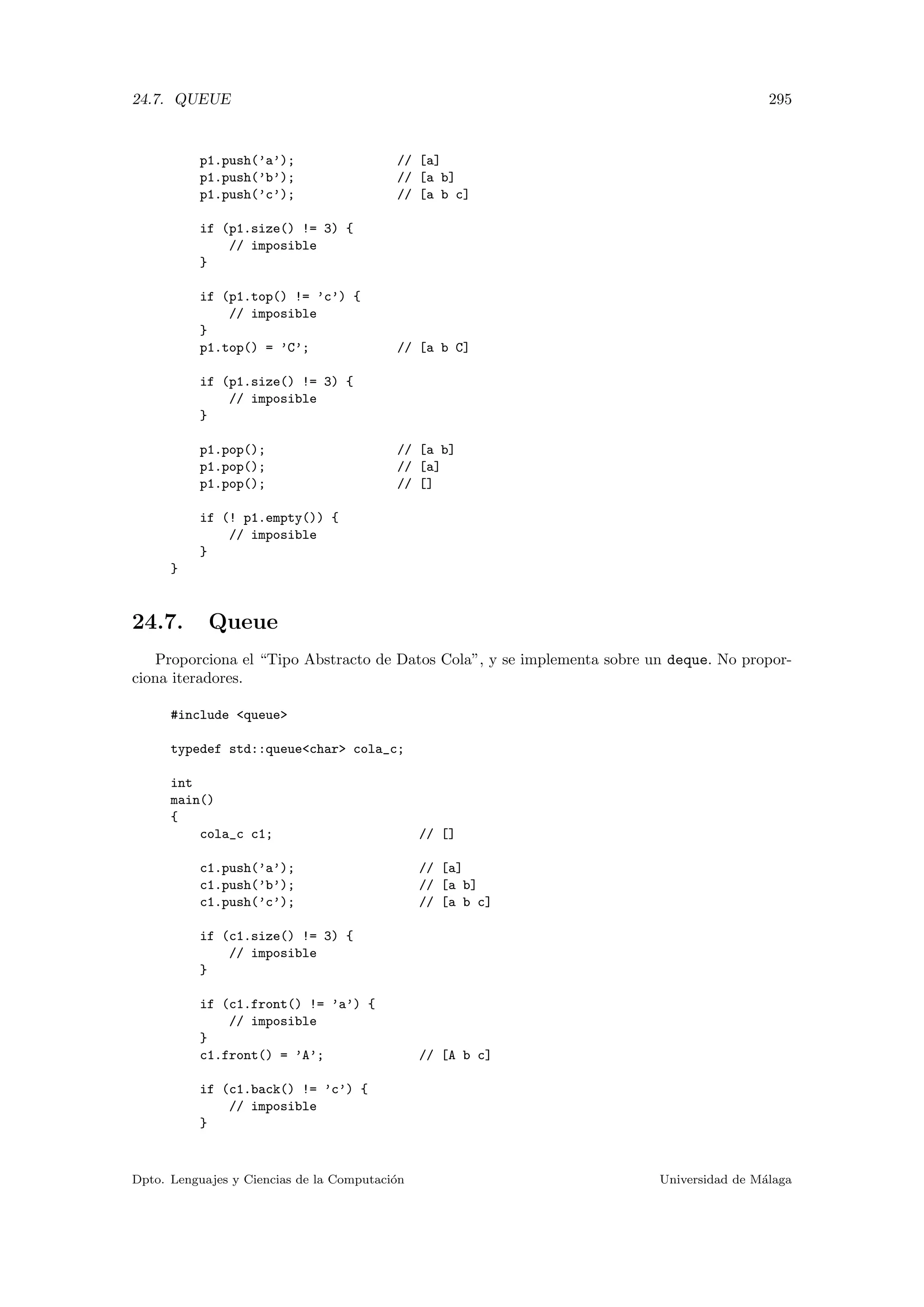24.7. QUEUE 295
p1.push(’a’); // [a]
p1.push(’b’); // [a b]
p1.push(’c’); // [a b c]
if (p1.size() != 3) {
// imposible
}
if (p1.top() != ’c’) {
// imposible
}
p1.top() = ’C’; // [a b C]
if (p1.size() != 3) {
// imposible
}
p1.pop(); // [a b]
p1.pop(); // [a]
p1.pop(); // []
if (! p1.empty()) {
// imposible
}
}
24.7. Queue
Proporciona el “Tipo Abstracto de Datos Cola”, y se implementa sobre un deque. No propor-
ciona iteradores.
#include queue
typedef std::queuechar cola_c;
int
main()
{
cola_c c1; // []
c1.push(’a’); // [a]
c1.push(’b’); // [a b]
c1.push(’c’); // [a b c]
if (c1.size() != 3) {
// imposible
}
if (c1.front() != ’a’) {
// imposible
}
c1.front() = ’A’; // [A b c]
if (c1.back() != ’c’) {
// imposible
}
Dpto. Lenguajes y Ciencias de la Computaci´on Universidad de M´alaga
 