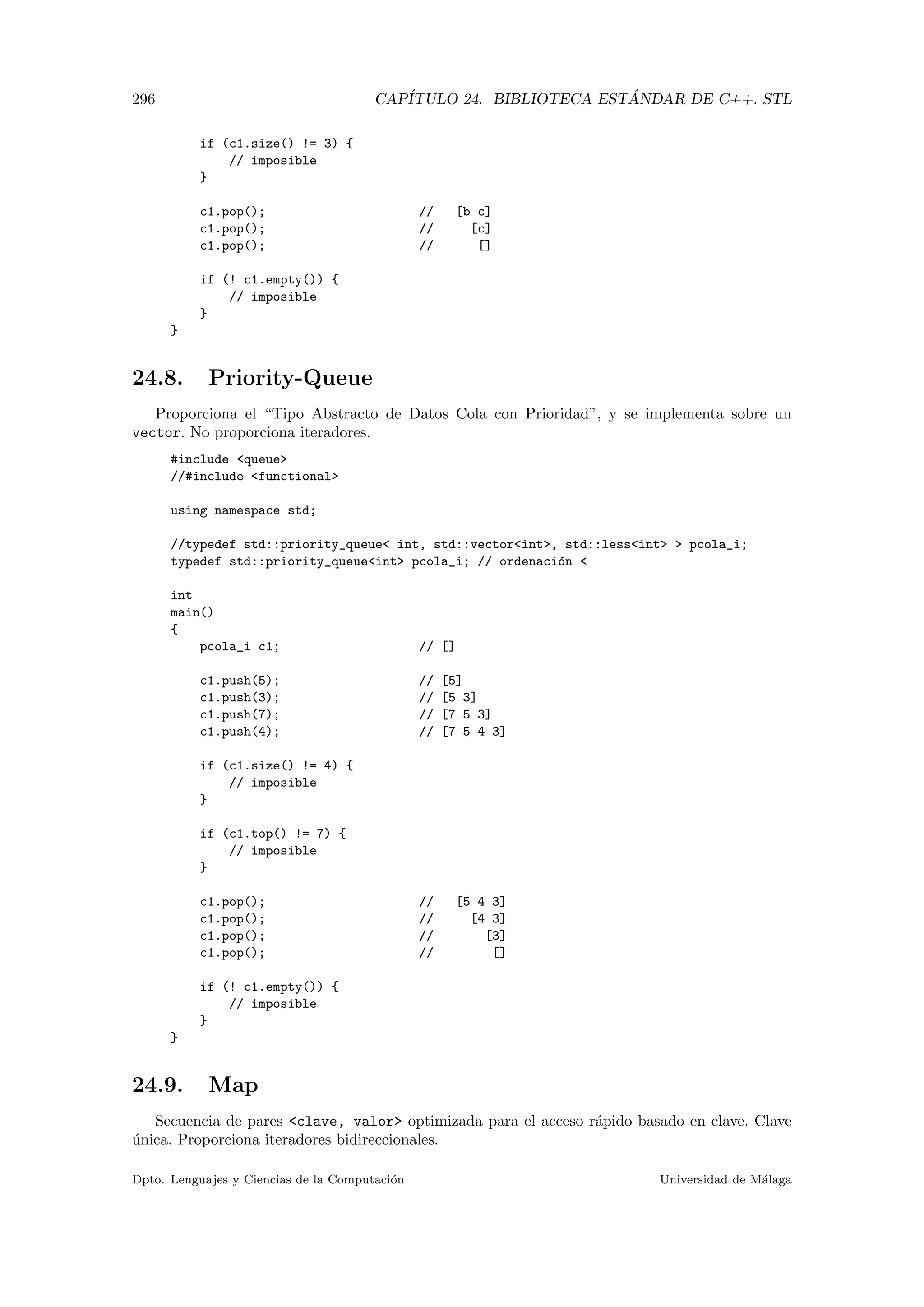 296 CAP´ITULO 24. BIBLIOTECA EST ´ANDAR DE C++. STL
if (c1.size() != 3) {
// imposible
}
c1.pop(); // [b c]
c1.pop(); // [c]
c1.pop(); // []
if (! c1.empty()) {
// imposible
}
}
24.8. Priority-Queue
Proporciona el “Tipo Abstracto de Datos Cola con Prioridad”, y se implementa sobre un
vector. No proporciona iteradores.
#include queue
//#include functional
using namespace std;
//typedef std::priority_queue int, std::vectorint, std::lessint  pcola_i;
typedef std::priority_queueint pcola_i; // ordenaci´on 
int
main()
{
pcola_i c1; // []
c1.push(5); // [5]
c1.push(3); // [5 3]
c1.push(7); // [7 5 3]
c1.push(4); // [7 5 4 3]
if (c1.size() != 4) {
// imposible
}
if (c1.top() != 7) {
// imposible
}
c1.pop(); // [5 4 3]
c1.pop(); // [4 3]
c1.pop(); // [3]
c1.pop(); // []
if (! c1.empty()) {
// imposible
}
}
24.9. Map
Secuencia de pares clave, valor optimizada para el acceso r´apido basado en clave. Clave
´unica. Proporciona iteradores bidireccionales.
Dpto. Lenguajes y Ciencias de la Computaci´on Universidad de M´alaga
 