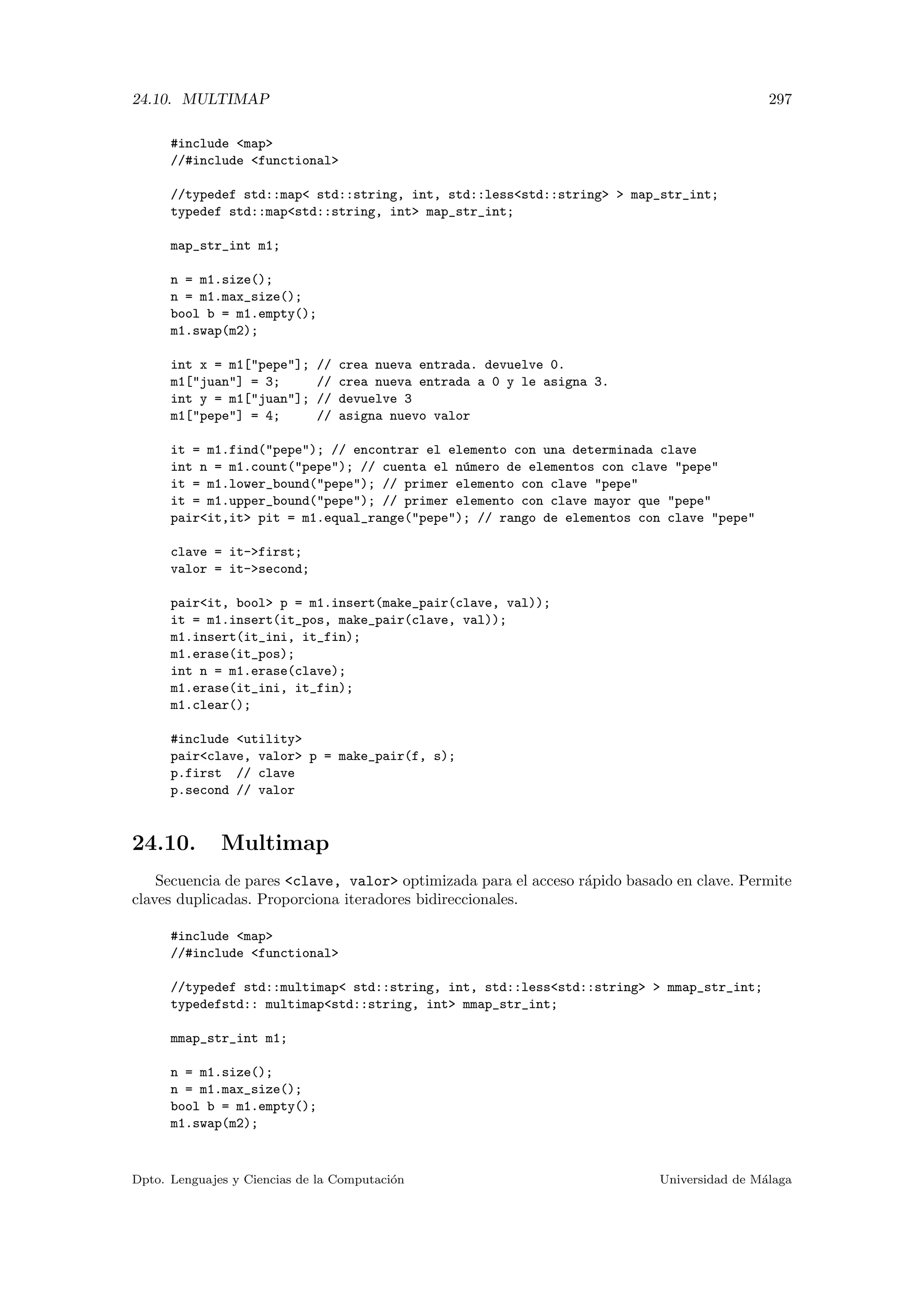 24.10. MULTIMAP 297
#include map
//#include functional
//typedef std::map std::string, int, std::lessstd::string  map_str_int;
typedef std::mapstd::string, int map_str_int;
map_str_int m1;
n = m1.size();
n = m1.max_size();
bool b = m1.empty();
m1.swap(m2);
int x = m1[pepe]; // crea nueva entrada. devuelve 0.
m1[juan] = 3; // crea nueva entrada a 0 y le asigna 3.
int y = m1[juan]; // devuelve 3
m1[pepe] = 4; // asigna nuevo valor
it = m1.find(pepe); // encontrar el elemento con una determinada clave
int n = m1.count(pepe); // cuenta el n´umero de elementos con clave pepe
it = m1.lower_bound(pepe); // primer elemento con clave pepe
it = m1.upper_bound(pepe); // primer elemento con clave mayor que pepe
pairit,it pit = m1.equal_range(pepe); // rango de elementos con clave pepe
clave = it-first;
valor = it-second;
pairit, bool p = m1.insert(make_pair(clave, val));
it = m1.insert(it_pos, make_pair(clave, val));
m1.insert(it_ini, it_fin);
m1.erase(it_pos);
int n = m1.erase(clave);
m1.erase(it_ini, it_fin);
m1.clear();
#include utility
pairclave, valor p = make_pair(f, s);
p.first // clave
p.second // valor
24.10. Multimap
Secuencia de pares clave, valor optimizada para el acceso r´apido basado en clave. Permite
claves duplicadas. Proporciona iteradores bidireccionales.
#include map
//#include functional
//typedef std::multimap std::string, int, std::lessstd::string  mmap_str_int;
typedefstd:: multimapstd::string, int mmap_str_int;
mmap_str_int m1;
n = m1.size();
n = m1.max_size();
bool b = m1.empty();
m1.swap(m2);
Dpto. Lenguajes y Ciencias de la Computaci´on Universidad de M´alaga
 