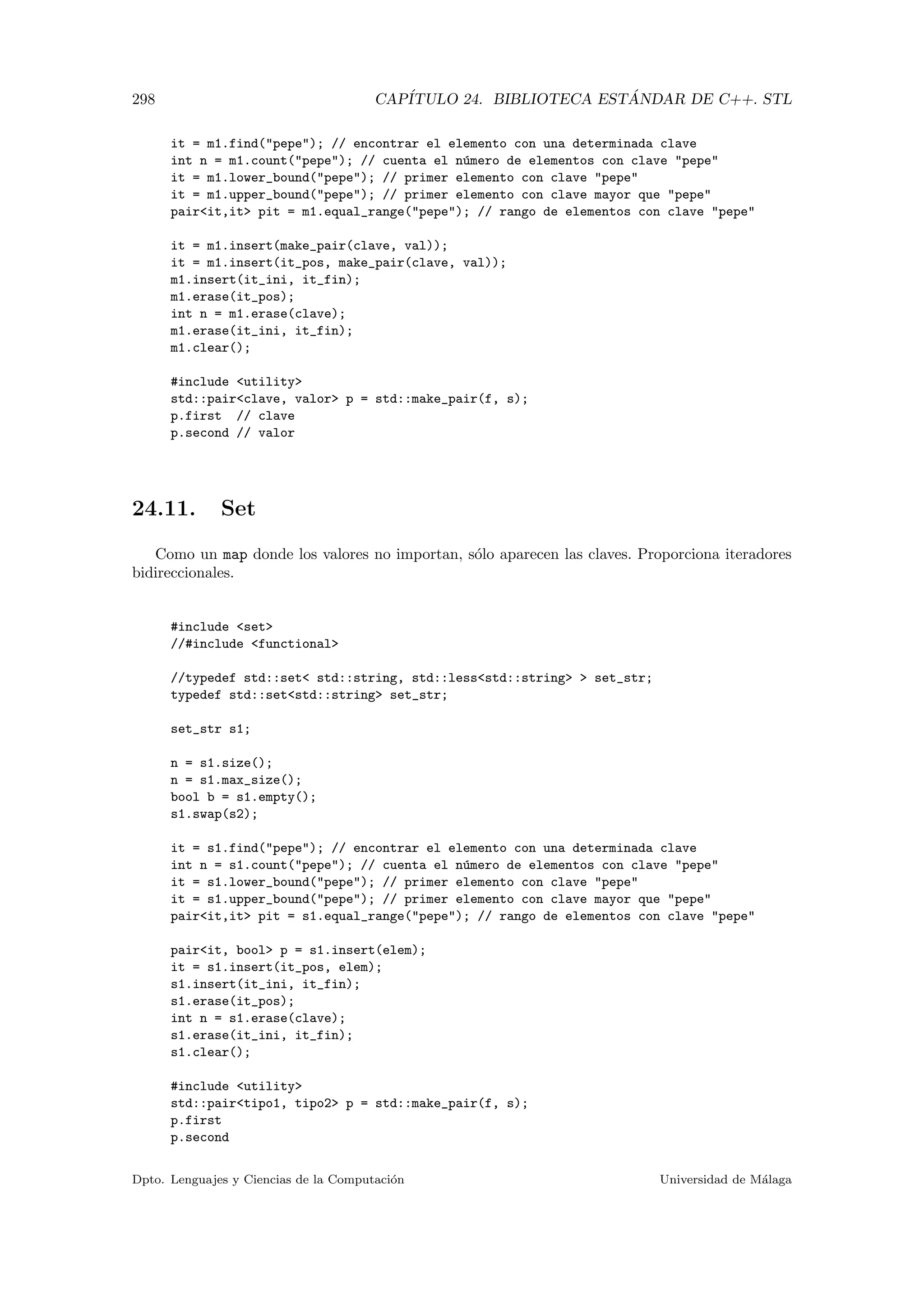 298 CAP´ITULO 24. BIBLIOTECA EST ´ANDAR DE C++. STL
it = m1.find(pepe); // encontrar el elemento con una determinada clave
int n = m1.count(pepe); // cuenta el n´umero de elementos con clave pepe
it = m1.lower_bound(pepe); // primer elemento con clave pepe
it = m1.upper_bound(pepe); // primer elemento con clave mayor que pepe
pairit,it pit = m1.equal_range(pepe); // rango de elementos con clave pepe
it = m1.insert(make_pair(clave, val));
it = m1.insert(it_pos, make_pair(clave, val));
m1.insert(it_ini, it_fin);
m1.erase(it_pos);
int n = m1.erase(clave);
m1.erase(it_ini, it_fin);
m1.clear();
#include utility
std::pairclave, valor p = std::make_pair(f, s);
p.first // clave
p.second // valor
24.11. Set
Como un map donde los valores no importan, s´olo aparecen las claves. Proporciona iteradores
bidireccionales.
#include set
//#include functional
//typedef std::set std::string, std::lessstd::string  set_str;
typedef std::setstd::string set_str;
set_str s1;
n = s1.size();
n = s1.max_size();
bool b = s1.empty();
s1.swap(s2);
it = s1.find(pepe); // encontrar el elemento con una determinada clave
int n = s1.count(pepe); // cuenta el n´umero de elementos con clave pepe
it = s1.lower_bound(pepe); // primer elemento con clave pepe
it = s1.upper_bound(pepe); // primer elemento con clave mayor que pepe
pairit,it pit = s1.equal_range(pepe); // rango de elementos con clave pepe
pairit, bool p = s1.insert(elem);
it = s1.insert(it_pos, elem);
s1.insert(it_ini, it_fin);
s1.erase(it_pos);
int n = s1.erase(clave);
s1.erase(it_ini, it_fin);
s1.clear();
#include utility
std::pairtipo1, tipo2 p = std::make_pair(f, s);
p.first
p.second
Dpto. Lenguajes y Ciencias de la Computaci´on Universidad de M´alaga
 