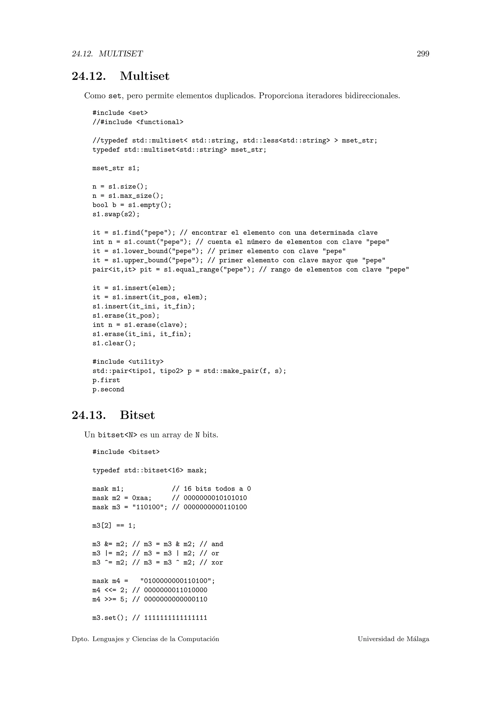 24.12. MULTISET 299
24.12. Multiset
Como set, pero permite elementos duplicados. Proporciona iteradores bidireccionales.
#include set
//#include functional
//typedef std::multiset std::string, std::lessstd::string  mset_str;
typedef std::multisetstd::string mset_str;
mset_str s1;
n = s1.size();
n = s1.max_size();
bool b = s1.empty();
s1.swap(s2);
it = s1.find(pepe); // encontrar el elemento con una determinada clave
int n = s1.count(pepe); // cuenta el n´umero de elementos con clave pepe
it = s1.lower_bound(pepe); // primer elemento con clave pepe
it = s1.upper_bound(pepe); // primer elemento con clave mayor que pepe
pairit,it pit = s1.equal_range(pepe); // rango de elementos con clave pepe
it = s1.insert(elem);
it = s1.insert(it_pos, elem);
s1.insert(it_ini, it_fin);
s1.erase(it_pos);
int n = s1.erase(clave);
s1.erase(it_ini, it_fin);
s1.clear();
#include utility
std::pairtipo1, tipo2 p = std::make_pair(f, s);
p.first
p.second
24.13. Bitset
Un bitsetN es un array de N bits.
#include bitset
typedef std::bitset16 mask;
mask m1; // 16 bits todos a 0
mask m2 = 0xaa; // 0000000010101010
mask m3 = 110100; // 0000000000110100
m3[2] == 1;
m3 = m2; // m3 = m3  m2; // and
m3 |= m2; // m3 = m3 | m2; // or
m3 ^= m2; // m3 = m3 ^ m2; // xor
mask m4 = 0100000000110100;
m4 = 2; // 0000000011010000
m4 = 5; // 0000000000000110
m3.set(); // 1111111111111111
Dpto. Lenguajes y Ciencias de la Computaci´on Universidad de M´alaga
 