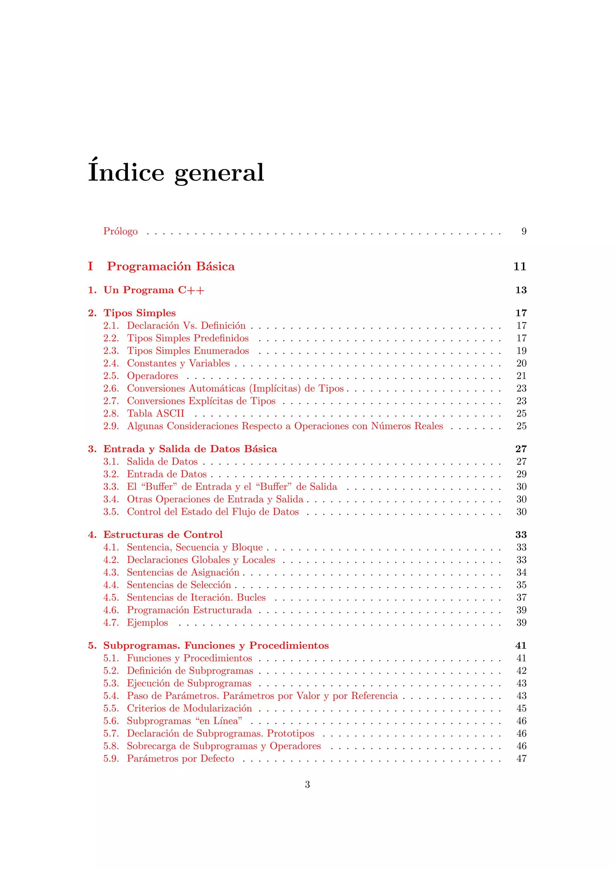 ´Indice general
Pr´ologo . . . . . . . . . . . . . . . . . . . . . . . . . . . . . . . . . . . . . . . . . . . . . 9
I Programaci´on B´asica 11
1. Un Programa C++ 13
2. Tipos Simples 17
2.1. Declaraci´on Vs. Deﬁnici´on . . . . . . . . . . . . . . . . . . . . . . . . . . . . . . . . 17
2.2. Tipos Simples Predeﬁnidos . . . . . . . . . . . . . . . . . . . . . . . . . . . . . . . 17
2.3. Tipos Simples Enumerados . . . . . . . . . . . . . . . . . . . . . . . . . . . . . . . 19
2.4. Constantes y Variables . . . . . . . . . . . . . . . . . . . . . . . . . . . . . . . . . . 20
2.5. Operadores . . . . . . . . . . . . . . . . . . . . . . . . . . . . . . . . . . . . . . . . 21
2.6. Conversiones Autom´aticas (Impl´ıcitas) de Tipos . . . . . . . . . . . . . . . . . . . . 23
2.7. Conversiones Expl´ıcitas de Tipos . . . . . . . . . . . . . . . . . . . . . . . . . . . . 23
2.8. Tabla ASCII . . . . . . . . . . . . . . . . . . . . . . . . . . . . . . . . . . . . . . . 25
2.9. Algunas Consideraciones Respecto a Operaciones con N´umeros Reales . . . . . . . 25
3. Entrada y Salida de Datos B´asica 27
3.1. Salida de Datos . . . . . . . . . . . . . . . . . . . . . . . . . . . . . . . . . . . . . . 27
3.2. Entrada de Datos . . . . . . . . . . . . . . . . . . . . . . . . . . . . . . . . . . . . . 29
3.3. El “Buﬀer” de Entrada y el “Buﬀer” de Salida . . . . . . . . . . . . . . . . . . . . 30
3.4. Otras Operaciones de Entrada y Salida . . . . . . . . . . . . . . . . . . . . . . . . . 30
3.5. Control del Estado del Flujo de Datos . . . . . . . . . . . . . . . . . . . . . . . . . 30
4. Estructuras de Control 33
4.1. Sentencia, Secuencia y Bloque . . . . . . . . . . . . . . . . . . . . . . . . . . . . . . 33
4.2. Declaraciones Globales y Locales . . . . . . . . . . . . . . . . . . . . . . . . . . . . 33
4.3. Sentencias de Asignaci´on . . . . . . . . . . . . . . . . . . . . . . . . . . . . . . . . . 34
4.4. Sentencias de Selecci´on . . . . . . . . . . . . . . . . . . . . . . . . . . . . . . . . . . 35
4.5. Sentencias de Iteraci´on. Bucles . . . . . . . . . . . . . . . . . . . . . . . . . . . . . 37
4.6. Programaci´on Estructurada . . . . . . . . . . . . . . . . . . . . . . . . . . . . . . . 39
4.7. Ejemplos . . . . . . . . . . . . . . . . . . . . . . . . . . . . . . . . . . . . . . . . . 39
5. Subprogramas. Funciones y Procedimientos 41
5.1. Funciones y Procedimientos . . . . . . . . . . . . . . . . . . . . . . . . . . . . . . . 41
5.2. Deﬁnici´on de Subprogramas . . . . . . . . . . . . . . . . . . . . . . . . . . . . . . . 42
5.3. Ejecuci´on de Subprogramas . . . . . . . . . . . . . . . . . . . . . . . . . . . . . . . 43
5.4. Paso de Par´ametros. Par´ametros por Valor y por Referencia . . . . . . . . . . . . . 43
5.5. Criterios de Modularizaci´on . . . . . . . . . . . . . . . . . . . . . . . . . . . . . . . 45
5.6. Subprogramas “en L´ınea” . . . . . . . . . . . . . . . . . . . . . . . . . . . . . . . . 46
5.7. Declaraci´on de Subprogramas. Prototipos . . . . . . . . . . . . . . . . . . . . . . . 46
5.8. Sobrecarga de Subprogramas y Operadores . . . . . . . . . . . . . . . . . . . . . . 46
5.9. Par´ametros por Defecto . . . . . . . . . . . . . . . . . . . . . . . . . . . . . . . . . 47
3
 