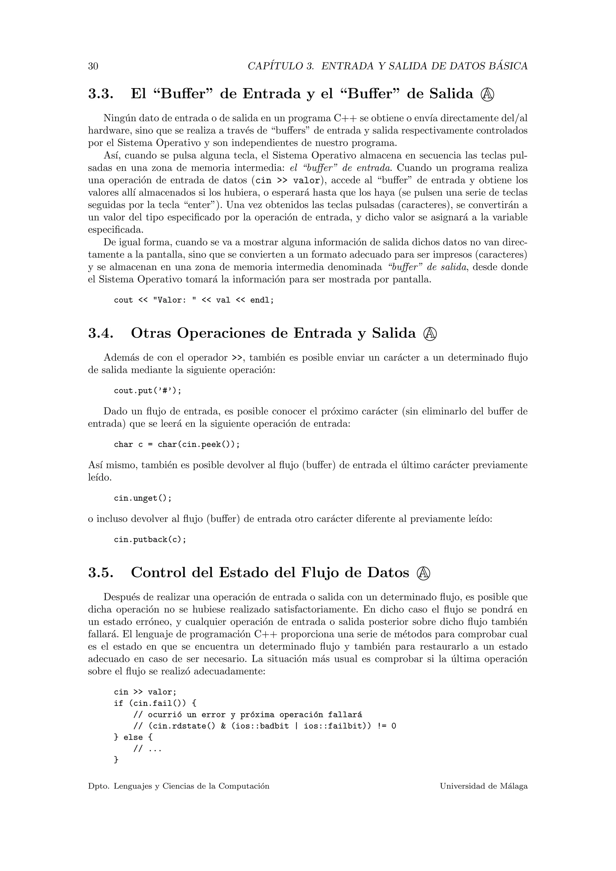 30 CAP´ITULO 3. ENTRADA Y SALIDA DE DATOS B ´ASICA
3.3. El “Buﬀer” de Entrada y el “Buﬀer” de Salida A
Ning´un dato de entrada o de salida en un programa C++ se obtiene o env´ıa directamente del/al
hardware, sino que se realiza a trav´es de “buﬀers” de entrada y salida respectivamente controlados
por el Sistema Operativo y son independientes de nuestro programa.
As´ı, cuando se pulsa alguna tecla, el Sistema Operativo almacena en secuencia las teclas pul-
sadas en una zona de memoria intermedia: el “buﬀer” de entrada. Cuando un programa realiza
una operaci´on de entrada de datos (cin >> valor), accede al “buﬀer” de entrada y obtiene los
valores all´ı almacenados si los hubiera, o esperar´a hasta que los haya (se pulsen una serie de teclas
seguidas por la tecla “enter”). Una vez obtenidos las teclas pulsadas (caracteres), se convertir´an a
un valor del tipo especiﬁcado por la operaci´on de entrada, y dicho valor se asignar´a a la variable
especiﬁcada.
De igual forma, cuando se va a mostrar alguna informaci´on de salida dichos datos no van direc-
tamente a la pantalla, sino que se convierten a un formato adecuado para ser impresos (caracteres)
y se almacenan en una zona de memoria intermedia denominada “buﬀer” de salida, desde donde
el Sistema Operativo tomar´a la informaci´on para ser mostrada por pantalla.
cout << "Valor: " << val << endl;
3.4. Otras Operaciones de Entrada y Salida A
Adem´as de con el operador >>, tambi´en es posible enviar un car´acter a un determinado ﬂujo
de salida mediante la siguiente operaci´on:
cout.put(’#’);
Dado un ﬂujo de entrada, es posible conocer el pr´oximo car´acter (sin eliminarlo del buﬀer de
entrada) que se leer´a en la siguiente operaci´on de entrada:
char c = char(cin.peek());
As´ı mismo, tambi´en es posible devolver al ﬂujo (buﬀer) de entrada el ´ultimo car´acter previamente
le´ıdo.
cin.unget();
o incluso devolver al ﬂujo (buﬀer) de entrada otro car´acter diferente al previamente le´ıdo:
cin.putback(c);
3.5. Control del Estado del Flujo de Datos A
Despu´es de realizar una operaci´on de entrada o salida con un determinado ﬂujo, es posible que
dicha operaci´on no se hubiese realizado satisfactoriamente. En dicho caso el ﬂujo se pondr´a en
un estado err´oneo, y cualquier operaci´on de entrada o salida posterior sobre dicho ﬂujo tambi´en
fallar´a. El lenguaje de programaci´on C++ proporciona una serie de m´etodos para comprobar cual
es el estado en que se encuentra un determinado ﬂujo y tambi´en para restaurarlo a un estado
adecuado en caso de ser necesario. La situaci´on m´as usual es comprobar si la ´ultima operaci´on
sobre el ﬂujo se realiz´o adecuadamente:
cin >> valor;
if (cin.fail()) {
// ocurri´o un error y pr´oxima operaci´on fallar´a
// (cin.rdstate() & (ios::badbit | ios::failbit)) != 0
} else {
// ...
}
Dpto. Lenguajes y Ciencias de la Computaci´on Universidad de M´alaga
 