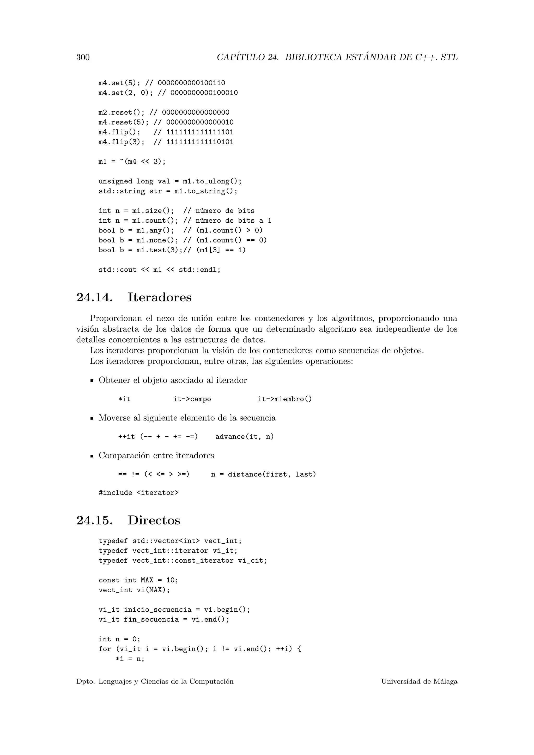 300 CAP´ITULO 24. BIBLIOTECA EST ´ANDAR DE C++. STL
m4.set(5); // 0000000000100110
m4.set(2, 0); // 0000000000100010
m2.reset(); // 0000000000000000
m4.reset(5); // 0000000000000010
m4.flip(); // 1111111111111101
m4.flip(3); // 1111111111110101
m1 = ~(m4  3);
unsigned long val = m1.to_ulong();
std::string str = m1.to_string();
int n = m1.size(); // n´umero de bits
int n = m1.count(); // n´umero de bits a 1
bool b = m1.any(); // (m1.count()  0)
bool b = m1.none(); // (m1.count() == 0)
bool b = m1.test(3);// (m1[3] == 1)
std::cout  m1  std::endl;
24.14. Iteradores
Proporcionan el nexo de uni´on entre los contenedores y los algoritmos, proporcionando una
visi´on abstracta de los datos de forma que un determinado algoritmo sea independiente de los
detalles concernientes a las estructuras de datos.
Los iteradores proporcionan la visi´on de los contenedores como secuencias de objetos.
Los iteradores proporcionan, entre otras, las siguientes operaciones:
Obtener el objeto asociado al iterador
*it it-campo it-miembro()
Moverse al siguiente elemento de la secuencia
++it (-- + - += -=) advance(it, n)
Comparaci´on entre iteradores
== != ( =  =) n = distance(first, last)
#include iterator
24.15. Directos
typedef std::vectorint vect_int;
typedef vect_int::iterator vi_it;
typedef vect_int::const_iterator vi_cit;
const int MAX = 10;
vect_int vi(MAX);
vi_it inicio_secuencia = vi.begin();
vi_it fin_secuencia = vi.end();
int n = 0;
for (vi_it i = vi.begin(); i != vi.end(); ++i) {
*i = n;
Dpto. Lenguajes y Ciencias de la Computaci´on Universidad de M´alaga
 