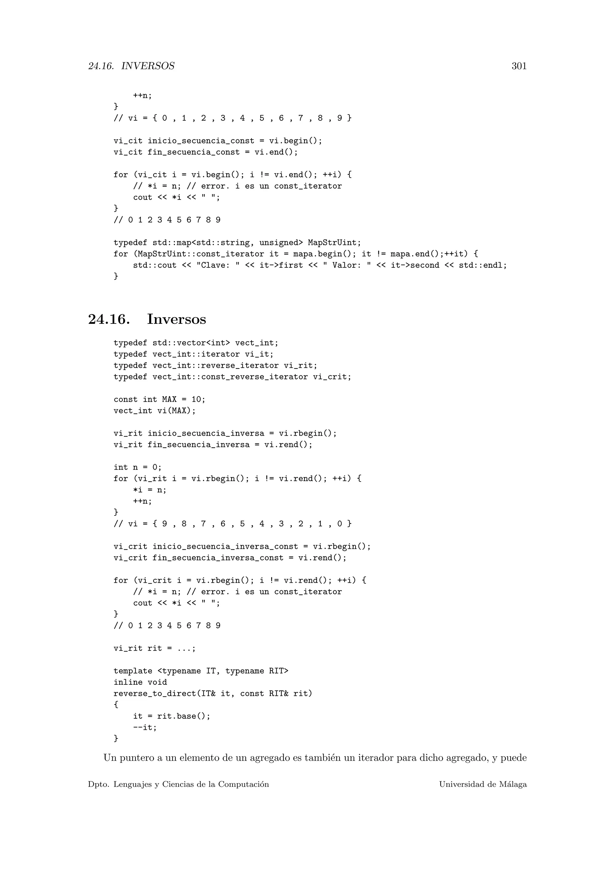 24.16. INVERSOS 301
++n;
}
// vi = { 0 , 1 , 2 , 3 , 4 , 5 , 6 , 7 , 8 , 9 }
vi_cit inicio_secuencia_const = vi.begin();
vi_cit fin_secuencia_const = vi.end();
for (vi_cit i = vi.begin(); i != vi.end(); ++i) {
// *i = n; // error. i es un const_iterator
cout  *i   ;
}
// 0 1 2 3 4 5 6 7 8 9
typedef std::mapstd::string, unsigned MapStrUint;
for (MapStrUint::const_iterator it = mapa.begin(); it != mapa.end();++it) {
std::cout  Clave:   it-first   Valor:   it-second  std::endl;
}
24.16. Inversos
typedef std::vectorint vect_int;
typedef vect_int::iterator vi_it;
typedef vect_int::reverse_iterator vi_rit;
typedef vect_int::const_reverse_iterator vi_crit;
const int MAX = 10;
vect_int vi(MAX);
vi_rit inicio_secuencia_inversa = vi.rbegin();
vi_rit fin_secuencia_inversa = vi.rend();
int n = 0;
for (vi_rit i = vi.rbegin(); i != vi.rend(); ++i) {
*i = n;
++n;
}
// vi = { 9 , 8 , 7 , 6 , 5 , 4 , 3 , 2 , 1 , 0 }
vi_crit inicio_secuencia_inversa_const = vi.rbegin();
vi_crit fin_secuencia_inversa_const = vi.rend();
for (vi_crit i = vi.rbegin(); i != vi.rend(); ++i) {
// *i = n; // error. i es un const_iterator
cout  *i   ;
}
// 0 1 2 3 4 5 6 7 8 9
vi_rit rit = ...;
template typename IT, typename RIT
inline void
reverse_to_direct(IT it, const RIT rit)
{
it = rit.base();
--it;
}
Un puntero a un elemento de un agregado es tambi´en un iterador para dicho agregado, y puede
Dpto. Lenguajes y Ciencias de la Computaci´on Universidad de M´alaga
 