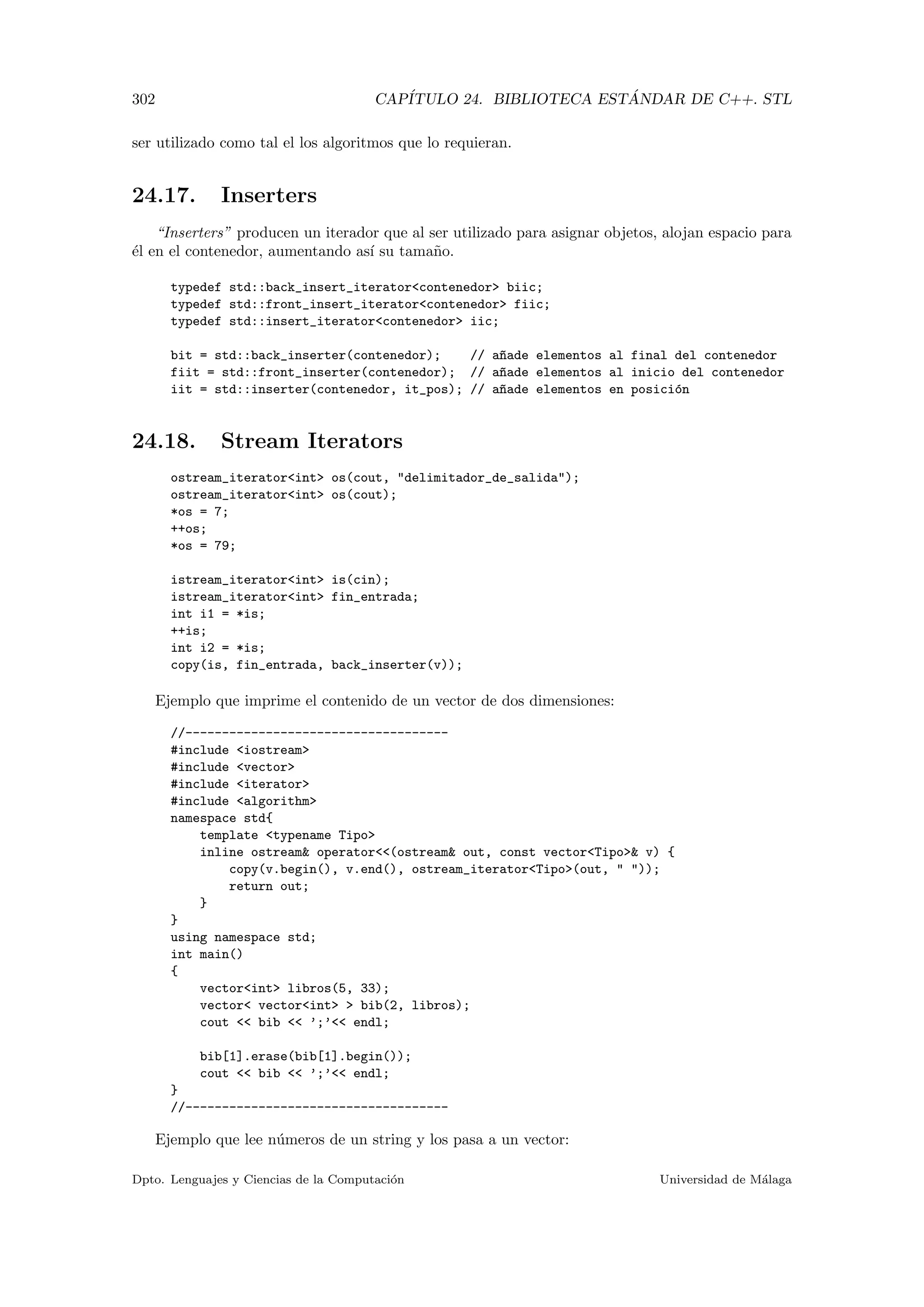302 CAP´ITULO 24. BIBLIOTECA EST ´ANDAR DE C++. STL
ser utilizado como tal el los algoritmos que lo requieran.
24.17. Inserters
“Inserters” producen un iterador que al ser utilizado para asignar objetos, alojan espacio para
´el en el contenedor, aumentando as´ı su tama˜no.
typedef std::back_insert_iteratorcontenedor biic;
typedef std::front_insert_iteratorcontenedor fiic;
typedef std::insert_iteratorcontenedor iic;
bit = std::back_inserter(contenedor); // a~nade elementos al final del contenedor
fiit = std::front_inserter(contenedor); // a~nade elementos al inicio del contenedor
iit = std::inserter(contenedor, it_pos); // a~nade elementos en posici´on
24.18. Stream Iterators
ostream_iteratorint os(cout, delimitador_de_salida);
ostream_iteratorint os(cout);
*os = 7;
++os;
*os = 79;
istream_iteratorint is(cin);
istream_iteratorint fin_entrada;
int i1 = *is;
++is;
int i2 = *is;
copy(is, fin_entrada, back_inserter(v));
Ejemplo que imprime el contenido de un vector de dos dimensiones:
//------------------------------------
#include iostream
#include vector
#include iterator
#include algorithm
namespace std{
template typename Tipo
inline ostream operator(ostream out, const vectorTipo v) {
copy(v.begin(), v.end(), ostream_iteratorTipo(out,  ));
return out;
}
}
using namespace std;
int main()
{
vectorint libros(5, 33);
vector vectorint  bib(2, libros);
cout  bib  ’;’ endl;
bib[1].erase(bib[1].begin());
cout  bib  ’;’ endl;
}
//------------------------------------
Ejemplo que lee n´umeros de un string y los pasa a un vector:
Dpto. Lenguajes y Ciencias de la Computaci´on Universidad de M´alaga
 