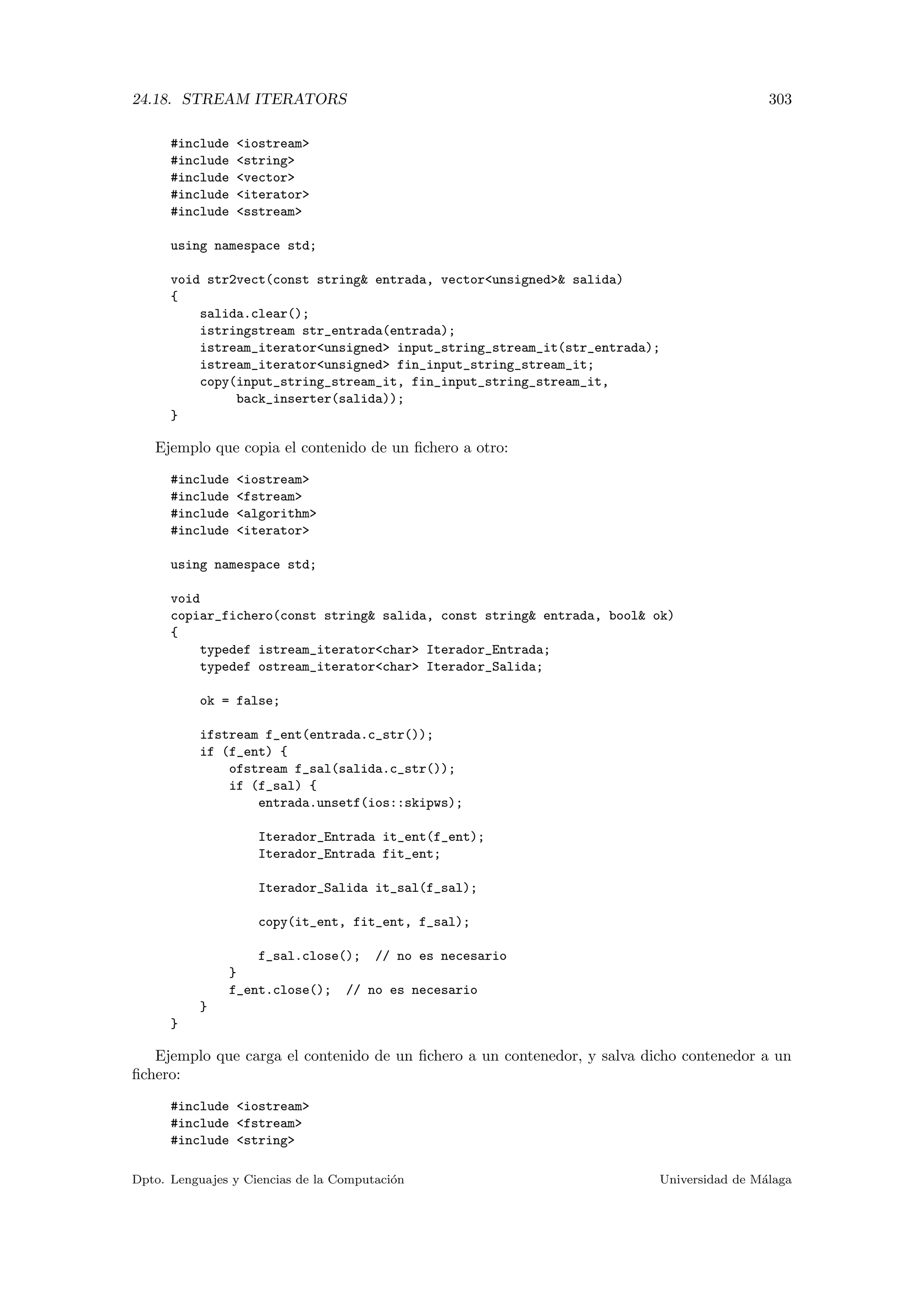 24.18. STREAM ITERATORS 303
#include iostream
#include string
#include vector
#include iterator
#include sstream
using namespace std;
void str2vect(const string entrada, vectorunsigned salida)
{
salida.clear();
istringstream str_entrada(entrada);
istream_iteratorunsigned input_string_stream_it(str_entrada);
istream_iteratorunsigned fin_input_string_stream_it;
copy(input_string_stream_it, fin_input_string_stream_it,
back_inserter(salida));
}
Ejemplo que copia el contenido de un ﬁchero a otro:
#include iostream
#include fstream
#include algorithm
#include iterator
using namespace std;
void
copiar_fichero(const string salida, const string entrada, bool ok)
{
typedef istream_iteratorchar Iterador_Entrada;
typedef ostream_iteratorchar Iterador_Salida;
ok = false;
ifstream f_ent(entrada.c_str());
if (f_ent) {
ofstream f_sal(salida.c_str());
if (f_sal) {
entrada.unsetf(ios::skipws);
Iterador_Entrada it_ent(f_ent);
Iterador_Entrada fit_ent;
Iterador_Salida it_sal(f_sal);
copy(it_ent, fit_ent, f_sal);
f_sal.close(); // no es necesario
}
f_ent.close(); // no es necesario
}
}
Ejemplo que carga el contenido de un ﬁchero a un contenedor, y salva dicho contenedor a un
ﬁchero:
#include iostream
#include fstream
#include string
Dpto. Lenguajes y Ciencias de la Computaci´on Universidad de M´alaga
 