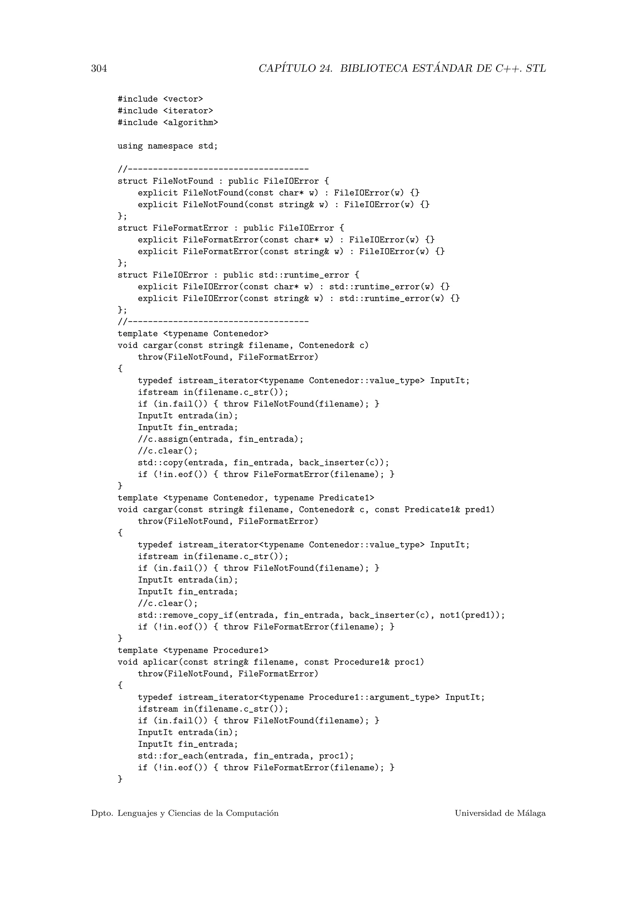 304 CAP´ITULO 24. BIBLIOTECA EST ´ANDAR DE C++. STL
#include vector
#include iterator
#include algorithm
using namespace std;
//------------------------------------
struct FileNotFound : public FileIOError {
explicit FileNotFound(const char* w) : FileIOError(w) {}
explicit FileNotFound(const string w) : FileIOError(w) {}
};
struct FileFormatError : public FileIOError {
explicit FileFormatError(const char* w) : FileIOError(w) {}
explicit FileFormatError(const string w) : FileIOError(w) {}
};
struct FileIOError : public std::runtime_error {
explicit FileIOError(const char* w) : std::runtime_error(w) {}
explicit FileIOError(const string w) : std::runtime_error(w) {}
};
//------------------------------------
template typename Contenedor
void cargar(const string filename, Contenedor c)
throw(FileNotFound, FileFormatError)
{
typedef istream_iteratortypename Contenedor::value_type InputIt;
ifstream in(filename.c_str());
if (in.fail()) { throw FileNotFound(filename); }
InputIt entrada(in);
InputIt fin_entrada;
//c.assign(entrada, fin_entrada);
//c.clear();
std::copy(entrada, fin_entrada, back_inserter(c));
if (!in.eof()) { throw FileFormatError(filename); }
}
template typename Contenedor, typename Predicate1
void cargar(const string filename, Contenedor c, const Predicate1 pred1)
throw(FileNotFound, FileFormatError)
{
typedef istream_iteratortypename Contenedor::value_type InputIt;
ifstream in(filename.c_str());
if (in.fail()) { throw FileNotFound(filename); }
InputIt entrada(in);
InputIt fin_entrada;
//c.clear();
std::remove_copy_if(entrada, fin_entrada, back_inserter(c), not1(pred1));
if (!in.eof()) { throw FileFormatError(filename); }
}
template typename Procedure1
void aplicar(const string filename, const Procedure1 proc1)
throw(FileNotFound, FileFormatError)
{
typedef istream_iteratortypename Procedure1::argument_type InputIt;
ifstream in(filename.c_str());
if (in.fail()) { throw FileNotFound(filename); }
InputIt entrada(in);
InputIt fin_entrada;
std::for_each(entrada, fin_entrada, proc1);
if (!in.eof()) { throw FileFormatError(filename); }
}
Dpto. Lenguajes y Ciencias de la Computaci´on Universidad de M´alaga
 