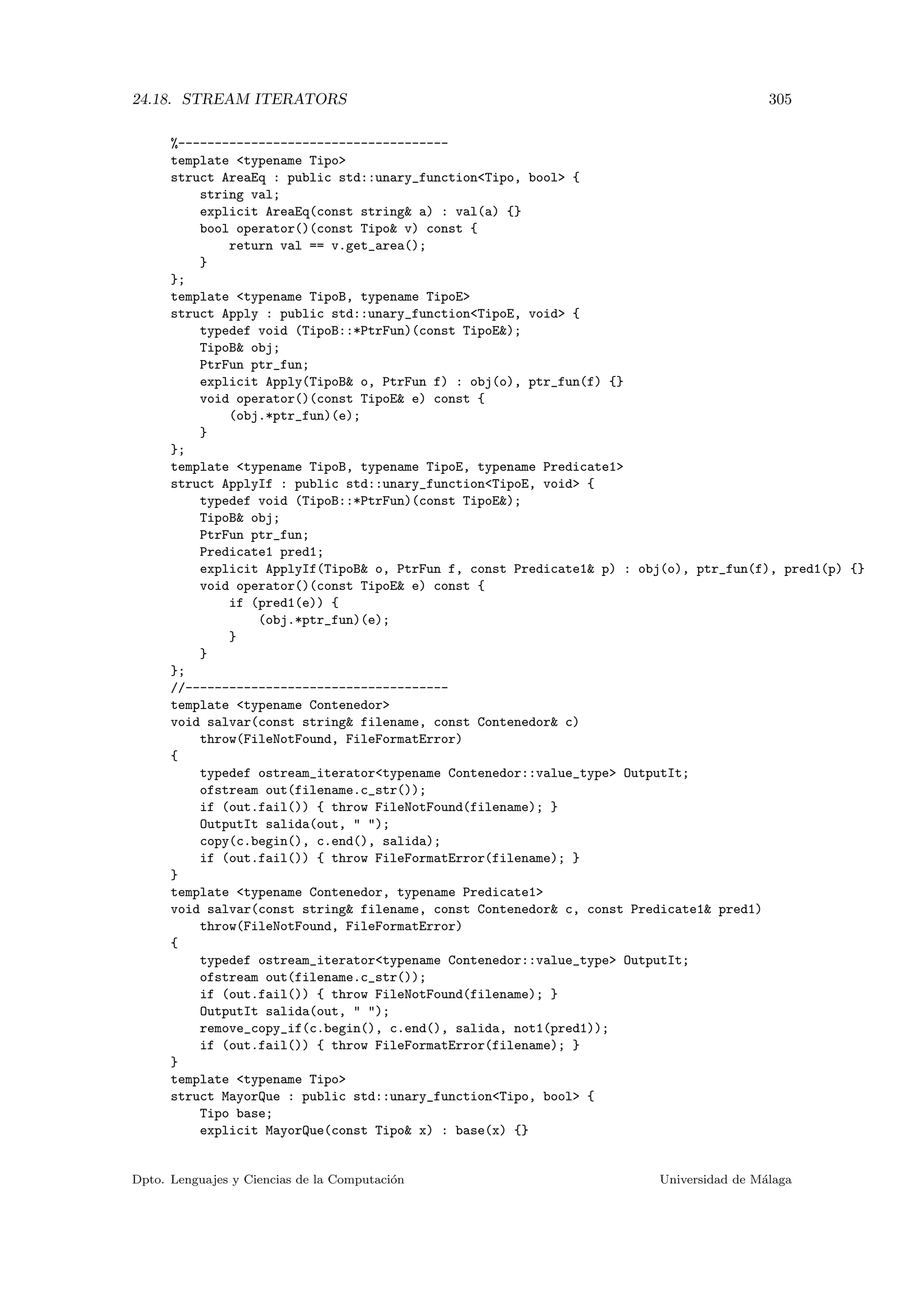 24.18. STREAM ITERATORS 305
%-------------------------------------
template typename Tipo
struct AreaEq : public std::unary_functionTipo, bool {
string val;
explicit AreaEq(const string a) : val(a) {}
bool operator()(const Tipo v) const {
return val == v.get_area();
}
};
template typename TipoB, typename TipoE
struct Apply : public std::unary_functionTipoE, void {
typedef void (TipoB::*PtrFun)(const TipoE);
TipoB obj;
PtrFun ptr_fun;
explicit Apply(TipoB o, PtrFun f) : obj(o), ptr_fun(f) {}
void operator()(const TipoE e) const {
(obj.*ptr_fun)(e);
}
};
template typename TipoB, typename TipoE, typename Predicate1
struct ApplyIf : public std::unary_functionTipoE, void {
typedef void (TipoB::*PtrFun)(const TipoE);
TipoB obj;
PtrFun ptr_fun;
Predicate1 pred1;
explicit ApplyIf(TipoB o, PtrFun f, const Predicate1 p) : obj(o), ptr_fun(f), pred1(p) {}
void operator()(const TipoE e) const {
if (pred1(e)) {
(obj.*ptr_fun)(e);
}
}
};
//------------------------------------
template typename Contenedor
void salvar(const string filename, const Contenedor c)
throw(FileNotFound, FileFormatError)
{
typedef ostream_iteratortypename Contenedor::value_type OutputIt;
ofstream out(filename.c_str());
if (out.fail()) { throw FileNotFound(filename); }
OutputIt salida(out,  );
copy(c.begin(), c.end(), salida);
if (out.fail()) { throw FileFormatError(filename); }
}
template typename Contenedor, typename Predicate1
void salvar(const string filename, const Contenedor c, const Predicate1 pred1)
throw(FileNotFound, FileFormatError)
{
typedef ostream_iteratortypename Contenedor::value_type OutputIt;
ofstream out(filename.c_str());
if (out.fail()) { throw FileNotFound(filename); }
OutputIt salida(out,  );
remove_copy_if(c.begin(), c.end(), salida, not1(pred1));
if (out.fail()) { throw FileFormatError(filename); }
}
template typename Tipo
struct MayorQue : public std::unary_functionTipo, bool {
Tipo base;
explicit MayorQue(const Tipo x) : base(x) {}
Dpto. Lenguajes y Ciencias de la Computaci´on Universidad de M´alaga
 