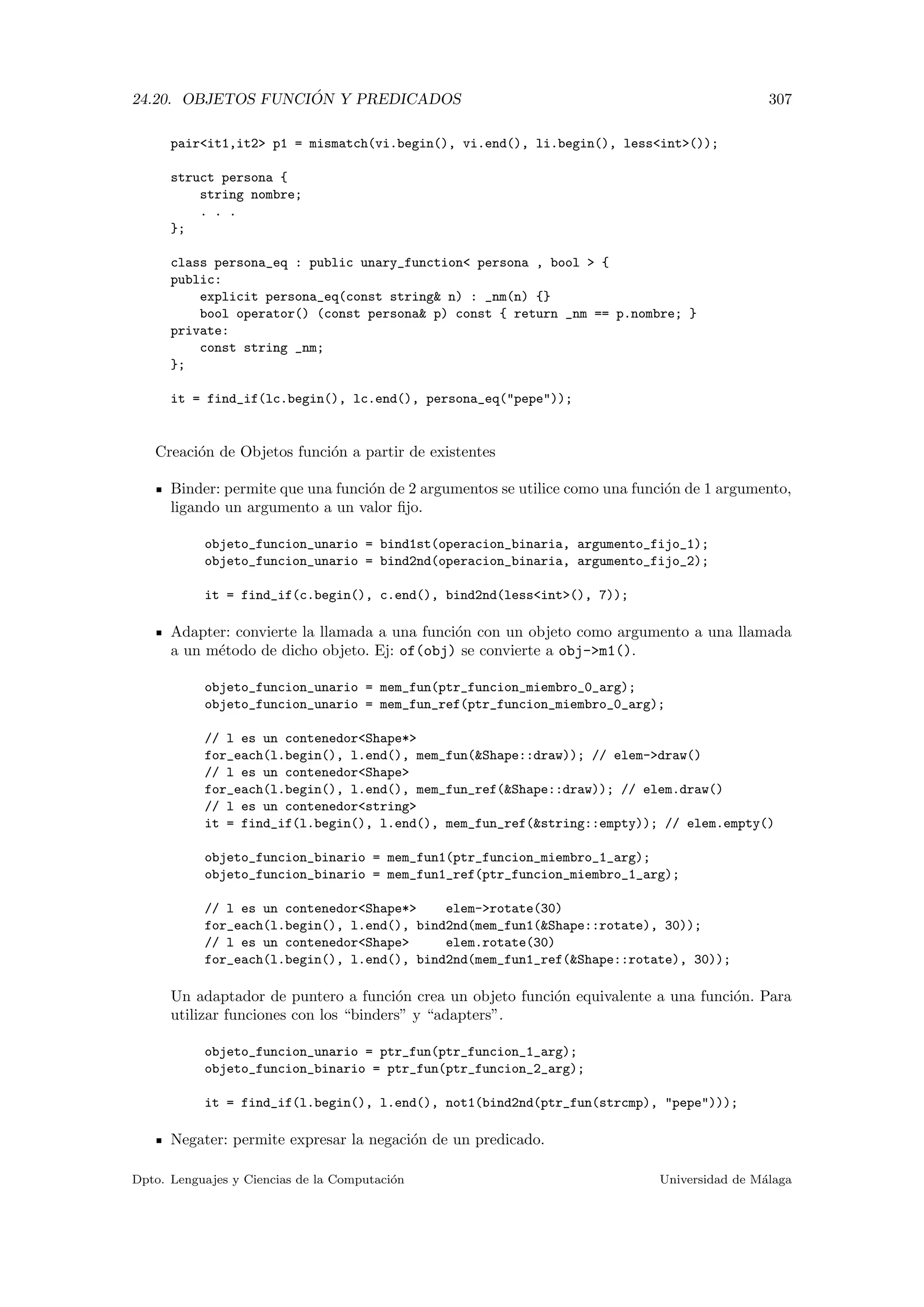 24.20. OBJETOS FUNCI ´ON Y PREDICADOS 307
pairit1,it2 p1 = mismatch(vi.begin(), vi.end(), li.begin(), lessint());
struct persona {
string nombre;
. . .
};
class persona_eq : public unary_function persona , bool  {
public:
explicit persona_eq(const string n) : _nm(n) {}
bool operator() (const persona p) const { return _nm == p.nombre; }
private:
const string _nm;
};
it = find_if(lc.begin(), lc.end(), persona_eq(pepe));
Creaci´on de Objetos funci´on a partir de existentes
Binder: permite que una funci´on de 2 argumentos se utilice como una funci´on de 1 argumento,
ligando un argumento a un valor ﬁjo.
objeto_funcion_unario = bind1st(operacion_binaria, argumento_fijo_1);
objeto_funcion_unario = bind2nd(operacion_binaria, argumento_fijo_2);
it = find_if(c.begin(), c.end(), bind2nd(lessint(), 7));
Adapter: convierte la llamada a una funci´on con un objeto como argumento a una llamada
a un m´etodo de dicho objeto. Ej: of(obj) se convierte a obj-m1().
objeto_funcion_unario = mem_fun(ptr_funcion_miembro_0_arg);
objeto_funcion_unario = mem_fun_ref(ptr_funcion_miembro_0_arg);
// l es un contenedorShape*
for_each(l.begin(), l.end(), mem_fun(Shape::draw)); // elem-draw()
// l es un contenedorShape
for_each(l.begin(), l.end(), mem_fun_ref(Shape::draw)); // elem.draw()
// l es un contenedorstring
it = find_if(l.begin(), l.end(), mem_fun_ref(string::empty)); // elem.empty()
objeto_funcion_binario = mem_fun1(ptr_funcion_miembro_1_arg);
objeto_funcion_binario = mem_fun1_ref(ptr_funcion_miembro_1_arg);
// l es un contenedorShape* elem-rotate(30)
for_each(l.begin(), l.end(), bind2nd(mem_fun1(Shape::rotate), 30));
// l es un contenedorShape elem.rotate(30)
for_each(l.begin(), l.end(), bind2nd(mem_fun1_ref(Shape::rotate), 30));
Un adaptador de puntero a funci´on crea un objeto funci´on equivalente a una funci´on. Para
utilizar funciones con los “binders” y “adapters”.
objeto_funcion_unario = ptr_fun(ptr_funcion_1_arg);
objeto_funcion_binario = ptr_fun(ptr_funcion_2_arg);
it = find_if(l.begin(), l.end(), not1(bind2nd(ptr_fun(strcmp), pepe)));
Negater: permite expresar la negaci´on de un predicado.
Dpto. Lenguajes y Ciencias de la Computaci´on Universidad de M´alaga
 
