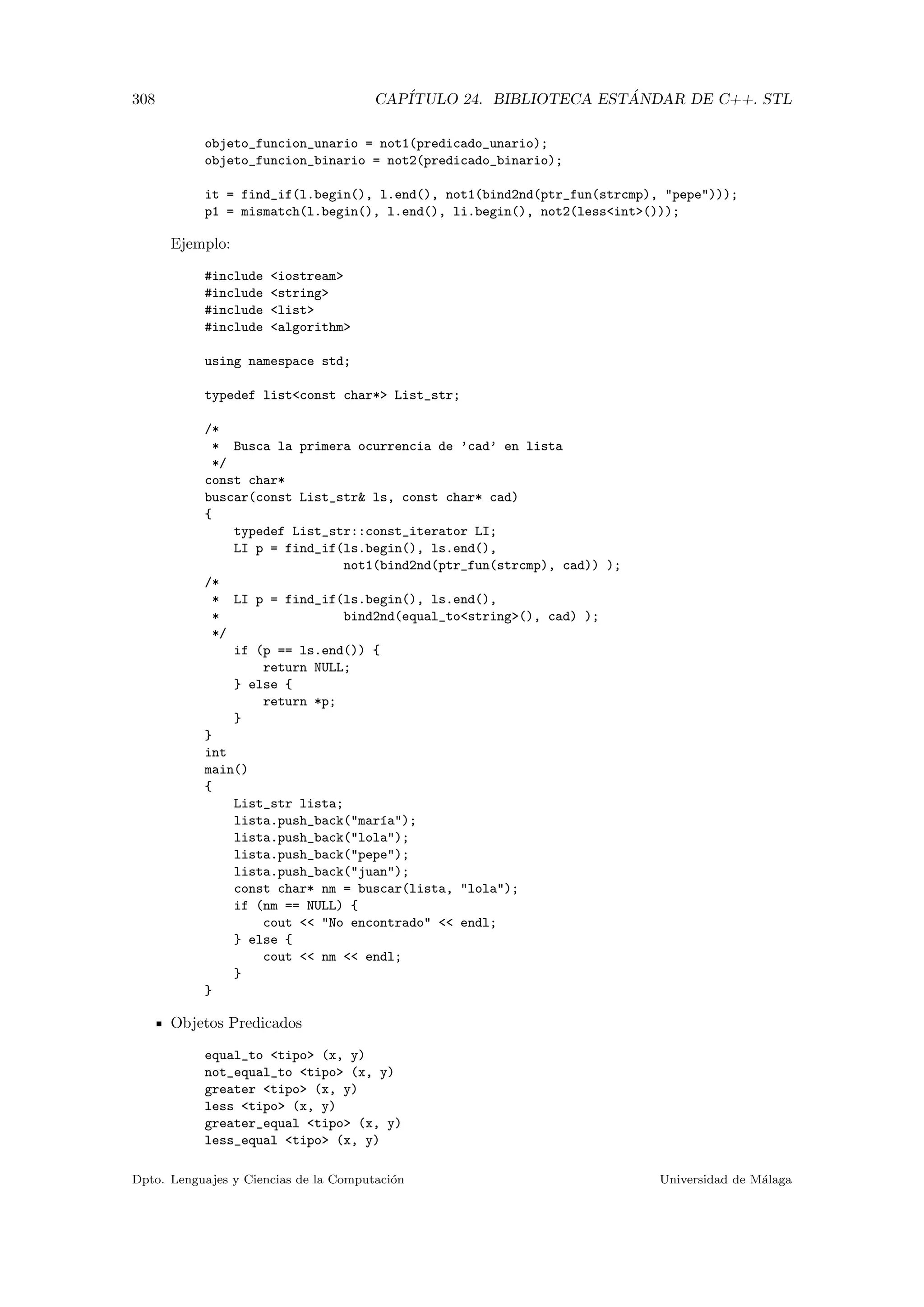 308 CAP´ITULO 24. BIBLIOTECA EST ´ANDAR DE C++. STL
objeto_funcion_unario = not1(predicado_unario);
objeto_funcion_binario = not2(predicado_binario);
it = find_if(l.begin(), l.end(), not1(bind2nd(ptr_fun(strcmp), pepe)));
p1 = mismatch(l.begin(), l.end(), li.begin(), not2(lessint()));
Ejemplo:
#include iostream
#include string
#include list
#include algorithm
using namespace std;
typedef listconst char* List_str;
/*
* Busca la primera ocurrencia de ’cad’ en lista
*/
const char*
buscar(const List_str ls, const char* cad)
{
typedef List_str::const_iterator LI;
LI p = find_if(ls.begin(), ls.end(),
not1(bind2nd(ptr_fun(strcmp), cad)) );
/*
* LI p = find_if(ls.begin(), ls.end(),
* bind2nd(equal_tostring(), cad) );
*/
if (p == ls.end()) {
return NULL;
} else {
return *p;
}
}
int
main()
{
List_str lista;
lista.push_back(mar´ıa);
lista.push_back(lola);
lista.push_back(pepe);
lista.push_back(juan);
const char* nm = buscar(lista, lola);
if (nm == NULL) {
cout  No encontrado  endl;
} else {
cout  nm  endl;
}
}
Objetos Predicados
equal_to tipo (x, y)
not_equal_to tipo (x, y)
greater tipo (x, y)
less tipo (x, y)
greater_equal tipo (x, y)
less_equal tipo (x, y)
Dpto. Lenguajes y Ciencias de la Computaci´on Universidad de M´alaga
 