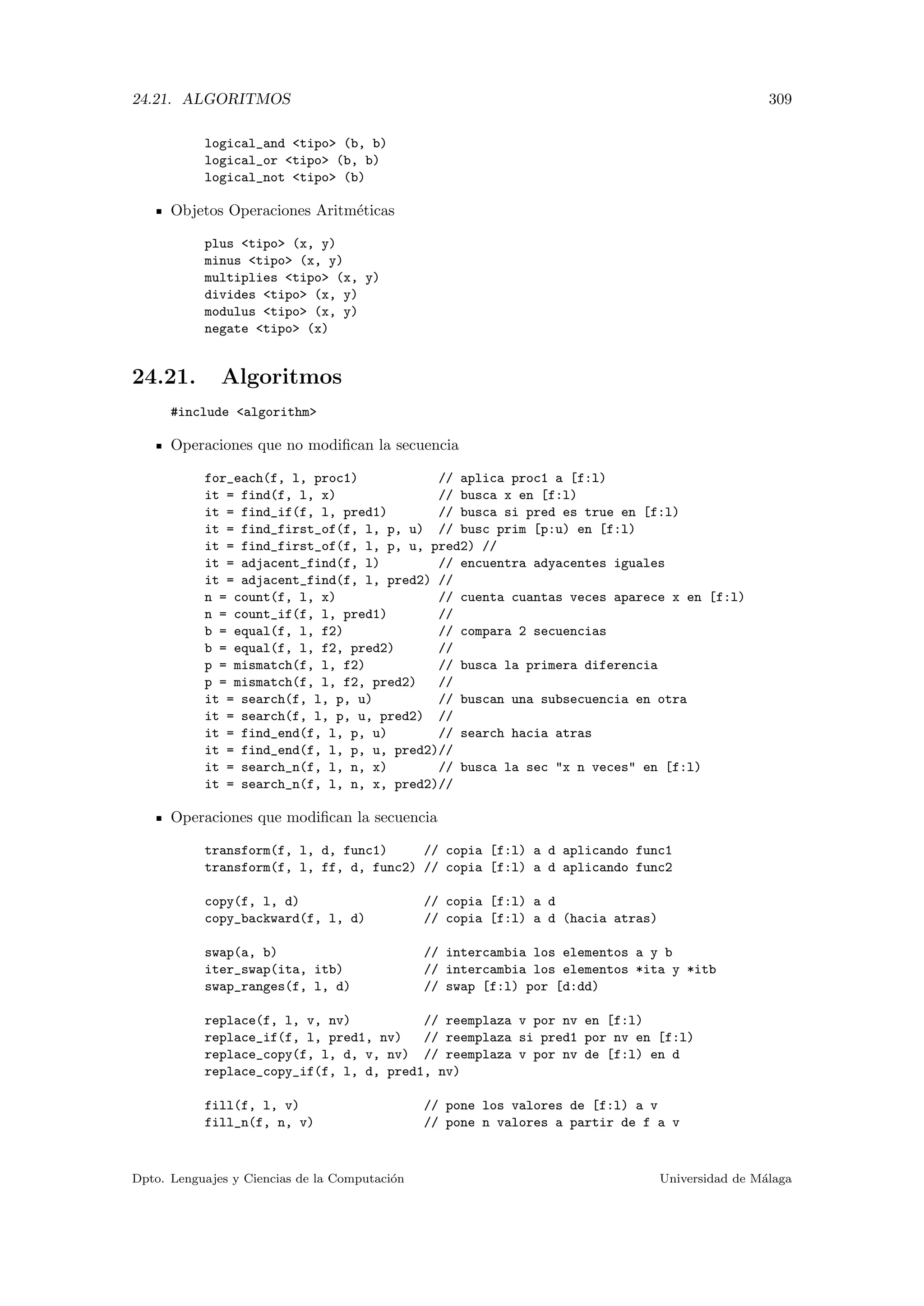 24.21. ALGORITMOS 309
logical_and tipo (b, b)
logical_or tipo (b, b)
logical_not tipo (b)
Objetos Operaciones Aritm´eticas
plus tipo (x, y)
minus tipo (x, y)
multiplies tipo (x, y)
divides tipo (x, y)
modulus tipo (x, y)
negate tipo (x)
24.21. Algoritmos
#include algorithm
Operaciones que no modiﬁcan la secuencia
for_each(f, l, proc1) // aplica proc1 a [f:l)
it = find(f, l, x) // busca x en [f:l)
it = find_if(f, l, pred1) // busca si pred es true en [f:l)
it = find_first_of(f, l, p, u) // busc prim [p:u) en [f:l)
it = find_first_of(f, l, p, u, pred2) //
it = adjacent_find(f, l) // encuentra adyacentes iguales
it = adjacent_find(f, l, pred2) //
n = count(f, l, x) // cuenta cuantas veces aparece x en [f:l)
n = count_if(f, l, pred1) //
b = equal(f, l, f2) // compara 2 secuencias
b = equal(f, l, f2, pred2) //
p = mismatch(f, l, f2) // busca la primera diferencia
p = mismatch(f, l, f2, pred2) //
it = search(f, l, p, u) // buscan una subsecuencia en otra
it = search(f, l, p, u, pred2) //
it = find_end(f, l, p, u) // search hacia atras
it = find_end(f, l, p, u, pred2)//
it = search_n(f, l, n, x) // busca la sec x n veces en [f:l)
it = search_n(f, l, n, x, pred2)//
Operaciones que modiﬁcan la secuencia
transform(f, l, d, func1) // copia [f:l) a d aplicando func1
transform(f, l, ff, d, func2) // copia [f:l) a d aplicando func2
copy(f, l, d) // copia [f:l) a d
copy_backward(f, l, d) // copia [f:l) a d (hacia atras)
swap(a, b) // intercambia los elementos a y b
iter_swap(ita, itb) // intercambia los elementos *ita y *itb
swap_ranges(f, l, d) // swap [f:l) por [d:dd)
replace(f, l, v, nv) // reemplaza v por nv en [f:l)
replace_if(f, l, pred1, nv) // reemplaza si pred1 por nv en [f:l)
replace_copy(f, l, d, v, nv) // reemplaza v por nv de [f:l) en d
replace_copy_if(f, l, d, pred1, nv)
fill(f, l, v) // pone los valores de [f:l) a v
fill_n(f, n, v) // pone n valores a partir de f a v
Dpto. Lenguajes y Ciencias de la Computaci´on Universidad de M´alaga
 