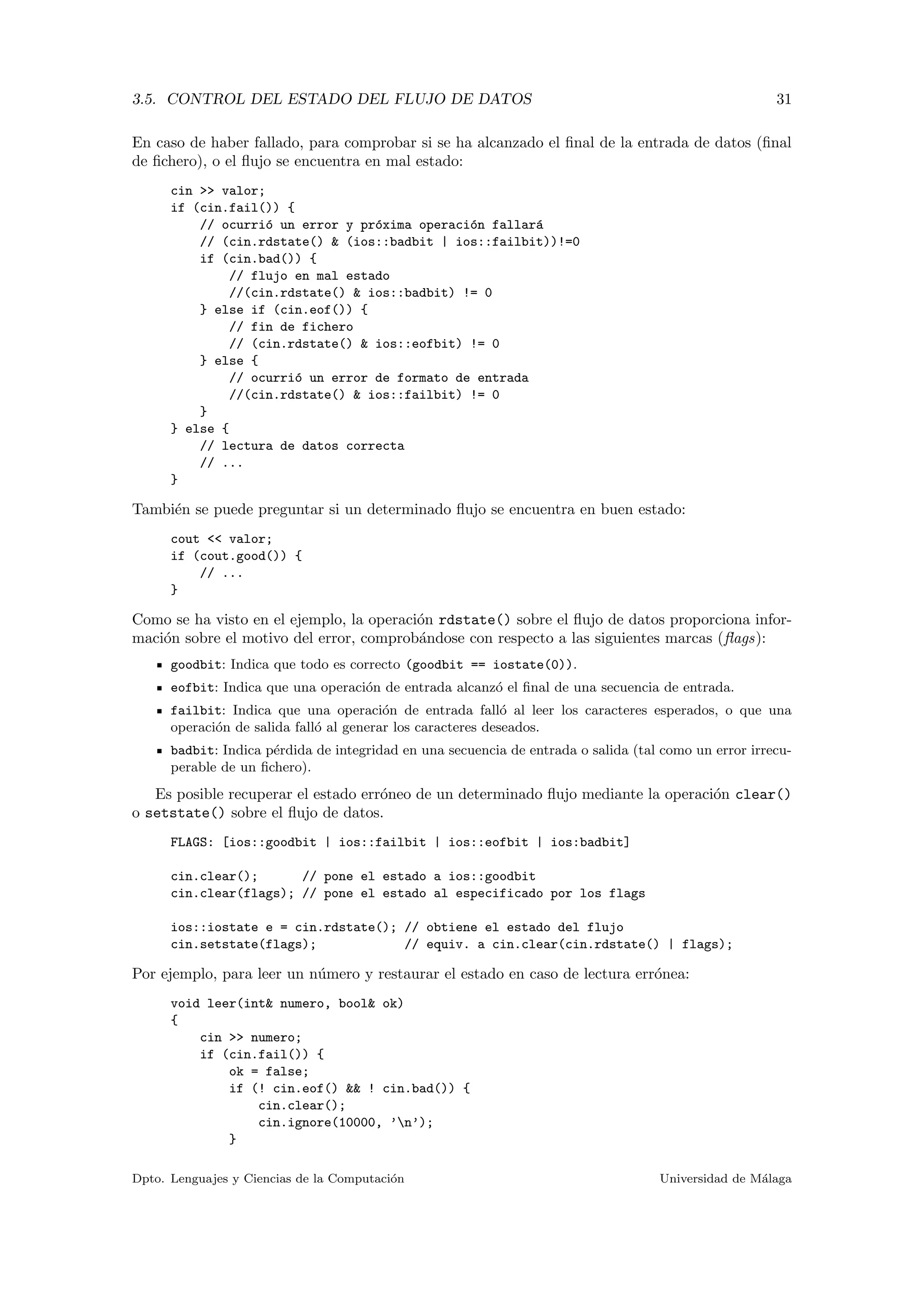 3.5. CONTROL DEL ESTADO DEL FLUJO DE DATOS 31
En caso de haber fallado, para comprobar si se ha alcanzado el ﬁnal de la entrada de datos (ﬁnal
de ﬁchero), o el ﬂujo se encuentra en mal estado:
cin >> valor;
if (cin.fail()) {
// ocurri´o un error y pr´oxima operaci´on fallar´a
// (cin.rdstate() & (ios::badbit | ios::failbit))!=0
if (cin.bad()) {
// flujo en mal estado
//(cin.rdstate() & ios::badbit) != 0
} else if (cin.eof()) {
// fin de fichero
// (cin.rdstate() & ios::eofbit) != 0
} else {
// ocurri´o un error de formato de entrada
//(cin.rdstate() & ios::failbit) != 0
}
} else {
// lectura de datos correcta
// ...
}
Tambi´en se puede preguntar si un determinado ﬂujo se encuentra en buen estado:
cout << valor;
if (cout.good()) {
// ...
}
Como se ha visto en el ejemplo, la operaci´on rdstate() sobre el ﬂujo de datos proporciona infor-
maci´on sobre el motivo del error, comprob´andose con respecto a las siguientes marcas (ﬂags):
goodbit: Indica que todo es correcto (goodbit == iostate(0)).
eofbit: Indica que una operaci´on de entrada alcanz´o el ﬁnal de una secuencia de entrada.
failbit: Indica que una operaci´on de entrada fall´o al leer los caracteres esperados, o que una
operaci´on de salida fall´o al generar los caracteres deseados.
badbit: Indica p´erdida de integridad en una secuencia de entrada o salida (tal como un error irrecu-
perable de un ﬁchero).
Es posible recuperar el estado err´oneo de un determinado ﬂujo mediante la operaci´on clear()
o setstate() sobre el ﬂujo de datos.
FLAGS: [ios::goodbit | ios::failbit | ios::eofbit | ios:badbit]
cin.clear(); // pone el estado a ios::goodbit
cin.clear(flags); // pone el estado al especificado por los flags
ios::iostate e = cin.rdstate(); // obtiene el estado del flujo
cin.setstate(flags); // equiv. a cin.clear(cin.rdstate() | flags);
Por ejemplo, para leer un n´umero y restaurar el estado en caso de lectura err´onea:
void leer(int& numero, bool& ok)
{
cin >> numero;
if (cin.fail()) {
ok = false;
if (! cin.eof() && ! cin.bad()) {
cin.clear();
cin.ignore(10000, ’n’);
}
Dpto. Lenguajes y Ciencias de la Computaci´on Universidad de M´alaga
 