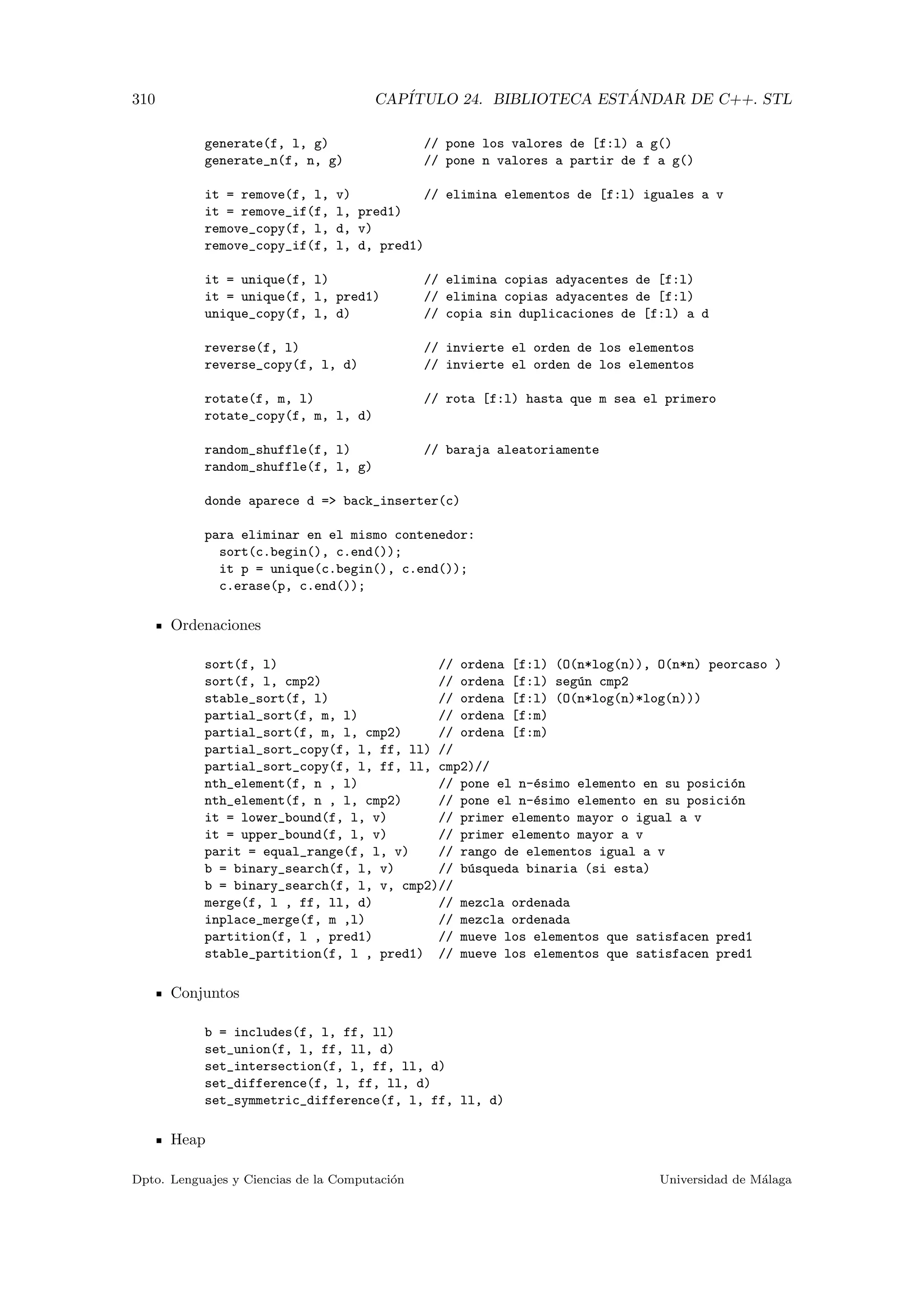 310 CAP´ITULO 24. BIBLIOTECA EST ´ANDAR DE C++. STL
generate(f, l, g) // pone los valores de [f:l) a g()
generate_n(f, n, g) // pone n valores a partir de f a g()
it = remove(f, l, v) // elimina elementos de [f:l) iguales a v
it = remove_if(f, l, pred1)
remove_copy(f, l, d, v)
remove_copy_if(f, l, d, pred1)
it = unique(f, l) // elimina copias adyacentes de [f:l)
it = unique(f, l, pred1) // elimina copias adyacentes de [f:l)
unique_copy(f, l, d) // copia sin duplicaciones de [f:l) a d
reverse(f, l) // invierte el orden de los elementos
reverse_copy(f, l, d) // invierte el orden de los elementos
rotate(f, m, l) // rota [f:l) hasta que m sea el primero
rotate_copy(f, m, l, d)
random_shuffle(f, l) // baraja aleatoriamente
random_shuffle(f, l, g)
donde aparece d = back_inserter(c)
para eliminar en el mismo contenedor:
sort(c.begin(), c.end());
it p = unique(c.begin(), c.end());
c.erase(p, c.end());
Ordenaciones
sort(f, l) // ordena [f:l) (O(n*log(n)), O(n*n) peorcaso )
sort(f, l, cmp2) // ordena [f:l) seg´un cmp2
stable_sort(f, l) // ordena [f:l) (O(n*log(n)*log(n)))
partial_sort(f, m, l) // ordena [f:m)
partial_sort(f, m, l, cmp2) // ordena [f:m)
partial_sort_copy(f, l, ff, ll) //
partial_sort_copy(f, l, ff, ll, cmp2)//
nth_element(f, n , l) // pone el n-´esimo elemento en su posici´on
nth_element(f, n , l, cmp2) // pone el n-´esimo elemento en su posici´on
it = lower_bound(f, l, v) // primer elemento mayor o igual a v
it = upper_bound(f, l, v) // primer elemento mayor a v
parit = equal_range(f, l, v) // rango de elementos igual a v
b = binary_search(f, l, v) // b´usqueda binaria (si esta)
b = binary_search(f, l, v, cmp2)//
merge(f, l , ff, ll, d) // mezcla ordenada
inplace_merge(f, m ,l) // mezcla ordenada
partition(f, l , pred1) // mueve los elementos que satisfacen pred1
stable_partition(f, l , pred1) // mueve los elementos que satisfacen pred1
Conjuntos
b = includes(f, l, ff, ll)
set_union(f, l, ff, ll, d)
set_intersection(f, l, ff, ll, d)
set_difference(f, l, ff, ll, d)
set_symmetric_difference(f, l, ff, ll, d)
Heap
Dpto. Lenguajes y Ciencias de la Computaci´on Universidad de M´alaga
 