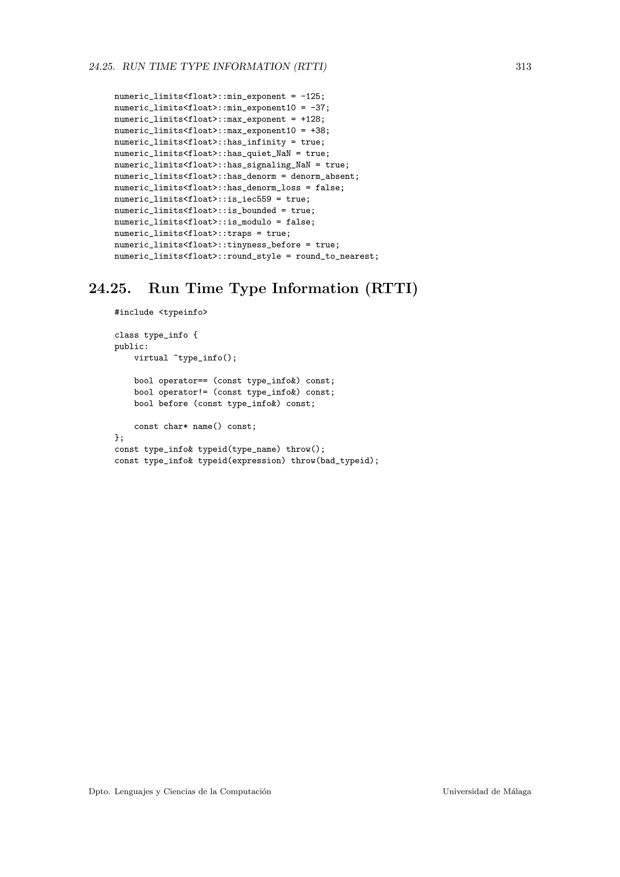 24.25. RUN TIME TYPE INFORMATION (RTTI) 313
numeric_limitsfloat::min_exponent = -125;
numeric_limitsfloat::min_exponent10 = -37;
numeric_limitsfloat::max_exponent = +128;
numeric_limitsfloat::max_exponent10 = +38;
numeric_limitsfloat::has_infinity = true;
numeric_limitsfloat::has_quiet_NaN = true;
numeric_limitsfloat::has_signaling_NaN = true;
numeric_limitsfloat::has_denorm = denorm_absent;
numeric_limitsfloat::has_denorm_loss = false;
numeric_limitsfloat::is_iec559 = true;
numeric_limitsfloat::is_bounded = true;
numeric_limitsfloat::is_modulo = false;
numeric_limitsfloat::traps = true;
numeric_limitsfloat::tinyness_before = true;
numeric_limitsfloat::round_style = round_to_nearest;
24.25. Run Time Type Information (RTTI)
#include typeinfo
class type_info {
public:
virtual ~type_info();
bool operator== (const type_info) const;
bool operator!= (const type_info) const;
bool before (const type_info) const;
const char* name() const;
};
const type_info typeid(type_name) throw();
const type_info typeid(expression) throw(bad_typeid);
Dpto. Lenguajes y Ciencias de la Computaci´on Universidad de M´alaga
 