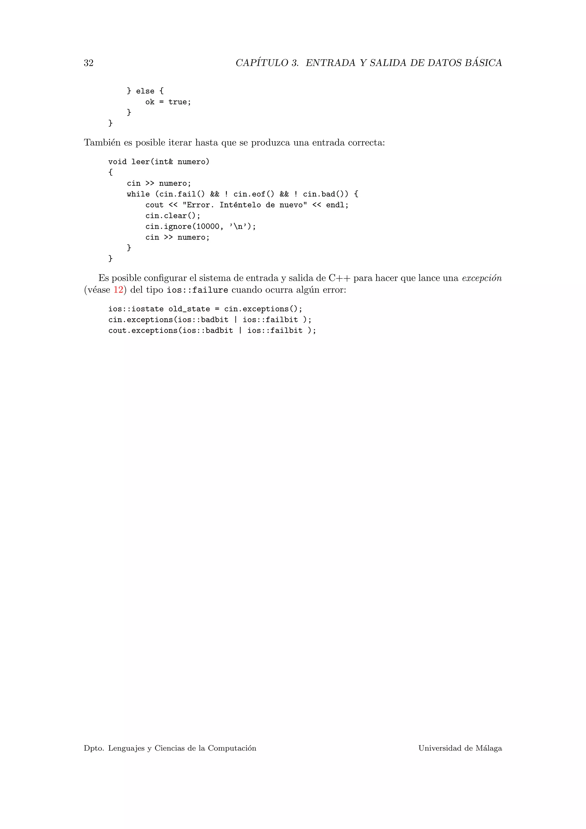 32 CAP´ITULO 3. ENTRADA Y SALIDA DE DATOS B ´ASICA
} else {
ok = true;
}
}
Tambi´en es posible iterar hasta que se produzca una entrada correcta:
void leer(int& numero)
{
cin >> numero;
while (cin.fail() && ! cin.eof() && ! cin.bad()) {
cout << "Error. Int´entelo de nuevo" << endl;
cin.clear();
cin.ignore(10000, ’n’);
cin >> numero;
}
}
Es posible conﬁgurar el sistema de entrada y salida de C++ para hacer que lance una excepci´on
(v´ease 12) del tipo ios::failure cuando ocurra alg´un error:
ios::iostate old_state = cin.exceptions();
cin.exceptions(ios::badbit | ios::failbit );
cout.exceptions(ios::badbit | ios::failbit );
Dpto. Lenguajes y Ciencias de la Computaci´on Universidad de M´alaga
 