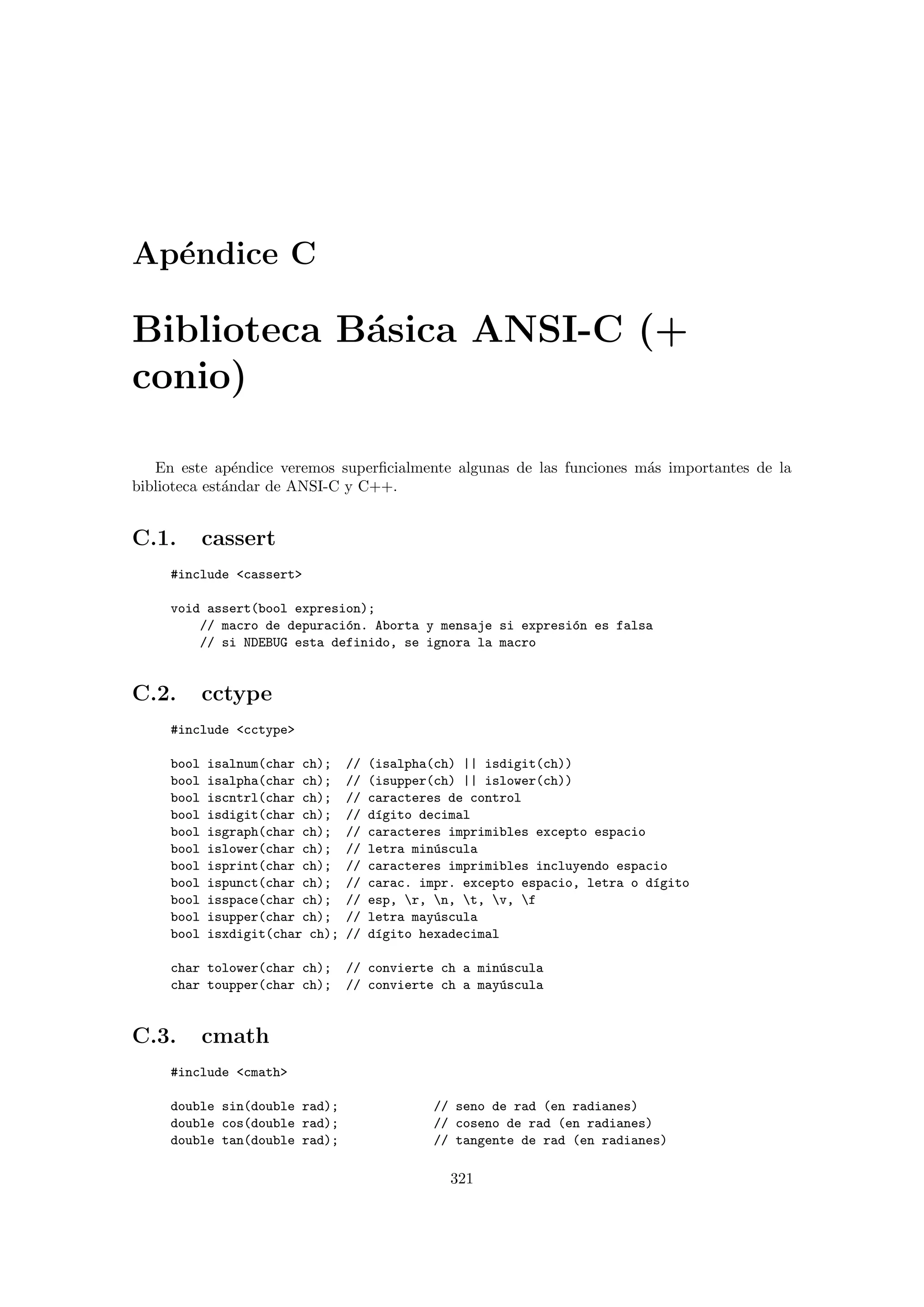 Ap´endice C
Biblioteca B´asica ANSI-C (+
conio)
En este ap´endice veremos superﬁcialmente algunas de las funciones m´as importantes de la
biblioteca est´andar de ANSI-C y C++.
C.1. cassert
#include cassert
void assert(bool expresion);
// macro de depuraci´on. Aborta y mensaje si expresi´on es falsa
// si NDEBUG esta definido, se ignora la macro
C.2. cctype
#include cctype
bool isalnum(char ch); // (isalpha(ch) || isdigit(ch))
bool isalpha(char ch); // (isupper(ch) || islower(ch))
bool iscntrl(char ch); // caracteres de control
bool isdigit(char ch); // d´ıgito decimal
bool isgraph(char ch); // caracteres imprimibles excepto espacio
bool islower(char ch); // letra min´uscula
bool isprint(char ch); // caracteres imprimibles incluyendo espacio
bool ispunct(char ch); // carac. impr. excepto espacio, letra o d´ıgito
bool isspace(char ch); // esp, r, n, t, v, f
bool isupper(char ch); // letra may´uscula
bool isxdigit(char ch); // d´ıgito hexadecimal
char tolower(char ch); // convierte ch a min´uscula
char toupper(char ch); // convierte ch a may´uscula
C.3. cmath
#include cmath
double sin(double rad); // seno de rad (en radianes)
double cos(double rad); // coseno de rad (en radianes)
double tan(double rad); // tangente de rad (en radianes)
321
 