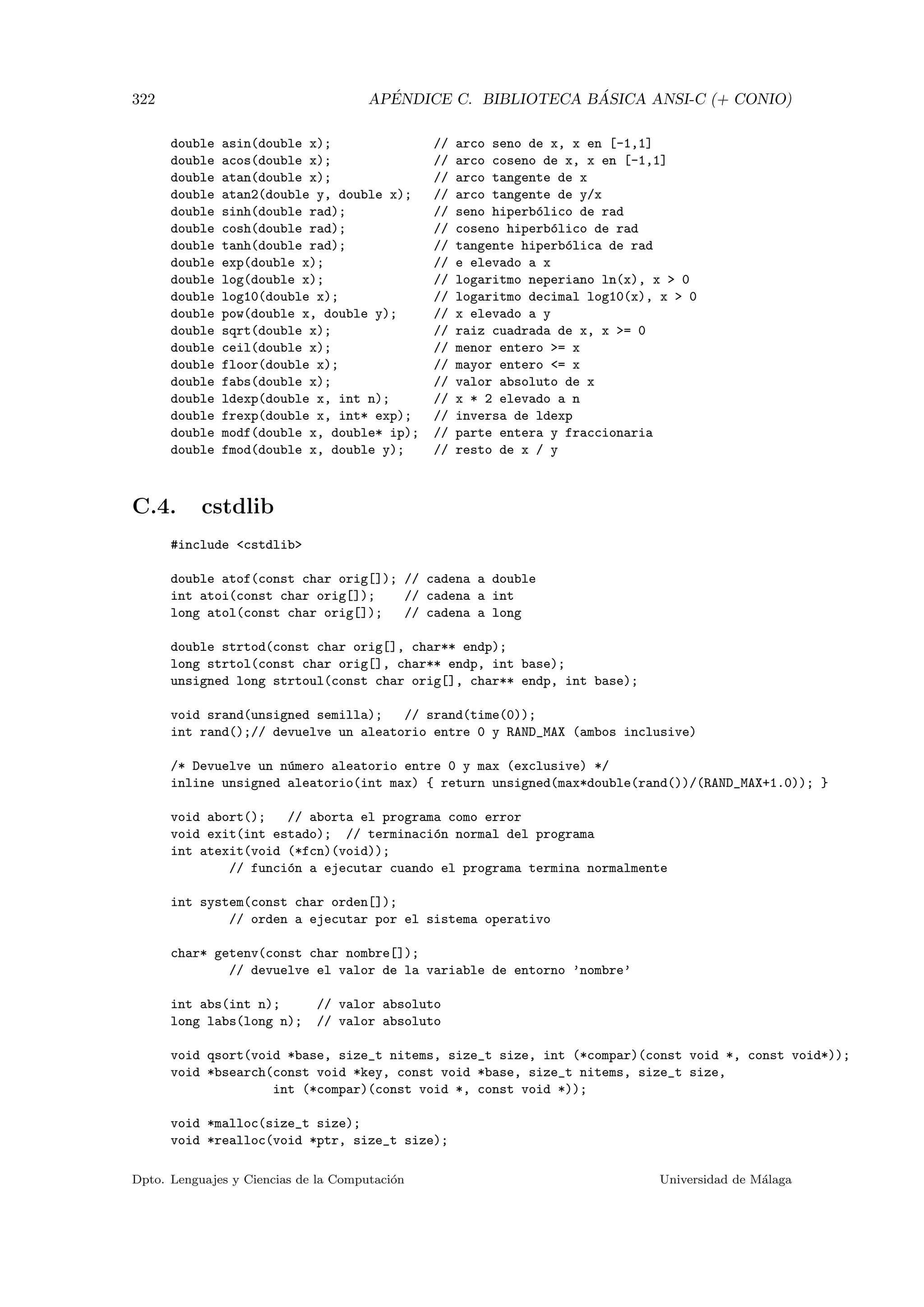322 AP´ENDICE C. BIBLIOTECA B ´ASICA ANSI-C (+ CONIO)
double asin(double x); // arco seno de x, x en [-1,1]
double acos(double x); // arco coseno de x, x en [-1,1]
double atan(double x); // arco tangente de x
double atan2(double y, double x); // arco tangente de y/x
double sinh(double rad); // seno hiperb´olico de rad
double cosh(double rad); // coseno hiperb´olico de rad
double tanh(double rad); // tangente hiperb´olica de rad
double exp(double x); // e elevado a x
double log(double x); // logaritmo neperiano ln(x), x  0
double log10(double x); // logaritmo decimal log10(x), x  0
double pow(double x, double y); // x elevado a y
double sqrt(double x); // raiz cuadrada de x, x = 0
double ceil(double x); // menor entero = x
double floor(double x); // mayor entero = x
double fabs(double x); // valor absoluto de x
double ldexp(double x, int n); // x * 2 elevado a n
double frexp(double x, int* exp); // inversa de ldexp
double modf(double x, double* ip); // parte entera y fraccionaria
double fmod(double x, double y); // resto de x / y
C.4. cstdlib
#include cstdlib
double atof(const char orig[]); // cadena a double
int atoi(const char orig[]); // cadena a int
long atol(const char orig[]); // cadena a long
double strtod(const char orig[], char** endp);
long strtol(const char orig[], char** endp, int base);
unsigned long strtoul(const char orig[], char** endp, int base);
void srand(unsigned semilla); // srand(time(0));
int rand();// devuelve un aleatorio entre 0 y RAND_MAX (ambos inclusive)
/* Devuelve un n´umero aleatorio entre 0 y max (exclusive) */
inline unsigned aleatorio(int max) { return unsigned(max*double(rand())/(RAND_MAX+1.0)); }
void abort(); // aborta el programa como error
void exit(int estado); // terminaci´on normal del programa
int atexit(void (*fcn)(void));
// funci´on a ejecutar cuando el programa termina normalmente
int system(const char orden[]);
// orden a ejecutar por el sistema operativo
char* getenv(const char nombre[]);
// devuelve el valor de la variable de entorno ’nombre’
int abs(int n); // valor absoluto
long labs(long n); // valor absoluto
void qsort(void *base, size_t nitems, size_t size, int (*compar)(const void *, const void*));
void *bsearch(const void *key, const void *base, size_t nitems, size_t size,
int (*compar)(const void *, const void *));
void *malloc(size_t size);
void *realloc(void *ptr, size_t size);
Dpto. Lenguajes y Ciencias de la Computaci´on Universidad de M´alaga
 