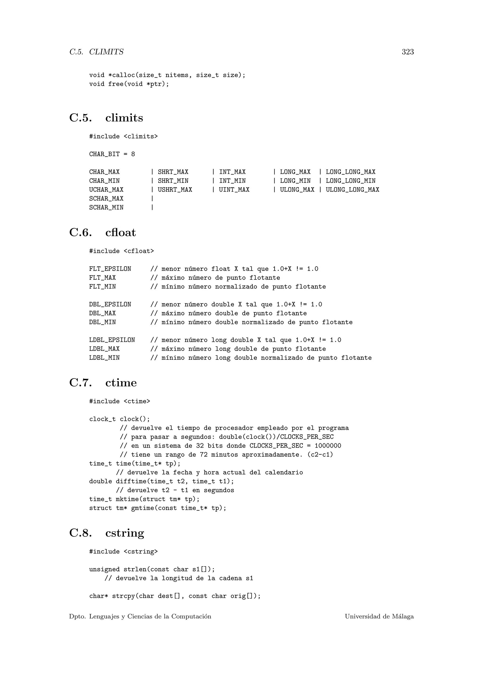 C.5. CLIMITS 323
void *calloc(size_t nitems, size_t size);
void free(void *ptr);
C.5. climits
#include climits
CHAR_BIT = 8
CHAR_MAX | SHRT_MAX | INT_MAX | LONG_MAX | LONG_LONG_MAX
CHAR_MIN | SHRT_MIN | INT_MIN | LONG_MIN | LONG_LONG_MIN
UCHAR_MAX | USHRT_MAX | UINT_MAX | ULONG_MAX | ULONG_LONG_MAX
SCHAR_MAX |
SCHAR_MIN |
C.6. cﬂoat
#include cfloat
FLT_EPSILON // menor n´umero float X tal que 1.0+X != 1.0
FLT_MAX // m´aximo n´umero de punto flotante
FLT_MIN // m´ınimo n´umero normalizado de punto flotante
DBL_EPSILON // menor n´umero double X tal que 1.0+X != 1.0
DBL_MAX // m´aximo n´umero double de punto flotante
DBL_MIN // m´ınimo n´umero double normalizado de punto flotante
LDBL_EPSILON // menor n´umero long double X tal que 1.0+X != 1.0
LDBL_MAX // m´aximo n´umero long double de punto flotante
LDBL_MIN // m´ınimo n´umero long double normalizado de punto flotante
C.7. ctime
#include ctime
clock_t clock();
// devuelve el tiempo de procesador empleado por el programa
// para pasar a segundos: double(clock())/CLOCKS_PER_SEC
// en un sistema de 32 bits donde CLOCKS_PER_SEC = 1000000
// tiene un rango de 72 minutos aproximadamente. (c2-c1)
time_t time(time_t* tp);
// devuelve la fecha y hora actual del calendario
double difftime(time_t t2, time_t t1);
// devuelve t2 - t1 en segundos
time_t mktime(struct tm* tp);
struct tm* gmtime(const time_t* tp);
C.8. cstring
#include cstring
unsigned strlen(const char s1[]);
// devuelve la longitud de la cadena s1
char* strcpy(char dest[], const char orig[]);
Dpto. Lenguajes y Ciencias de la Computaci´on Universidad de M´alaga
 