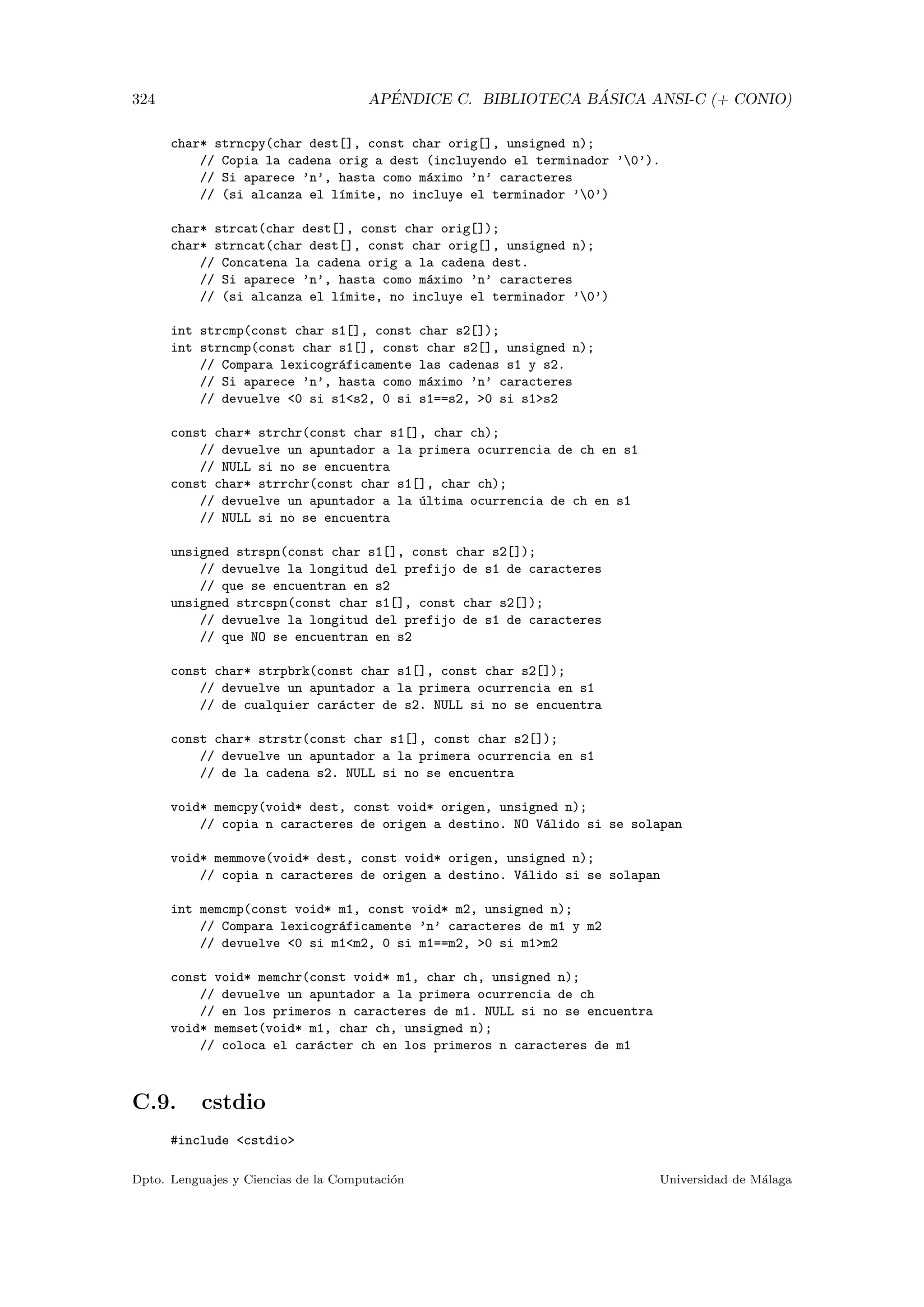 324 AP´ENDICE C. BIBLIOTECA B ´ASICA ANSI-C (+ CONIO)
char* strncpy(char dest[], const char orig[], unsigned n);
// Copia la cadena orig a dest (incluyendo el terminador ’0’).
// Si aparece ’n’, hasta como m´aximo ’n’ caracteres
// (si alcanza el l´ımite, no incluye el terminador ’0’)
char* strcat(char dest[], const char orig[]);
char* strncat(char dest[], const char orig[], unsigned n);
// Concatena la cadena orig a la cadena dest.
// Si aparece ’n’, hasta como m´aximo ’n’ caracteres
// (si alcanza el l´ımite, no incluye el terminador ’0’)
int strcmp(const char s1[], const char s2[]);
int strncmp(const char s1[], const char s2[], unsigned n);
// Compara lexicogr´aficamente las cadenas s1 y s2.
// Si aparece ’n’, hasta como m´aximo ’n’ caracteres
// devuelve 0 si s1s2, 0 si s1==s2, 0 si s1s2
const char* strchr(const char s1[], char ch);
// devuelve un apuntador a la primera ocurrencia de ch en s1
// NULL si no se encuentra
const char* strrchr(const char s1[], char ch);
// devuelve un apuntador a la ´ultima ocurrencia de ch en s1
// NULL si no se encuentra
unsigned strspn(const char s1[], const char s2[]);
// devuelve la longitud del prefijo de s1 de caracteres
// que se encuentran en s2
unsigned strcspn(const char s1[], const char s2[]);
// devuelve la longitud del prefijo de s1 de caracteres
// que NO se encuentran en s2
const char* strpbrk(const char s1[], const char s2[]);
// devuelve un apuntador a la primera ocurrencia en s1
// de cualquier car´acter de s2. NULL si no se encuentra
const char* strstr(const char s1[], const char s2[]);
// devuelve un apuntador a la primera ocurrencia en s1
// de la cadena s2. NULL si no se encuentra
void* memcpy(void* dest, const void* origen, unsigned n);
// copia n caracteres de origen a destino. NO V´alido si se solapan
void* memmove(void* dest, const void* origen, unsigned n);
// copia n caracteres de origen a destino. V´alido si se solapan
int memcmp(const void* m1, const void* m2, unsigned n);
// Compara lexicogr´aficamente ’n’ caracteres de m1 y m2
// devuelve 0 si m1m2, 0 si m1==m2, 0 si m1m2
const void* memchr(const void* m1, char ch, unsigned n);
// devuelve un apuntador a la primera ocurrencia de ch
// en los primeros n caracteres de m1. NULL si no se encuentra
void* memset(void* m1, char ch, unsigned n);
// coloca el car´acter ch en los primeros n caracteres de m1
C.9. cstdio
#include cstdio
Dpto. Lenguajes y Ciencias de la Computaci´on Universidad de M´alaga
 