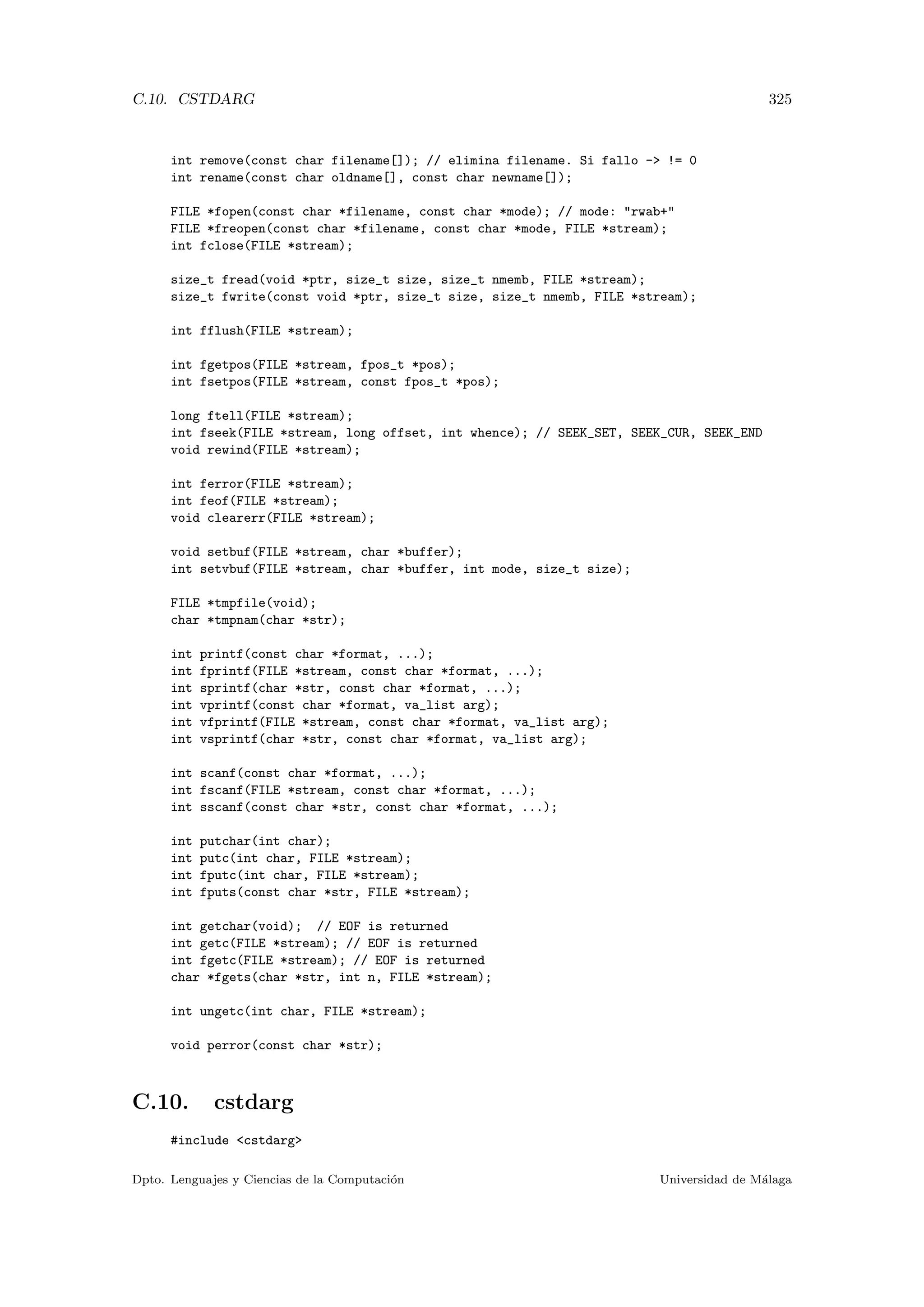C.10. CSTDARG 325
int remove(const char filename[]); // elimina filename. Si fallo - != 0
int rename(const char oldname[], const char newname[]);
FILE *fopen(const char *filename, const char *mode); // mode: rwab+
FILE *freopen(const char *filename, const char *mode, FILE *stream);
int fclose(FILE *stream);
size_t fread(void *ptr, size_t size, size_t nmemb, FILE *stream);
size_t fwrite(const void *ptr, size_t size, size_t nmemb, FILE *stream);
int fflush(FILE *stream);
int fgetpos(FILE *stream, fpos_t *pos);
int fsetpos(FILE *stream, const fpos_t *pos);
long ftell(FILE *stream);
int fseek(FILE *stream, long offset, int whence); // SEEK_SET, SEEK_CUR, SEEK_END
void rewind(FILE *stream);
int ferror(FILE *stream);
int feof(FILE *stream);
void clearerr(FILE *stream);
void setbuf(FILE *stream, char *buffer);
int setvbuf(FILE *stream, char *buffer, int mode, size_t size);
FILE *tmpfile(void);
char *tmpnam(char *str);
int printf(const char *format, ...);
int fprintf(FILE *stream, const char *format, ...);
int sprintf(char *str, const char *format, ...);
int vprintf(const char *format, va_list arg);
int vfprintf(FILE *stream, const char *format, va_list arg);
int vsprintf(char *str, const char *format, va_list arg);
int scanf(const char *format, ...);
int fscanf(FILE *stream, const char *format, ...);
int sscanf(const char *str, const char *format, ...);
int putchar(int char);
int putc(int char, FILE *stream);
int fputc(int char, FILE *stream);
int fputs(const char *str, FILE *stream);
int getchar(void); // EOF is returned
int getc(FILE *stream); // EOF is returned
int fgetc(FILE *stream); // EOF is returned
char *fgets(char *str, int n, FILE *stream);
int ungetc(int char, FILE *stream);
void perror(const char *str);
C.10. cstdarg
#include cstdarg
Dpto. Lenguajes y Ciencias de la Computaci´on Universidad de M´alaga
 