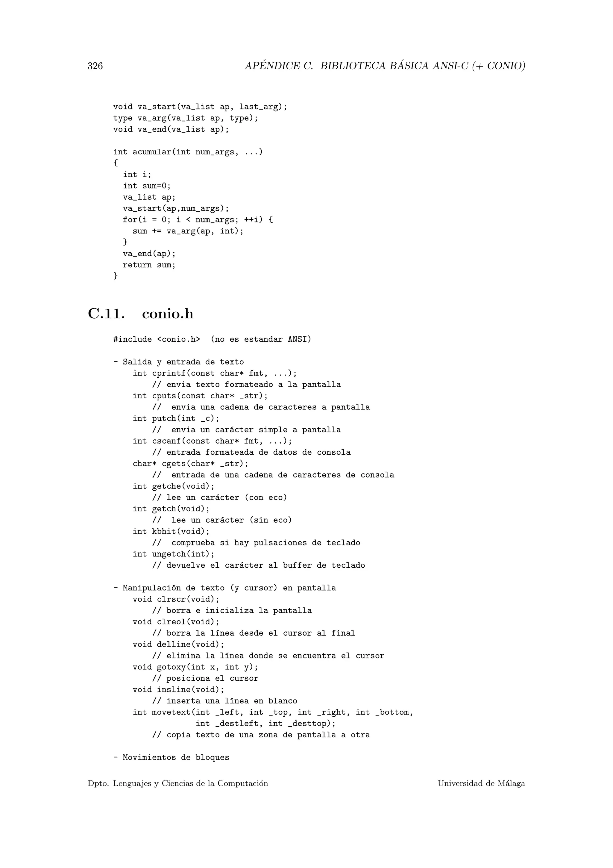326 AP´ENDICE C. BIBLIOTECA B ´ASICA ANSI-C (+ CONIO)
void va_start(va_list ap, last_arg);
type va_arg(va_list ap, type);
void va_end(va_list ap);
int acumular(int num_args, ...)
{
int i;
int sum=0;
va_list ap;
va_start(ap,num_args);
for(i = 0; i  num_args; ++i) {
sum += va_arg(ap, int);
}
va_end(ap);
return sum;
}
C.11. conio.h
#include conio.h (no es estandar ANSI)
- Salida y entrada de texto
int cprintf(const char* fmt, ...);
// envia texto formateado a la pantalla
int cputs(const char* _str);
// envia una cadena de caracteres a pantalla
int putch(int _c);
// envia un car´acter simple a pantalla
int cscanf(const char* fmt, ...);
// entrada formateada de datos de consola
char* cgets(char* _str);
// entrada de una cadena de caracteres de consola
int getche(void);
// lee un car´acter (con eco)
int getch(void);
// lee un car´acter (sin eco)
int kbhit(void);
// comprueba si hay pulsaciones de teclado
int ungetch(int);
// devuelve el car´acter al buffer de teclado
- Manipulaci´on de texto (y cursor) en pantalla
void clrscr(void);
// borra e inicializa la pantalla
void clreol(void);
// borra la l´ınea desde el cursor al final
void delline(void);
// elimina la l´ınea donde se encuentra el cursor
void gotoxy(int x, int y);
// posiciona el cursor
void insline(void);
// inserta una l´ınea en blanco
int movetext(int _left, int _top, int _right, int _bottom,
int _destleft, int _desttop);
// copia texto de una zona de pantalla a otra
- Movimientos de bloques
Dpto. Lenguajes y Ciencias de la Computaci´on Universidad de M´alaga
 