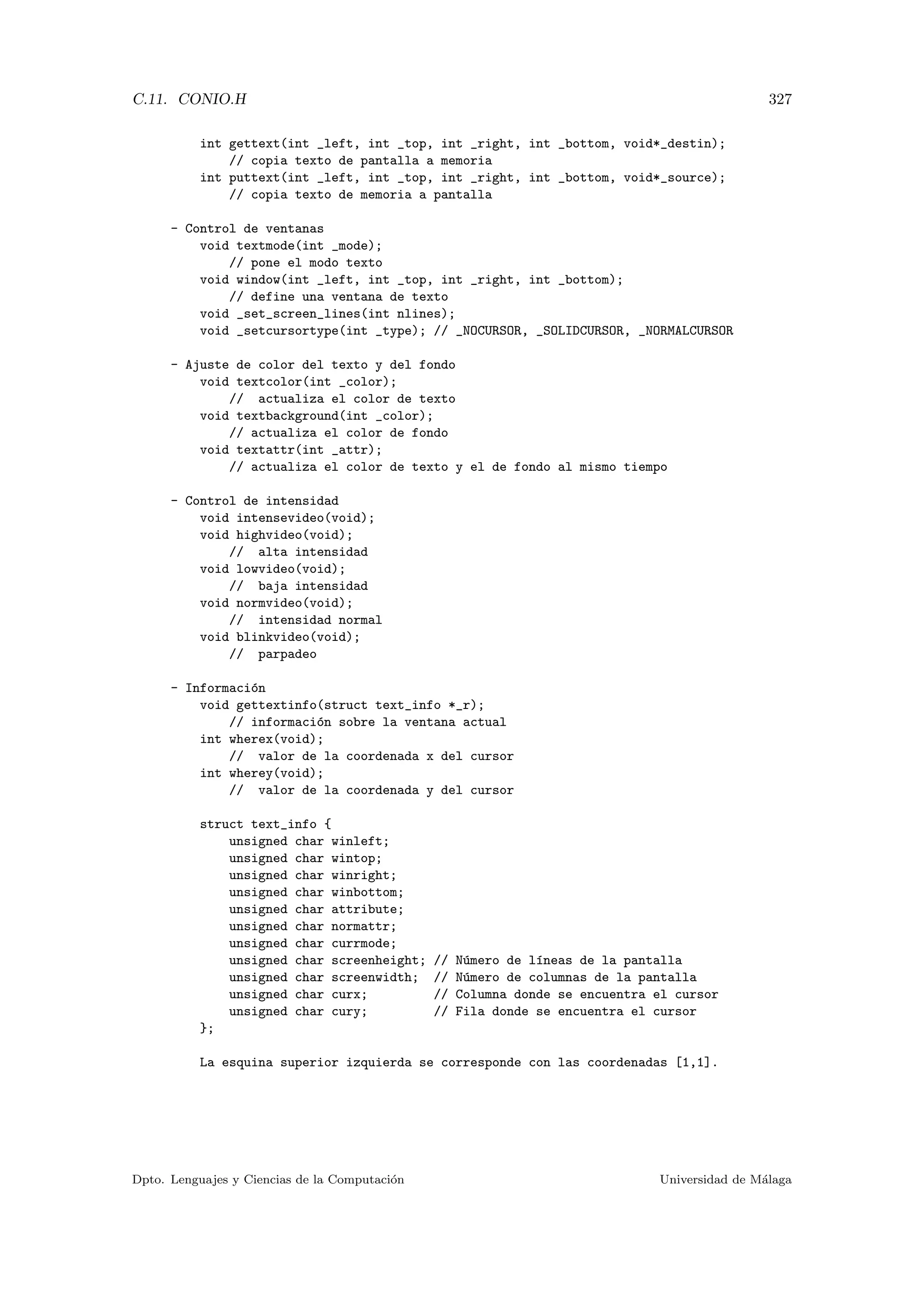 C.11. CONIO.H 327
int gettext(int _left, int _top, int _right, int _bottom, void*_destin);
// copia texto de pantalla a memoria
int puttext(int _left, int _top, int _right, int _bottom, void*_source);
// copia texto de memoria a pantalla
- Control de ventanas
void textmode(int _mode);
// pone el modo texto
void window(int _left, int _top, int _right, int _bottom);
// define una ventana de texto
void _set_screen_lines(int nlines);
void _setcursortype(int _type); // _NOCURSOR, _SOLIDCURSOR, _NORMALCURSOR
- Ajuste de color del texto y del fondo
void textcolor(int _color);
// actualiza el color de texto
void textbackground(int _color);
// actualiza el color de fondo
void textattr(int _attr);
// actualiza el color de texto y el de fondo al mismo tiempo
- Control de intensidad
void intensevideo(void);
void highvideo(void);
// alta intensidad
void lowvideo(void);
// baja intensidad
void normvideo(void);
// intensidad normal
void blinkvideo(void);
// parpadeo
- Informaci´on
void gettextinfo(struct text_info *_r);
// informaci´on sobre la ventana actual
int wherex(void);
// valor de la coordenada x del cursor
int wherey(void);
// valor de la coordenada y del cursor
struct text_info {
unsigned char winleft;
unsigned char wintop;
unsigned char winright;
unsigned char winbottom;
unsigned char attribute;
unsigned char normattr;
unsigned char currmode;
unsigned char screenheight; // N´umero de l´ıneas de la pantalla
unsigned char screenwidth; // N´umero de columnas de la pantalla
unsigned char curx; // Columna donde se encuentra el cursor
unsigned char cury; // Fila donde se encuentra el cursor
};
La esquina superior izquierda se corresponde con las coordenadas [1,1].
Dpto. Lenguajes y Ciencias de la Computaci´on Universidad de M´alaga
 